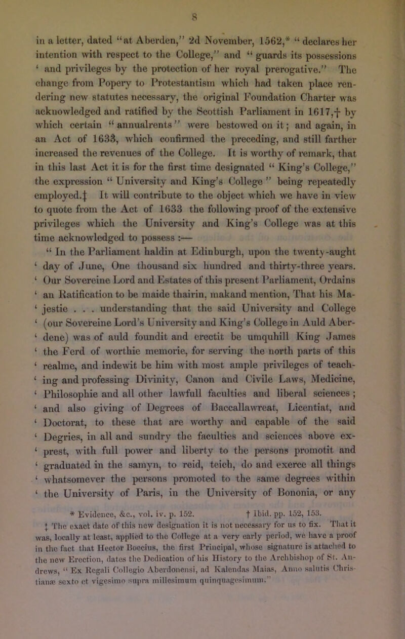 in a letter, dated “at Aberden,’’ 2d November, 1562,* “ declares her intention with respect to the College,” and “ guards its possessions ‘ and privileges by the protection of her royal prerogative.” The change from Popery to I’rotestantism which had taken place ren- dering new statutes necessary, the original Foundation Charter was acknowledged and ratified by the Scottish Parliament in 1617,-j- by which certain “ annualrents ” were bestowed on it; and again, in an Act of 163S, which confirmed the preceding, and still farther increased the revenues of the College. It is worthy of remark, that in this last Act it is for the first time designated “ King’s College,” the expi’ession “ University and King’s College ” being repeatedly employed.I It wiU contribute to the object which we have in view to quote from the Act of 1633 the following proof of the extensive privileges which the University and King’s College was at this time acknowledged to possess :— “ In the Parliament haldin at Edinburgh, upon the twenty-aught ‘ day of .June, One thousand six hundred and thirty-three years. ‘ Our Sovereine Lord and Estates of this present Parliament, Ordains ‘ an Ratification to be maidc thairin, makand mention. That his Ma- ‘ jestie . . . understanding that the said University and College ‘ (our Sovereine Lord’s University and King’s (kdlege in Auld Aber- ‘ dene) was of auld foundit and erectit be umquhill King James ‘ the Ferd of worthie niemorie, for serving the north parts of this ‘ realmc, and indewit be him with most ample privileges of teach- ‘ ing and professing Di\nnity, Canon and Civile Laws, Medicine, ‘ Philosophie and all other lawfull faculties and liberal sciences ; ‘ and also giving of UegTees of Paccallawreat, Licentiat, and ‘ Doctoral, to these that are worthy and capable of the said ‘ Degries, in all and sundry the faculties and sciences above ex- ‘ prest, with full jx)wer and liberty to the persons promotit and ‘ graduated in the sainyn, to rcid, teich, do and exerce all things ‘ whatsomever the persons promoted to the same degrees within ‘ the University of Paris, in the University of Ilononia, or any * Evidence, &c., vol. iv. p. 152. t H>id. pp. 152, 153. I 'riie exact date of this new designation it is not necessary for us to fix. That it was, locally at least, applied to tlic College at a very early period, we have a proof in the fact that Hector Uoecius, the first Principal, whose signature is attached to the new Erection, dates the Dedication of his History to the .Vrchbishop of 8t. An- drews, “ Ex Kcgali Collegio Aberdonensi, ad Kalend.as Mains, Anno salutis Chris- tiana; sexto et vigc.simo supra inillcsimum quinquiigesiinmn. 