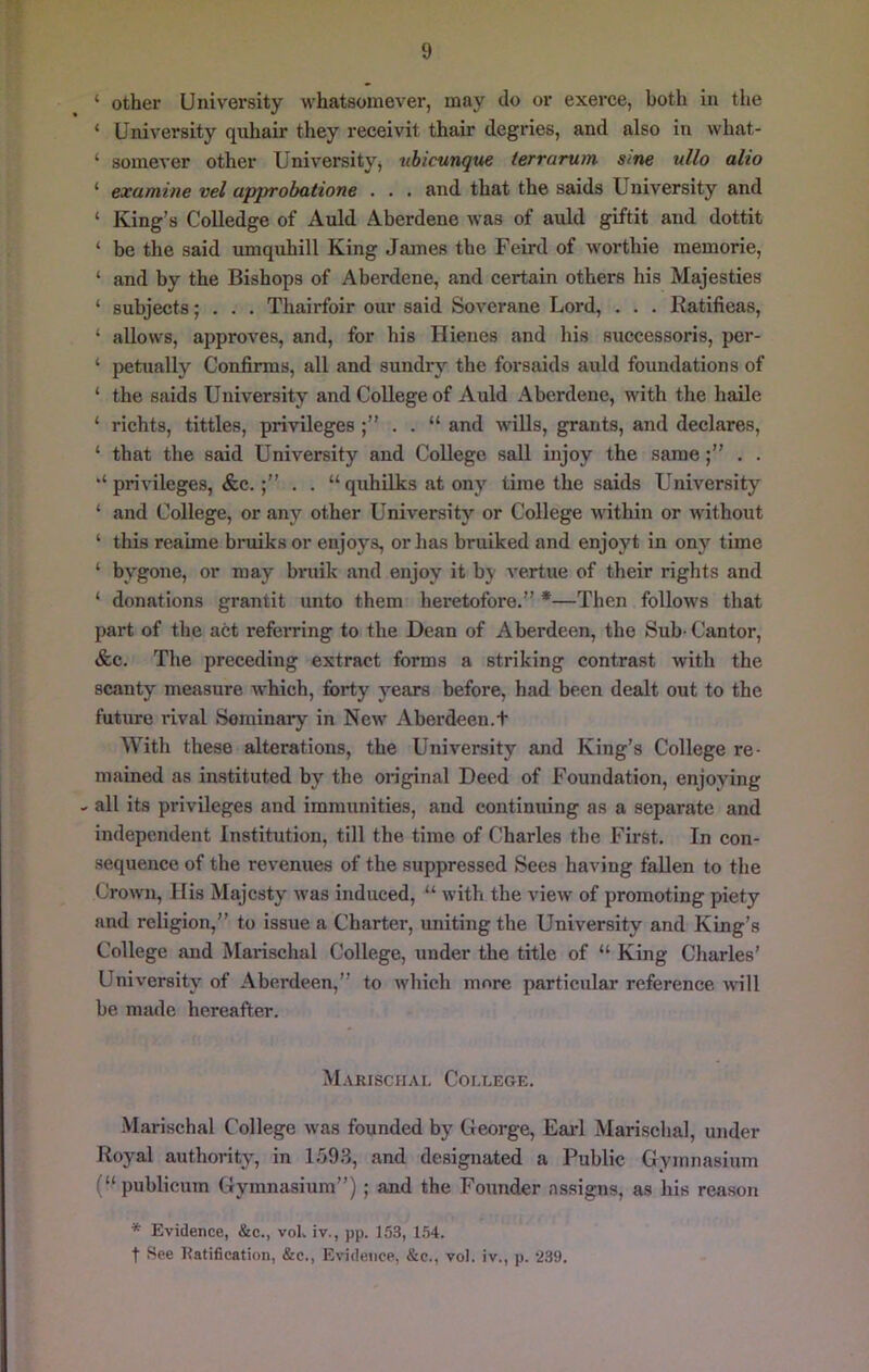 ‘ other University whatsomever, may do or exerce, both in the ‘ University quhair they receivit thair degries, and also in what- ‘ somever other University^ tibicunque terrarum sine ullo alio ‘ examine vel approbatione . . . and that the saids University and ‘ King’s CoUedge of Auld Aberdene was of auld giftit and dottit ‘ be the said umquhill King James the Feird of worthie memorie, ‘ and by the Bishops of Aberdene, and certain others his Majesties ‘ subjects; . . . Thairfoir our said Soverane Lord, . . . Ratifieas, ‘ allows, approves, and, for his Hienes and his successoris, per- ‘ petually Confirms, all and sundry the forsaids auld foundations of ‘ the saids University and College of Auld Aberdene, with the haile ‘ richts, tittles, privileges . . “ and wills, grants, and declares, ‘ that the said University and College sail injoy the same. . ‘‘privileges, &c.. . “quhUks at ony time the saids University ‘ and College, or any other University or College within or without ‘ this reaime bruiks or enjoys, or has bniiked and enjoyt in ony time ‘ bygone, or may bruik and enjoy it by vertue of their rights and ‘ donations grantit unto them heretofore.” *—Then follows that part of the act referring to the Dean of Aberdeen, the Sub- Cantor, &c. The preceding extract forms a striking contrast with the scanty measure which, forty years before, had been dealt out to the future rival Seminary in New Aberdeen.+ With these alterations, the University and King’s College re- mained as instituted by the original Deed of Foundation, enjoying - all its privileges and immunities, and continuing as a separate and independent Institution, till the time of Charles the First. In con- sequence of the revenues of the suppressed Sees having fallen to the Crown, Ilis Majesty was induced, “ with the view of promoting piety and religion,” to issue a Charter, uniting the University and King’s College and Marischal College, under the title of “ King Charles’ University of Aberdeen,” to which more particular reference will be made hereafter. Marischal College. .Marischal C'ollege was founded by George, Eai‘1 Marischal, under Royal authority, in 1.59.3, and designated a Public Gymnasium (“ publicum Gymnasium”); and the Founder assigns, as his reason * Evidence, &e., vol. iv., pp. 153, 1.54. t See Ratification, &c.. Evidence, &c., vol. iv., p. 239.