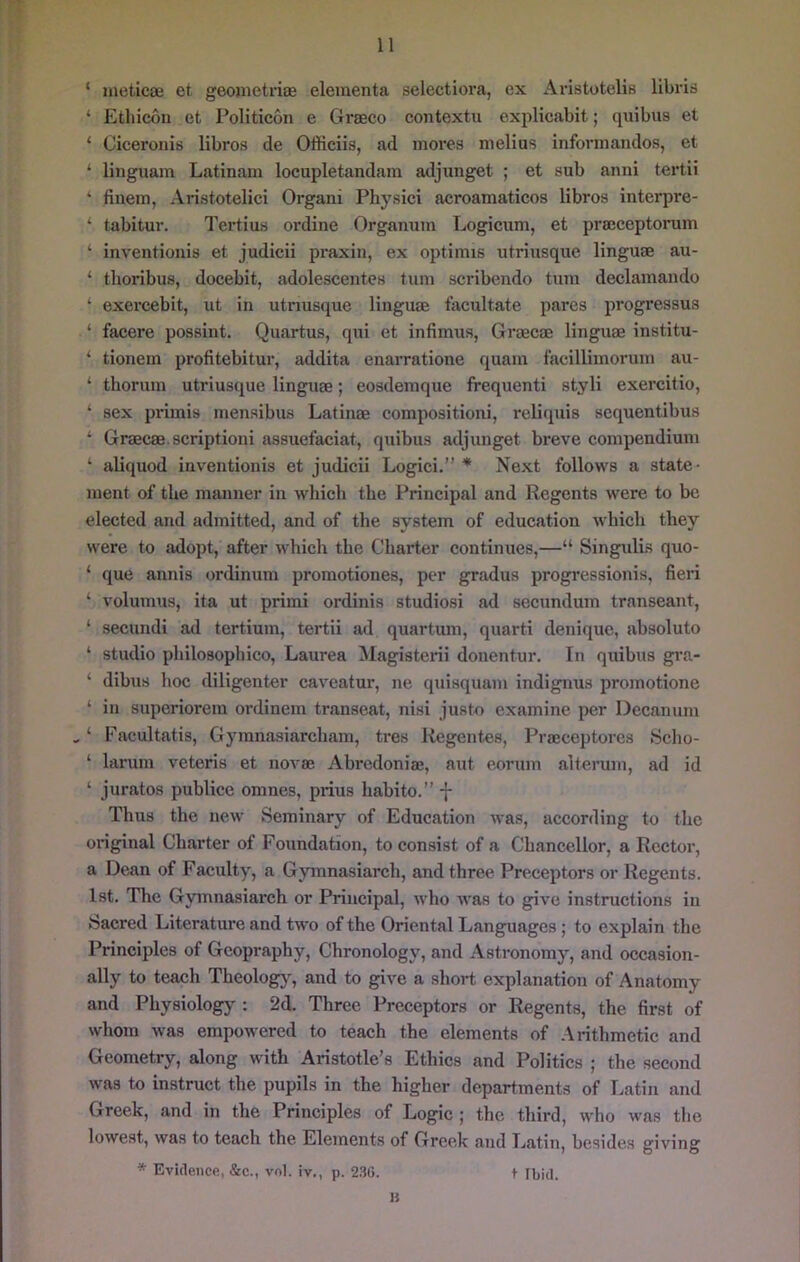 ‘ meticae et geojiietriae eleinenta selectiora, ex Aristotelis libris ‘ Etliicon et Politicon e Graeco contextu explicabit; quibus et ‘ Ciceroiiis libros de Officiis, ad mores melius informandos, et ‘ linguam Latinam locupletandam adjunget ; et sub anni tertii ‘ finem, Aristotelici Organi Physici acroamaticos libros interpre- tabitur. Tertius ordine Organum Logicum, et praeceptorum ‘ inventionis et judicii praxin, ex optimis utriusque linguae au- ‘ thoribus, docebit, adolescentes turn scribendo turn declamando ‘ exercebit, ut in utrms(jue linguae tacultate pares progressus ‘ facere possint. Quartus, qui et infimus, Graecae linguae institu- ‘ tionem profitebitur, addita enarratione quam f'aeillimorum au- ‘ tliorum utriusque lingiiae; eosdemque frequenti styli exercitio, ‘ sex primis mensibus Latinae compositioni, relicpiis scquentibus ‘ Graecae.scriptioni assuefaciat, quibus adjunget breve compendium ‘ aliquod inventionis et judicii Logici.” * Next follows a state- ment of the manner in which the Principal and Regents were to bo elected and admitted, and of the system of education which they were to adopt, after which the Charter continues,—“ Singulis quo- ‘ que annis ordinum promotiones, per gradus progi’essionis, fieri ‘ volumus, ita ut primi ordinis studiosi ad secundum transeant, ‘ secundi ad tertium, tertii ad quartum, quarti denique, absolute ‘ studio philosophico, Laurea ^lagisterii donentur. In quibus gi'a- ‘ dibus hoc diligenter caveatur, ne quisquam indignus promotione ‘ in superiorem ordinem transeat, nisi justo examine per Decanum ^ ‘ Facultatis, Gyranasiarcham, tres Kegentes, Praeceptores Scho- ‘ larum veteris et novae Abredoniae, aut eorum alterum, ad id ‘ juratos publice omnes, prius habito.” -}- Thus the new Seminary of Education was, according to the original Charter of Foundation, to consist of a Chancellor, a Rector, a Dean of Faculty, a Gymnasiarch, and three Preceptors or Regents. 1st. The Gymnasiarch or Principal, who was to give instructions in Sacred Literature and two of the Oriental Languages; to explain the Principles of Geopraphy, Chronology, and Astronomy, and occasion- ally to teach Theolog}^ and to give a short explanation of Anatomy and Physiology : 2d. Three Preceptors or Regents, the first of whom was empowered to teach the elements of Arithmetic and Geometry, along with Aristotle's Ethics and Politics ; the second was to instruct the pupils in the higher departments of Latin and Greek, and in the Principles of Logic ; the third, who was the lowest, was to teach the Elements of Greek and Latin, besides giving * Evidence, &c., vnl. iv., p. 2.SG. t ibid. H