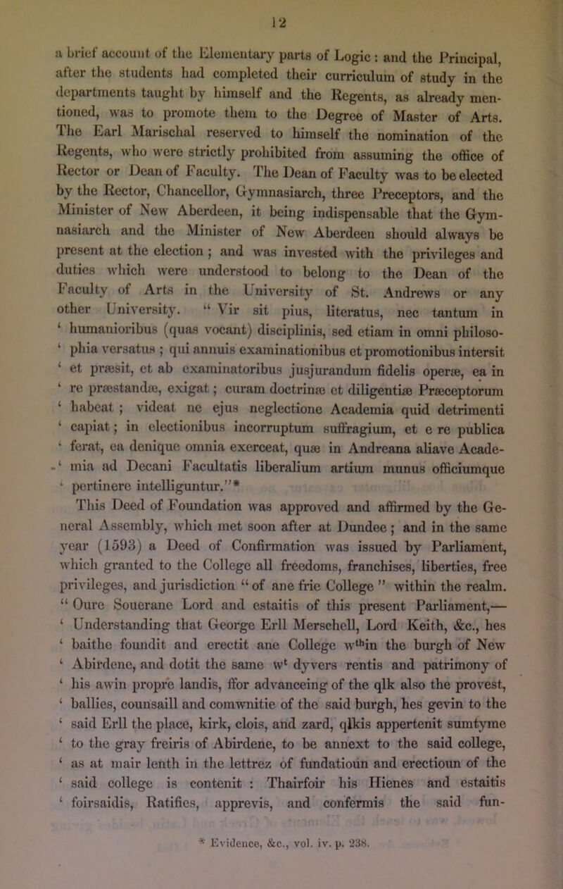 1*2 u brief account of the Elementary parts of Logic : and the Principal, after the students had completed their curriculum of study in the departments taught by himself and the Regents, as already men- tioned, was to promote them to the Degree of Master of Arts. The Earl Marischal reserved to himself the nomination of the Regents, who were strictly prohibited from assuming the office of Rector or Dean of Faculty. The Dean of Faculty was to be elected by the Rector, Chancellor, Gymnasiarch, three J’receptors, and the Minister of Now Aberdeen, it being indispensable that the Gym- nasiarch and the Minister of New Aberdeen should always be present at the election j and was invested with the privileges and duties which were understood to belong to the Dean of the 1* acuity of Arts in the Lnivorsity of St. Andrews or any other University. “ \ ir sit pius, literatus, nec tantum in ‘ humanioribus (quas vocant) disciplinis, sed etiam in omni philoso- ‘ phia versatus ; qui annuis examinationibus ot promotionibus intersit ‘ et prsesit, et ab examinatoribus jusjurandum fidelis operfe, ea in ‘ re prsestandie, exigat; curam doctrinro et diligentiee Prajceptorum ‘ habcat ; videat ne ejus neglectione Academia quid detrimenti ‘ capiat; in clectionibus incorruptum suffragium, et e re publica ferat, ea denique omnia exerceat, quae in Andreana aliave Acade- mia ad Decani Facultatis liberalium artiiun munus officiumque * pertincrc iutelliguntur.”* Tliis Deed of Foundation was approved and affirmed by the Ge- neral Assembly, which met soon after at Dundee; and in the same year (1593) a Deed of Confirmation was issued by Parliament, which granted to the College all freedoms, franchises, liberties, free privileges, and jurisdiction “ of ane frie College ” within the realm. “ Cure Souerane Lord and estaitis of this present Parliament,— ‘ Understanding that George Erll Merschell, Lord Keith, «&:c., hes ‘ baitho foundit and crectit ane College w‘*'in the burgh of New ‘ Abirdenc, and dotit the same w‘ dyvers rentis and patrimony of ‘ his awin propr'e landis, fibr advanceing of the qlk also the provest, ‘ bailies, counsaill and comwnitie of the said burgh, hes gevin to the ‘ said Erll the place, kirk, clois, and zard, qlkis appertenit sumtyme ‘ to the gray freiris of Abirdenc, to be anuext to the said college, ‘ as at mair lenth in the lettrez of fundatioun and erectioim of the ‘ said college is contenit : Thairfoir his Ilienes and estaitis ‘ foirsaidis. Ratifies, apprevis, and confermis the said fun-