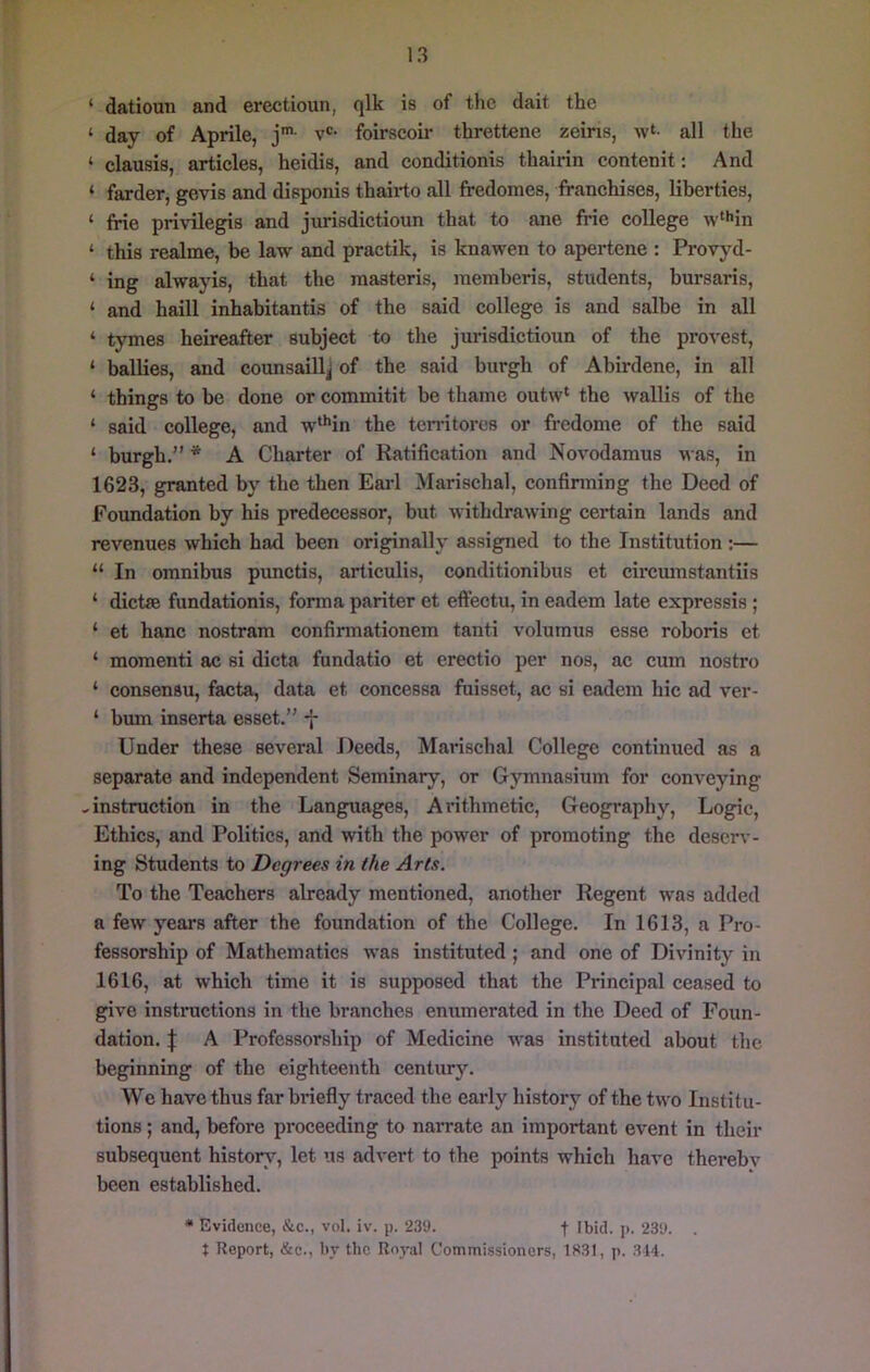‘ datioun and erectioun, qlk is of the dait the ‘ day of Aprile, j'- v*^- foirscoir threttene zeins, w‘- all the ‘ clausis, artieles, heidis, and conditionis thairin eontenit: And ‘ farder, gevis and disponis thaii-to all fredomes, franehises, liberties, ‘ frie privilegis and jurisdietioun that to ane frie college w‘*'in ‘ this realme, be law and practik, is knawen to apertene : Provyd- ‘ ing alwayis, that the raaateris, raemberis, students, bursaris, ‘ and haill inhabitantis of the said college is and salbe in all ‘ tymes heireafter subject to the jurisdietioun of the provest, ‘ bailies, and counsaill^ of the said burgh of Abirdene, in all ‘ things to be done or commitit be thaine outw* the wallis of the ‘ said college, and w‘*’in the territorcs or fredome of the said ‘ burgh.” * A Charter of Ratification and Novodamus was, in 1623, granted by the then Earl Marischal, confinning the Deed of Foundation by his predecessor, but withdrawing certain lands and revenues which had been originally assigned to the Institution ;— “ In omnibus punctis, articulis, conditionibus et circiunstantiis ‘ dictse fundationis, forma pariter et effectu, in eadem late expressis; ‘ et banc nostram confirmationem tanti volumus esse roboris et ‘ momenti ac si dicta fundatio et erectio per nos, ac cum nostro ‘ consensu, facta, data et concessa fuisset, ac si eadem hie ad ver- ‘ bum inserta esset.” •}■ Under these several Deeds, Marischal College continued as a separate and independent Seminary, or Gjunnasium for conveying .instruction in the Languages, Arithmetic, Geography, Logic, Ethics, and Politics, and with the power of promoting the deserv- ing Students to Degrees in the Arts. To the Teachers already mentioned, another Regent was added a few years after the foundation of the College. In 1613, a Pro- fessorship of Mathematics was instituted; and one of Divinity in 1616, at which time it is supposed that the Principal ceased to give instructions in the branches enumerated in the Deed of Foun- dation. j: A Professorship of Medicine was instituted about the beginning of the eighteenth century. We have thus far briefly traced the early history of the two Institu- tions ; and, before proceeding to narrate an important event in their subsequent histoin^, let us advert to the points which have therebv been established. • Evidence, &c., vol. iv. p. 239. f Ibid. p. 239. . t Report, &c., by the Royal Commissioners, 1S3I, p. .344.