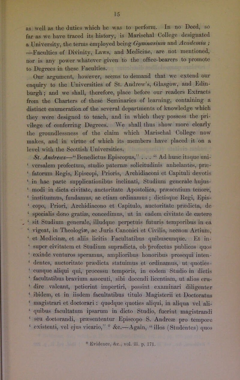 as well as the duties whieh he was to perforin. In no Deed, so far as we have traced its history, is Marischal College designated a University, the terms employed being Gi/mnasium and Academia ; —Faculties of Divinity, Laws, and Medicine, are not mentioned, nor is any power whatever given to the office-bearers to promote to Degi’ees in these Faculties. Our argument, however, seems to demand that we extend our enquiry to the Universities of St. Andrew’s, Glasgow, and Edin- burgh ; and we shall, therefore, place before our readers Extracts from the Chai-ters of these Seminaries of learning, containing a distinct enumeration of the several departments of knowledge which they were designed to teach, and in which they possess the pri- vilege of conferring Degrees. M e shall thus show more clearly the groundlessness of the claim which INIarischal College now makes, and in virtue of which its members have placed it on a level with the Scottish Universities. St. Andrews—“Benedictus Episcopus,” . . . “ Ad hunc itaque uni- ‘ vcrsalem profectuni, studio pateru® solicitudinis anhelantes, pr®- ‘ fatorum Regis, Episcopi, Prioris, Ai’chldiaconi et Capituli dei'otis ‘ in hac parte supplicationibus inclinati, Studium generate hujus- ‘ modi in dicta civitate, auctoritate Apostolica, pr®sentium tenore, ‘ instituimus, fundaraus, ac etiam ordinamus ; dictisque Regi, Epis- ‘ copo. Priori, Archidiacono et Capitulo, auctoritate pr®dicta, dc ‘ specialis dono grati®, concedimus, ut in eadem civitate de crntero , ‘ sit Studium generale, illudque perpetuis futuris temporibus in ea ‘ vigeat, in Theologi®, ac Juris Canonici et Civilis, necnon Artiuni, ‘ et Medicin®, et aliis licitis Facultatibus quibuscunque. Et in- ‘ super civitatem et Studium supradicta, ob profectus publicos quos ‘ exinde ventures speramus, amplioribus honoribus prosequi inten- ‘ dentes, auctoritate pr®dicta statuimus et ordinamus, ut quoties- ‘ cunque aliqui qui, processu temporis, in eodem Studio in dictis ‘ facultatibus bravium assecuti, sibi docendi licentiam, ut alios eru- ‘ dire valeant, petierint impertiri, possint examinari diligenter ‘ ibidem, et in iisdem facultatibus titulo Magisterii et Doctoratus ‘ magistrari et doctorari : quodque quoties aliqui, in aliqua vel ali- ‘ quibus facultatum ipsarum in dicto Studio, fuerint magistrandi ‘ sen doctorandi, pr®sententur Episcopo S. Andre® pro tempore ‘ cxistenti, vel ejus vicario,” * &c.—Again, “illos (Studentes) quos