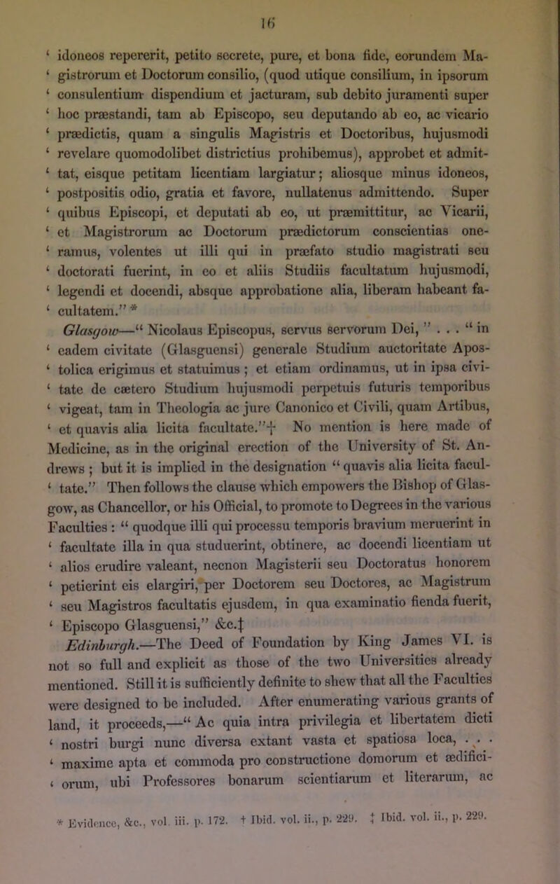 ‘ idoneos repererit, petilo secrete, pure, et bona tide, eorundem Ma- ‘ gistrorum et Doctorum consilio, (quod utique consilium, in ipsorum ‘ consulentium- dispendium et jacturam, sub debito jurainenti super ‘ hoc praestandi, tam ab Episcopo, seu deputando ab eo, ac vicario ‘ praedictis, quam a singulis Magistris et Doctoribus, hujusmodi ‘ revelare quomodolibet districtius prohibemus), approbet et admit- ‘ tat, eisque petitara licentiam largiatur; aliosque minus idoneos, ‘ postpositis odio, gratia et favore, nullatenus admittendo. Super ‘ quibus Episcopi, et deputati ab eo, ut praemittitur, ac Vicarii, ‘ et Magistrorum ac Doctorum praedictorum conscientias one- ‘ ramus, volentes ut illi qui in praefato studio raagistrati seu ‘ doctorati fuerint, in eo et aliis Studiis facultatum hujusmodi, ‘ legendi et docendi, absque approbatione alia, liberam babeant fa- ‘ cultatem.” * Glasgow—“ Nicolaus Episcopus, servus servorum Dei, ” . . . “ in ‘ cadem civitate (Glasguensi) generale Studitim auctoritate Apos- ‘ tolica erigimuH et statuimus ; et etiam ordinamus, ut in ipsa civi- ‘ tate dc caetcro Studium hujusmodi perpetuis futuris temporibus ‘ vigeat, tam in Theologia ac jure Canonico et Civili, quam Artibus, ‘ et quavis alia licita facultate.”t No mention is here made of Medicine, as in the original erection of the University of St. An- drews ; but it is implied in the designation “ quavis alia licita facul- ‘ tate.” Then follows the clause which empowers the Bishop of CJlas- gow, as Chancellor, or his Official, to promote to Degrees in the various Faculties : “ quodque illi qui processu temporis bravium meruerint in ‘ facilitate ilia in qua studuerint, obtinere, ac docendi licentiam ut ‘ alios erudire valeant, necnon Magistcrii sen Doctoratus honorem ‘ petierint eis elargiri, per Doctorem seu Doctorcs, ac Magistrum ‘ seu Magistros facultatis ejusdem, in qua examinatio fienda fuerit, ‘ Episcopo Glasguensi,” &C.J Edinhurgh.— ^\^^ Deed of Foundation by King James VI. is not so full and explicit as those of the two Universities already mentioned. Still it is sufficiently definite to shew that all the Faculties were designed to be included. After enumerating various grants of land, it proceeds,—“ Ac quia intra privilegia ct libertatem dicti ‘ nostri burgi nunc diversa extant vasta et spatiosa loca, . . . ‘ maxime apta et commoda pro construetione doraorum et oedifici- ‘ oriini, ubi Professores bonarum scientianim et literarum, ac * Evidi'ucc, vol Hi. l>- 12- + Ibid. vol. ii., p. 22i). I Ibid. vol. ii., p. 22P.
