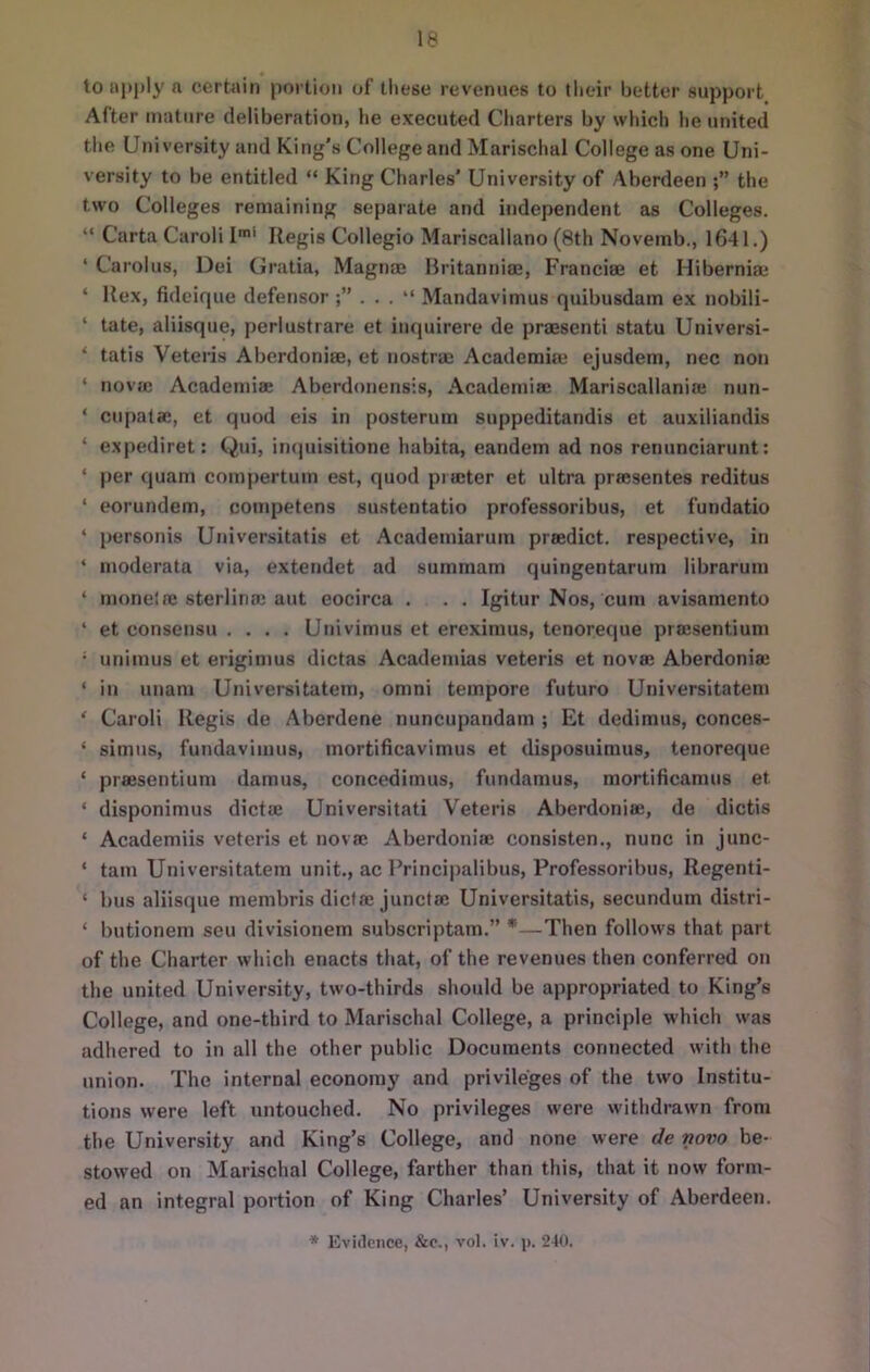 to t>l»l»ly a certain portion of tliese revenues to tlieir better support After mature deliberation, he executed Charters by which he united tlie University and King's College and Marisclial College as one Uni- versity to be entitled “ King Charles’ University of Aberdeen the two Colleges remaining separate and independent as Colleges. “ Carta Carol! I Regis Collegio Mariscallano (8th Novemb., 1641.) ‘ Carolus, Dei Gratia, Magnaj Britanniae, Franciae et Hiberniai ‘ Rex, fideique defensor ;” . . . “ Mandavimus quibusdam e.x nobili- ‘ tate, aliisque, perlustrare et inquirere de praesenti statu Universi- ‘ tatis Veteris Aberdoniae, et nostrae Acaderaim ejusdem, nec non ‘ novjc Academiae Aberdonensis, Academia; Mariscallanio; nun- ‘ cupatse, et quod eis in posterum suppcditandis et auxiliandis ‘ expediret: Qui, iii(|uisitione habita, eandem ad nos renunciarunt; ‘ per quam compertum est, quod pia;ter et ultra preesentes reditus ‘ eorundem, competens sustentatio professoribus, et fundatio ‘ personis Universitatis et Academiarum praedict. respective, in ‘ moderata via, extendet ad summam quingentarum librarum ‘ monela; sterlina; aut eocirca . . . Igitur Nos, cum avisamento ‘ et consensu .... Univimus et ereximus, tenoreque praesentium • unimus et erigimus dictas Academias veteris et nova; Aberdoniae ‘ in unani Universitatem, omni tempore future Universitatem ‘ Caroli Regis de Aberdene nuncupandam ; Et dedimus, conces- ‘ simus, fundavimus, inortificavimus et disposuimus, tenoreque ‘ praesentium dam us, concedimus, fundamus, mortificamus et ‘ disponimus dictae Universitati Veteris Aberdoniae, de dictis ‘ Academiis veteris et novae Aberdoniae consisten., nunc in junc- ‘ tain Universitatem unit., ac Principalibus, Professoribus, Regenti- ‘ bus aliisque membris diclae junctae Universitatis, secundum distri- ‘ butionem seu divisionem subscriptam.” *—Then follows that part of the Charter which enacts that, of the revenues then conferred on the united University, two-thirds should be appropriated to King’s College, and one-third to Marischal College, a principle which was adhered to in all the other public Documents connected with the union. The internal economy and privileges of the two Institu- tions were left untouched. No privileges were withdrawn from the University and King’s College, and none were de novo be- stowed on Marischal College, farther than this, that it now form- ed an integral portion of King Charles’ University of Aberdeen.