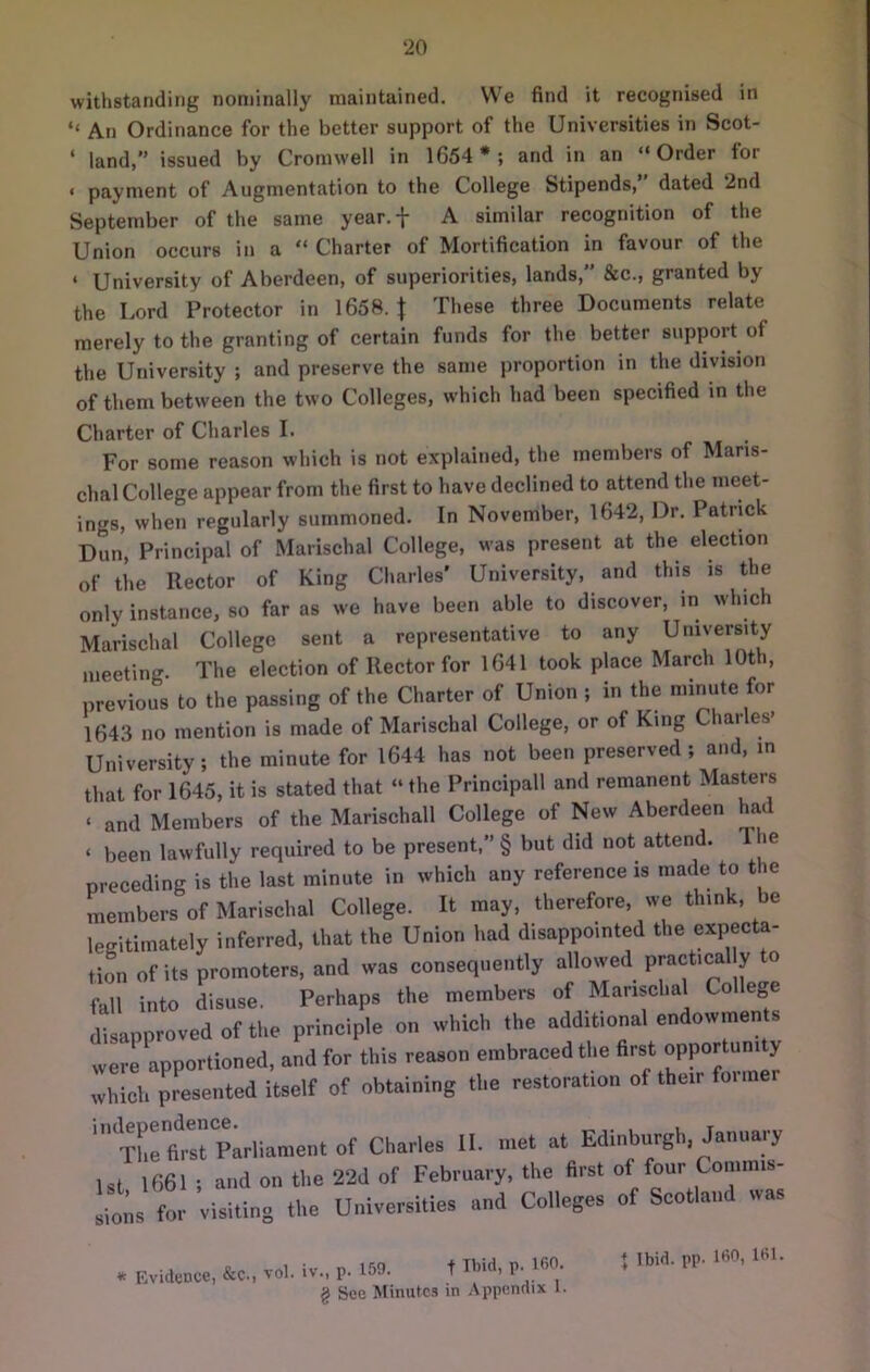 withstanding nominally maintained. We find it recognised in ‘‘ An Ordinance for the better support of the Universities in Scot- ‘ land,” issued by Cromwell in 1654 *; and in an “Order for ' payment of Augmentation to the College Stipends, dated 2nd September of the same year.f A similar recognition of the Union occurs in a “ Charter of Mortification in favour of the ‘ University of Aberdeen, of superiorities, lands,” &c., granted by the Lord Protector in 1658. \ These three Documents relate merely to the granting of certain funds for the better support of the University ; and preserve the same proportion in the division of them between the two Colleges, which had been specified in the Charter of Charles I. For some reason which is not explained, the members of Maris- chal College appear from the first to have declined to attend the meet- ings, when regularly summoned. In November, 1642, Dr. Patrick Dun, Principal of Marischal College, was present at the election of tiie Rector of King Charles' University, and this is the only instance, so far as we have been able to discover, in which Marischal College sent a representative to any University meeting. The election of Rector for 1641 took place March 10th, previous to the passing of the Charter of Union ; in the minute for 1643 no mention is made of Marischal College, or of King Charles’ University; the minute for 1644 has not been preserved; and, in that for 1645, it is stated that “ the Principall and remanent Masters ‘ and Members of the Marischall College of New Aberdeen had ‘ been lawfully required to be present, § but did not attend. T le preceding is the last minute in which any reference is made to the members of Marischal College. It may, therefore, we think, be legitimately inferred, that the Union had disappointed the expecta- tiL of its promoters, and was consequently allowed Practical y to fall into disuse. Perhaps the members of Marischal College disapproved of the principle on which the additional endowmen s were apportioned, and for this reason embraced the first opportunity which presented itself of obtaining the restoration of their foime Thefi^srplrliament of Charles II. met at Edinburgh, January 1st 1661 ; and on the 22d of February, the first of four Commis- sions for visiting the Universities and Colleges of Scotland wa. * Evidence, &c., vol. iv.. p. 159. t Ibid, p. 160. g See Minutes in .Vppcnnix 1. ♦ Ibid. pp. 160, 161.