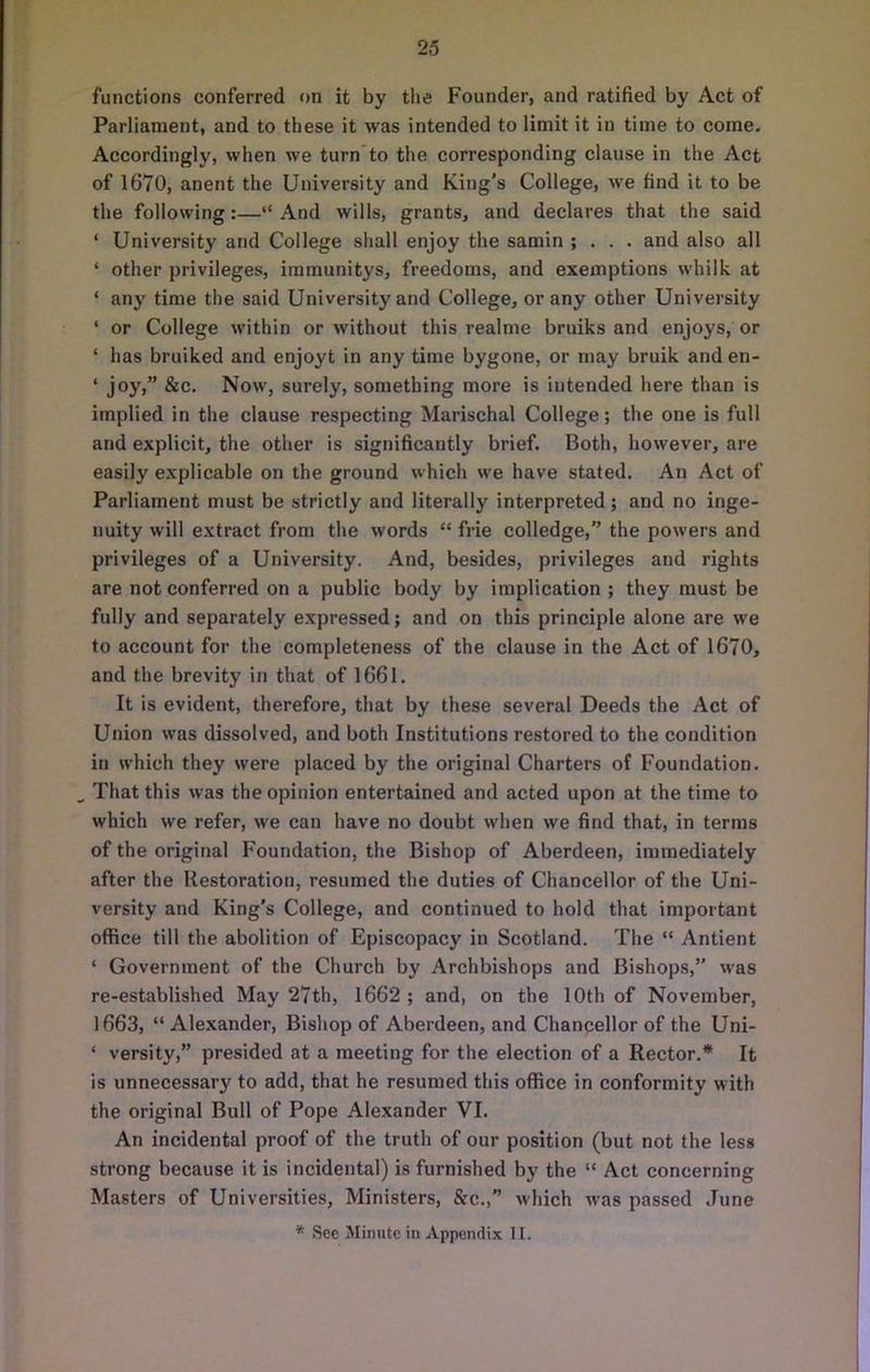 functions conferred on it by the Founder, and ratified by Act of Parliament, and to these it was intended to limit it in time to come. Accordingly, when we turn'to the corresponding clause in the Act of 1670, anent the University and King's College, we find it to be the following:—“ And wills, grants, and declares that the said ‘ University and College shall enjoy the samin ; . . . and also all ‘ other privileges, immunitys, freedoms, and exemptions whilk at ‘ any time the said University and College, or any other University ‘ or College within or without this realme bruiks and enjoys, or ‘ has bruiked and enjoyt in any time bygone, or may bruik and en- ‘ joy,” &c. Now, surely, something more is intended here than is implied in the clause respecting Marischal College; the one is full and explicit, the other is significantly brief. Both, however, are easily explicable on the ground which we have stated. An Act of Parliament must be strictly and literally interpreted; and no inge- nuity will extract from the words “ frie colledge, the powers and privileges of a University. And, besides, privileges and rights are not conferred on a public body by implication ; they must be fully and separately expressed; and on this principle alone are we to account for the completeness of the clause in the Act of 1670, and the brevity in that of 1661. It is evident, therefore, that by these several Deeds the Act of Union was dissolved, and both Institutions restored to the condition in which they were placed by the original Charters of Foundation. ^ That this was the opinion entertained and acted upon at the time to which we refer, we can have no doubt when we find that, in terms of the original Foundation, the Bishop of Aberdeen, immediately after the Restoration, resumed the duties of Chancellor of the Uni- versity and King's College, and continued to hold that important office till the abolition of Episcopacy in Scotland. The “ Antient ‘ Government of the Church by Archbishops and Bishops,” was re-established May 27th, 1662 ; and, on the 10th of November, 1663, “ Alexander, Bishop of Aberdeen, and Chaneellor of the Uni- ‘ versity,” presided at a meeting for the election of a Rector.* It is unnecessary to add, that he resumed this office in conformity with the original Bull of Pope Alexander VI. An incidental proof of the truth of our position (but not the less strong because it is incidental) is furnished by the “ Act concerning Masters of Universities, Ministers, &c.,” which was passed June