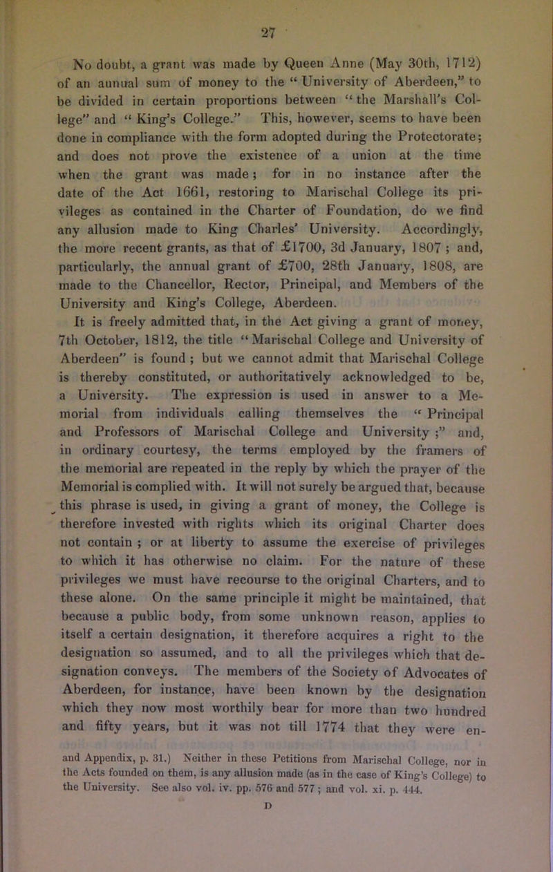 No doubt, a grant was made by Queen Anne (May 30tli, 1712) of an annual sum of money to the “ University of Aberdeen,” to be divided in certain proportions between “ the Marshall’s Col- lege and “ King’s College.” This, however, seems to have been done in compliance with the form adopted during the Protectorate; and does not prove the existence of a union at the time when the grant was made; for in no instance after the date of the Act 1661, restoring to Marischal College its pri- vileges as contained in the Charter of Foundation, do we find any allusion made to King Charles' University. Accordingly, the more recent grants, as that of £1700, 3d January, 1807 ; and, particularly, the annual grant of £700, 28th January, 1808, are made to the Chancellor, Rector, Principal, and Members of the University and King’s College, Aberdeen. It is freely admitted that, in the Act giving a grant of money, 7th October, 1812, the title “Marischal College and University of Aberdeen is found ; but we cannot admit that Marischal College is thereby constituted, or aiithoritatively acknowledged to be, a University. The expression is used in answer to a Me- morial from individuals calling themselves the “ Principal and Professors of Marischal College and University and, in ordinary courtesy, the terms employed by the framers of the memorial are repeated in the reply by which the prayer of the Memorial is complied with. It will not surely be argued that, because this phrase is used, in giving a grant of money, the College is therefore invested with rights which its original Charter does not contain ; or at liberty to assume the exercise of privileges to which it has otherwise no claim. For the nature of these privileges we must have recourse to the original Charters, and to these alone. On the same principle it might be maintained, that because a public body, from some unknown reason, applies to itself a certain designation, it therefore acquires a right to the designation so assumed, and to all the privileges which that de- signation conveys. The members of the Society of Advocates of Aberdeen, for instance, have been known by the designation which they now most worthily bear for more than two hundred and fifty years, but it was not till 1774 that they were en- aud Appendix, p. 31.) Neither in these Petitions from Marisehal College, nor in the Aets founded on them, is any allusion made (as in the case of King’s College) to the University. See also vol. iv. pp. .576 and 577; and vol. xi. p. 444. n