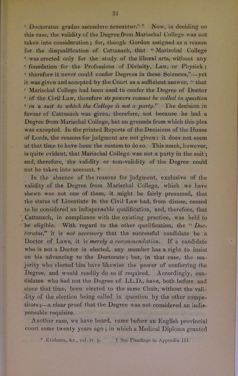 ‘ Doctoratus gradus ascendere teneaiitur.” * Now, in deciding on this case, the validity of the Degree from Marischal College was not taken into consideration; for, though Gordon assigned as a reason for the disqualification of Cattanach, that “ Marischal College ‘ was erected only for the study of the liberal arts, without any ‘ foundation for the Professions of Divinity, Law, or Physick ; ‘ therefore it never could confer Degrees in these Sciences,”—yet it was given and accepted by the Court as a sufficient answer, ‘‘ that ‘ Marischal College had been used to confer the Degree of Doctor ‘ of the Civil I,aw, therefore its powers cannot be called in question ‘ in a suit to tvhich the College is not a party.” The decision in favour of Cattanach was given, therefore, not because he had a Degree from Marischal College, but on grounds from which this plea was excepted. In the printed Reports of the Decisions of the House of Lords, the reasons for judgment are not given : it does not seem at that time to have been the custom to do so. This much, however, is quite evident, that Marischal College was not a party in the suit; and, therefore, the validity or non-validity of the Degree could not be taken into account, t In the absence of the reasons for judgment, exclusive of the validity of the Degree from Marischal College, which we have shewn was not one of them, it might be fairly presumed, that the status of Licentiate in the Civil Law had, from disuse, ceased to be considered an indispensable qualification, and, therefore, that Cattanach, in compliance with the existing practice, was held to be eligible. With regard to the other qualification, the “ Doc- toratus” it is not necessary that the successful candidate be a Doctor of Laws, it is merely a recommendation. If a candidate who is not a Doctor is elected, any member has a right to insist on his advancing to the Doctorate ; but, in that case, the ma- jority who elected him have likewise the power of conferring the Degree, and would readily do so if required. Accordingly, can- didates who had not the Degree of LL.D., have, both before and since that time, been elected to the same Chair, without the vali- dity of the election being called in question by the other compe- titors;—a clear proof that the Degree was not considered an indis- pensable requisite. Another case, we have heard, came before an English provincial court some twenty years ago ; in which a Medical Diploma granted * Evidcncv, &c., vol. iv. p. t Soc Pleadiiig.s in Appendix 111.