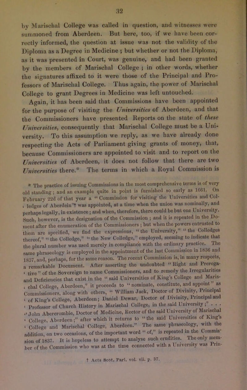 :\2 l)y Marischal College was called in question, and witnesses were summoned from Aberdeen. But here, too, if we have been cor- rectly informed, the question at issue was not the validity of the Diploma as a Degree in Medicine ; but whether or not the Diploma, as it was presented in Court, was genuine, and had been granted by the members of Marischal College ; in other words, whether the signatures affixed to it were those of the Principal and Pro- fessors of Marischal College. Thus again, the power of Marischal College to grant Degrees in Medicine was left untouched. Again, it has been said that Commissions have been appointed for the purpose of visiting the Universities of Aberdeen, and that the Commissioners have presented Jieports on the state of these Universities, consequently that Marischal College must be a Uni- versity. To this assumption we reply, as we have already done respecting the Acts of Parliament giving grants of money, that, because Commissioners are appointed to visit and to report on the Universities of Aberdeen, it does not follow that there are two Universities there. The terms in which a Royal Commission is * The practice of issuing Commissions in the most comprehensive terms is of verj' old standing; and an example quite in point is furnished so early as IGGl. On February 22d of that year a “ Commission for visiting the Universities and Col- I ledges of Aberdoin’t was appointed, at a time when the union was nominally, and perhaps legally, in existence; and when, therefore, there could be but one University. Such, however, is the designation of the Commission ; and it is repeated in the Do- ment after the enumeration of the Commissioners ; but when the powers entrusted to them are specified, we find the expressions, “the University,” “the Colledges thereof,” “ the Colledge,” “ the New Colledge,” employed, seeming to indicate that the plural number was used merely in compliance with the ordinary practice. Ihe same phraseology is employed in the appointment of the last Commission in 1836 and 1837, and, perhaps, for the same reason. The recent Commission is, in many respects, a remarkable Document. After asserting the undoubted “ Right and Preroga- ‘ tive of the Sovereign to name Commissioners, and to remedy the Irregularities and Deficiencies that exist in the “ said Universities of King’s College and Maris- I dial College, Aberdeen,” it proceeds to “ nominate, constitute, and appoint ” as Commissioners, along with others, “ William Jack, Doctor of Divinity, Principal ‘ of King’s College, Aberdeen; Daniel Dewar, Doctor of Divinity, Principal and ‘ Professor of Church History in Marischal College, in the said University; ... John Abererombic, Doctor of Medicine, Reetor of the said University of Marischal ‘ College, Aberdeen;” after which it returns to “the said Universities of Kings ‘ College and Marischal College, Aberdeen.” The same phraseology, with the addition, on two occasions, of the important word “ of,” is repeated in the Commis- sion of 1837. It is hopeless to attempt to analyse such crudities. The only mem- ber of the Commission who was at the time connected with a Uiiiversitj- was Prm-