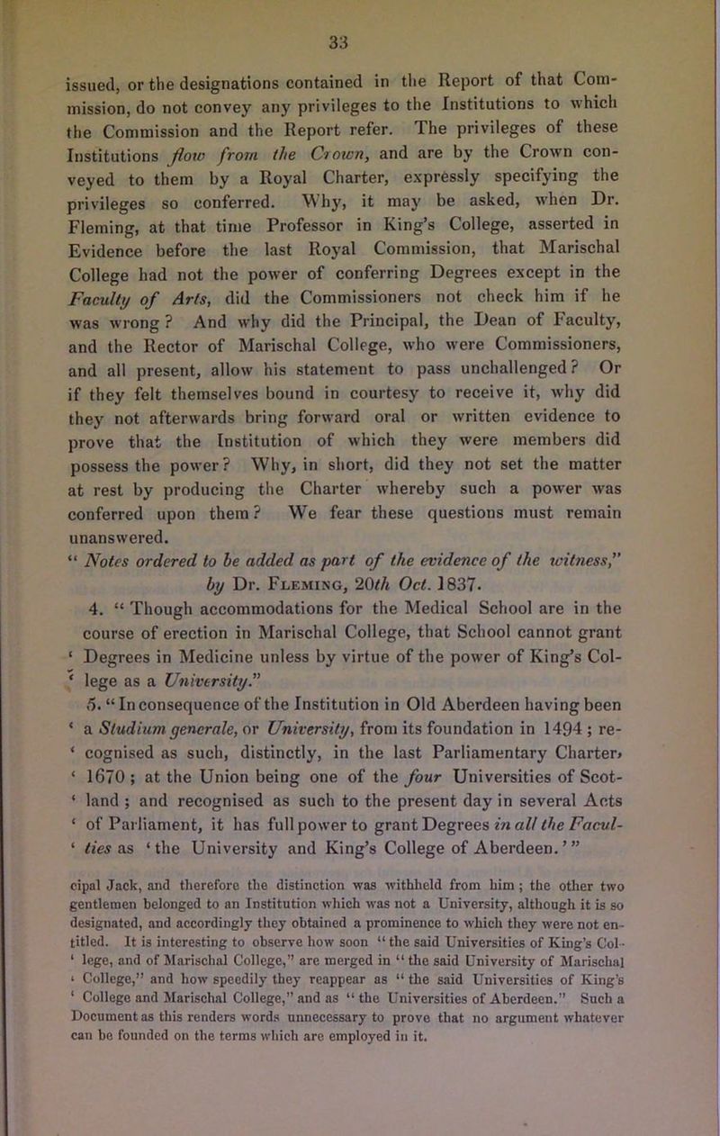 issued, or the designations contained in tlie Report of that Com- mission, do not convey any privileges to the Institutions to which the Commission and the Report refer. The privileges of these Institutions Jioto frotn the Ctown, and are by the Crown con- veyed to them by a Royal Charter, expressly specifying the privileges so conferred. Why, it may be asked, when Dr, Fleming, at that time Professor in King’s College, asserted in Evidence before the last Royal Commission, that Marischal College had not the power of conferring Degrees except in the Faculty of Arts, did the Commissioners not check him if he was wrong ? And why did the Principal, the Dean of Faculty, and the Rector of Marischal College, who were Commissioners, and all present, allow his statement to pass unchallenged ? Or if they felt themselves bound in courtesy to receive it, why did they not afterwards bring forward oral or written evidence to prove that the Institution of which they were members did possess the power? Why, in short, did they not set the matter at rest by producing the Charter whereby such a power was conferred upon them ? We fear these questions must remain unanswered. “ Notes ordered to be added as part of the evidence of the witness, by Dr. Fleming, 20th Oct. 1837. 4. “ Though accommodations for the Medical School are in the course of erection in Marischal College, that School cannot grant ‘ Degrees in Medicine unless by virtue of the power of King’s Col- ‘ lege as a University. 5. “ In consequence of the Institution in Old Aberdeen having been ‘ a Stadium generate, or University, from its foundation in 1494 ; re- ‘ cognised as such, distinctly, in the last Parliamentary Charter* ‘ 1670; at the Union being one of the four Universities of Scot- ‘ land ; and recognised as such to the present day in several Acts ‘ of Parliament, it has full power to gr&ai'Degveesinall the Facvl- ‘ ties ‘the University and King’s College of Aberdeen.’” cipal Jack, and therefore the distinction was withheld from him; the other two gentlemen belonged to an Institution which was not a University, although it is so designated, and accordingly they obtained a prominence to which they were not en- titled. It is interesting to observe how soon “ the said Universities of King’s Col- ‘ lege, and of Marischal College,” are merged in “ the said University of Marischal I College,” and how speedily they reappear as “ the said Universities of King’s ‘ College and Marischal College,” and as “the Universities of Aberdeen.” Such a Document as this renders words unnecessary to prove that no argument whatever can be founded on the terms which are employed in it.