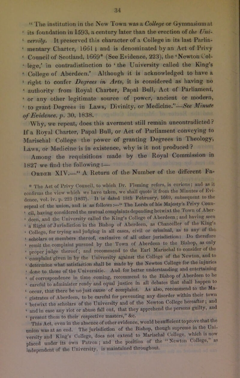 “ The institution in the New Town was a College or Gi-yinnasimnat • its foundation in 1593, a century later than the erection of lAe Uni- ‘ versitg. It preserved this character of a College in its last Parlia- ‘ mentary Charter, l66l ; and is denominated by an Act of Privy ‘ Council of Scotland, 1669* (See Evidence, 223), the ‘Newton v'ol- ‘ lege,’ in contradistinction to ‘ the University called the King’s ‘ College of Aberdeen.’ Although it is acknowledged to have a ‘ right to confer Degrees in Arts, it is considered as having no ‘ authority from Uoyal Charter, Papal Bull, Act of Parliament, ‘ or any other legitimate source of power, ancient or modern, ‘ to grant Degrees in Laws, Divinity, or Medicine.”—See Minute of Evidence, p. 30, 1838. Why, we repeat, does this averment still remain uncontradicted ? If a Royal Charter, Papal Bull, or Act of Parliament conveying to Marischal College the power of granting Degrees in Theology, Laws, or Medicine is in existence, why is it not produced ? Among the rerpiisitions made by the Royal Commission in 1827 we find the following :— Order XIV. “ A Return of the Number of the ditferent Fa- * Tlie Act of Privy Council, to whicli Dr. Fleming refers, is curious; and as it confirms the view which we have taken, we shall quote it from the Minutes of Kvi- dence, vol. iv. p. 223 (18.37). It is dated 18th February, 1069, subsequent to the repeal of the union, and is as follows:—“ The I^rds of his Majesty's Privy Couu- ‘ cil, having considered the mutual complaints depending betwixt tlic Town of Aber- ‘ deen, and the University called the King’s College of Aberdeen ; and having seen ‘ a Right of Jurisdiction in the Rishop of Aberdeen, as Chancellcr of the King’s ‘ College, for trying and judging in all cases, civil or criminal, as to any of the ‘ scholars or members thereof, exclusive of all other jurisdiction: Do therefore ‘ remit the complaint pursued by the Town of Aberdeen to the Bishop, as only ‘ proper judge thereof; and recommend to the Earl Marischal to consider of the ‘ complaint given in by the University against the College of the Kewton, and to ‘ determine what satisfaction shall be made by the Newton College for the injuries ‘ done to those of the Universitie. And for better understanding and entertaining ‘ of correspondence in time coming, recommend to the Bishop of Aberdeen to be ‘ careful to administer ready and equal justice in all debates that shall happen to ‘ occur, that there be no just cause of complaint. As also, recommend to the Ma- ‘ gistrates of Aberdeen, to be careful for preventing any disorder within their town ‘ betwixt the scholars of the University and of the Newton College hereafter; and ‘ and in case any riot or abuse fall out, that they apprehend the persons guilty, and ‘ present them to their respective masters,” &c. This Act, even in the absence of other evidence, would besufficient to prove that t le union was at an end. The jurisdiction of the Bishop, though supreme in the Uni- versity and King’s College, does not extend to Marischal (Jollcge, which is now placed under its own Patron ; and the position of the Newton College, as independent of the University, is maintained throughout