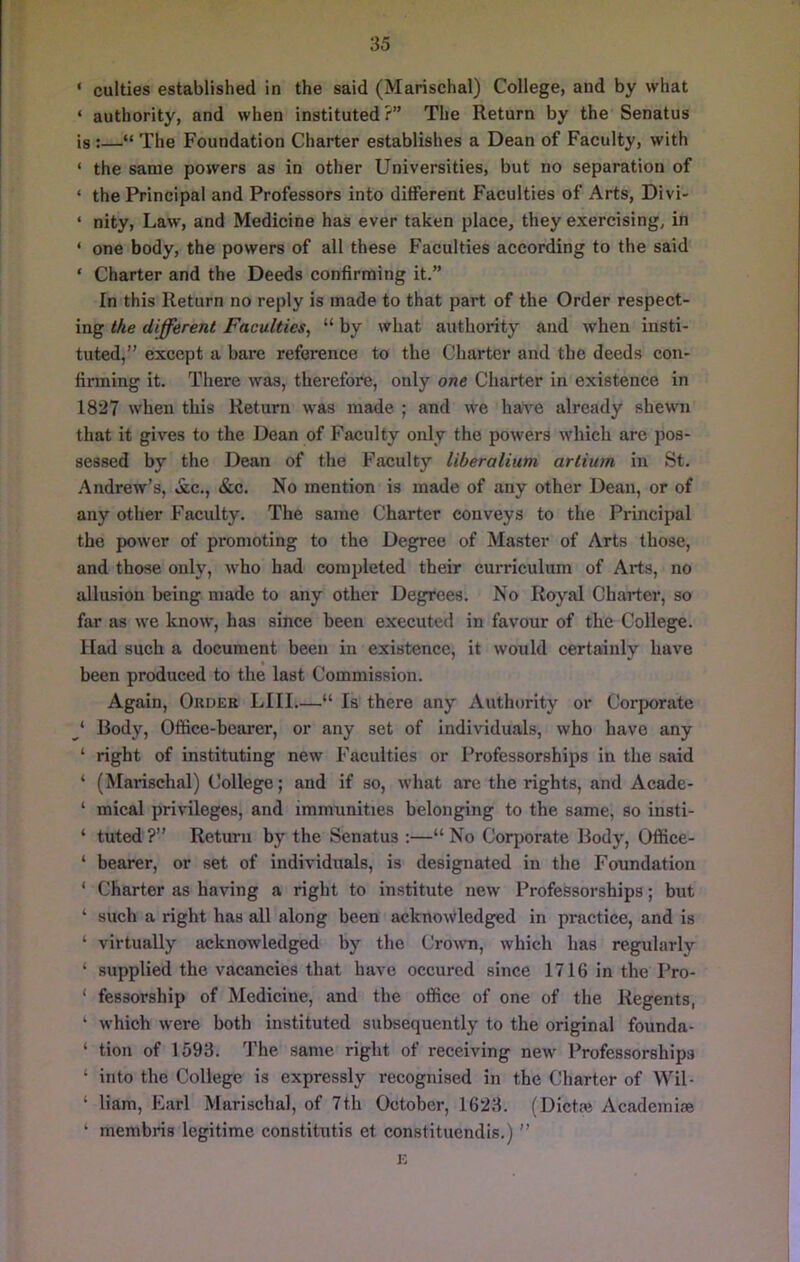 ‘ culties established in the said (Marischal) College, and by what ‘ authority, and when instituted?” The Return by the Senatus is :—“ The Foundation Charter establishes a Dean of Faculty, with ‘ the same powers as in other Universities, but no separation of ‘ the Principal and Professors into different Faculties of Arts, Divi- ‘ nity. Law, and Medicine has ever taken place, they exercising, in ‘ one body, the powers of all these Faculties according to the said ‘ Charter and the Deeds confirming it.” In this Return no reply is made to that part of the Order respect- ing the different Faculties, “ by what authority and when insti- tuted,” except a bare reference to the Charter and the deeds con- firming it. There was, therefore, only one Charter in existence in 1827 when this Return was made ; and we have already shewn that it gives to the Dean of Faculty only the powers which are pos- sessed by the Dean of the Faculty liberalium artium in St. Andrew’s, &c., &c. No mention is made of any other Dean, or of any other Faculty. The same Charter conveys to the Principal the power of promoting to the Degree of Master of Arts those, and those only, who had completed their curriculum of Arts, no allusion being made to any other Degrees. No Royal Charter, so far as we know, has since been executed in favour of the College. Had such a document been in existence, it would certainly have been produced to the last Commission. Again, Order LIII “ Is there any Authority or Corporate ‘ Body, Office-bearer, or any set of Individuals, who have any ‘ right of instituting new Faculties or Professorships in the said ‘ (Marischal) College; and if so, what are the rights, and Acade- ‘ mical privileges, and immunities belonging to the same, so insti- ‘ tuted ?” Return by the Senatus :—“ No Corporate Body, Office- ‘ bearer, or set of individuals, is designated in the Foundation ‘ Charter as having a right to institute new Professorships; but ‘ such a right has all along been acknowledged in practice, and is ‘ virtually acknowledged by the Crown, which has regularly ‘ supplied the vacancies that have occured since 1716 in the Pro- ‘ fessorship of Medicine, and the office of one of the Regents, ‘ which were both instituted subsequently to the original founda- ‘ tion of 1593. The same right of receiving new Professorships ‘ into the College is expressly recognised in the Charter of Wil- ‘ Ham, Earl Marischal, of 7th October, 1623. (Dictai Academiie ‘ membris legitime constitutis et constituendis.) ” i;