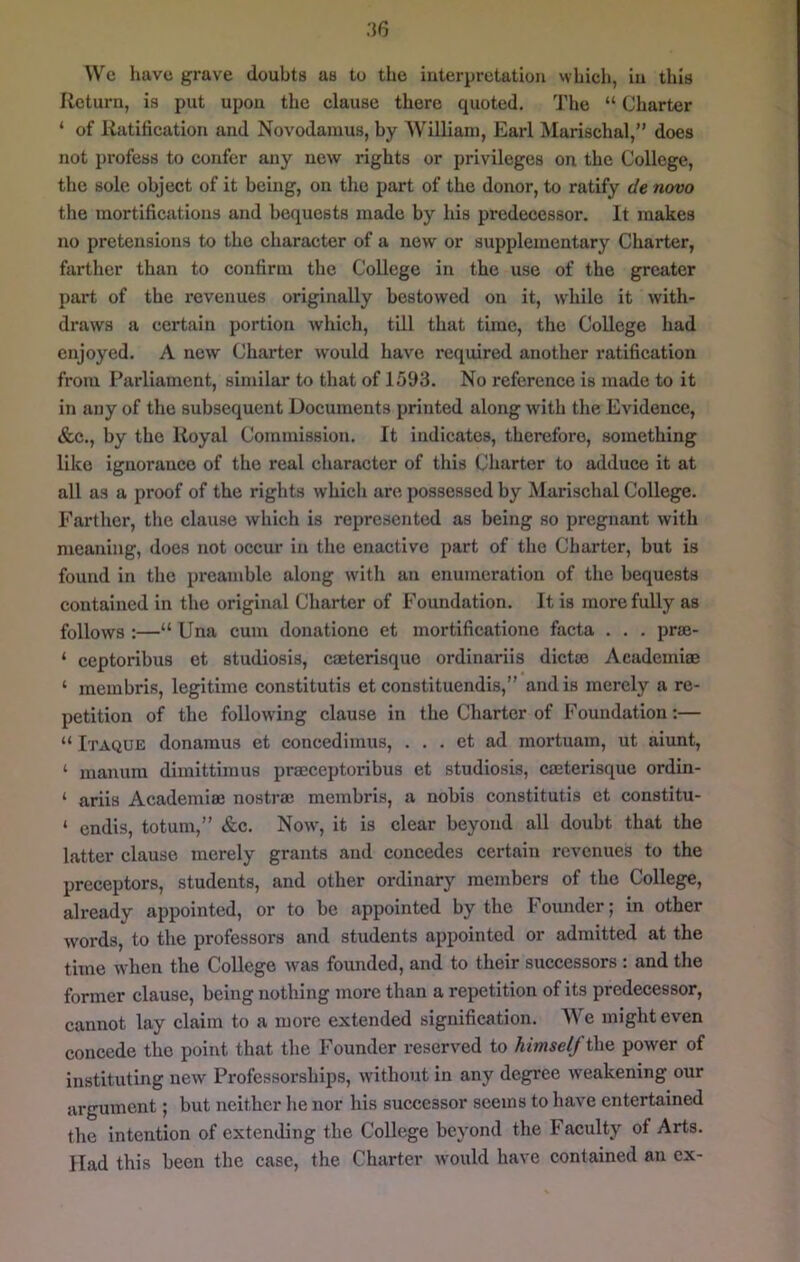 Wc have grave doubts as to the interpretation vvLich, in this Return, is put upon the clause there quoted. The “ Charter ‘ of Ratification and Novodainus, by William, Earl Marischal,” does not profess to confer any new rights or privileges on the College, the sole object of it being, on the part of the donor, to ratify de novo the mortifications and bequests made by his predecessor. It makes no pretensions to the character of a new or supplementary Charter, farther than to confirm the College in the use of the greater part of the revenues originally bestowed on it, while it with- draws a certain portion which, till that time, the College had enjoyed. A new Charter would have required another ratification from Parliament, similar to that of 1593. No reference is made to it in any of the subsequent Documents printed along with the Evidence, &c., by the Royal Commission. It indicates, therefore, something like ignorance of the real character of this Charter to adduce it at all as a proof of the rights which are possessed by Marischal College. Farther, the clause which is represented as being so pregnant with meaning, does not occur in the enactive part of the Charter, but is found in the pi'eamble along with an enumeration of the bequests contained in the original Charter of Foundation. It is more fully as follows :—“ Una cum donatione et mortificationc facta . . . prse- ‘ ceptoribus et studiosis, caeterisque ordinariis diet® Academiae ‘ membris, legitime constitutis et constituendis,” and is merely a re- petition of the following clause in the Charter of Foundation:— “ Itaque donamus et concedimus, . . . et ad mortuam, ut aiunt, ‘ manum dimittimus praeceptoi-ibus et studiosis, caeterisque ordin- ‘ ariis Academiaj nostra) membris, a nobis constitutis et constitu- ‘ endis, totum,” &c. Now, it is clear beyond all doubt that the latter clause merely grants and concedes certain revenues to the preceptors, students, and other ordinary members of the College, already appointed, or to be appointed by the Founder; in other words, to the professors and students appointed or admitted at the time when the College was founded, and to their successors : and the former clause, being nothing more than a repetition of its predecessor, cannot lay claim to a more extended signification. AVe might even concede the point that the Founder reserved to himself the power of instituting new Professorships, without in any degree weakening our argument; but neither he nor his successor seems to have entertained the intention of extending the College beyond the Facuity of Arts. Had this been the case, the Charter would have contained an ex-