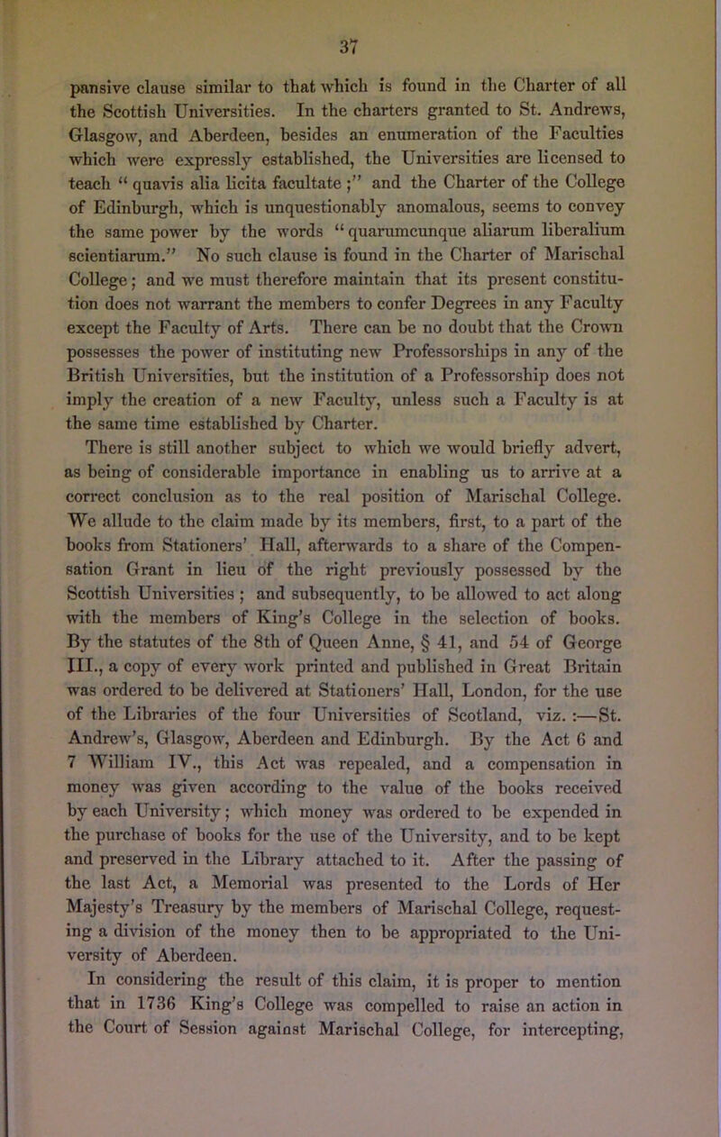 pansive clause similar to that which is found in the Charter of all the Scottish Universities. In the charters granted to St. Andrews, Glasgow, and Aberdeen, besides an enumeration of the Faculties which were expressly established, the Universities are licensed to teach “ quavis alia licita facultate and the Charter of the College of Edinburgh, which is unquestionably anomalous, seems to convey the same power by the words “ quarumcunque aliarum liberalium scientiarum.” No such clause is found in the Charter of Marischal College; and we must therefore maintain that its present constitu- tion does not warrant the members to confer Degrees in any Facuity except the Faculty of Arts. There can be no doubt that the Cro\vm possesses the power of instituting new Professorships in any of the British Universities, but the institution of a Professorship does not imply the creation of a new Faculty, unless such a Faculty is at the same time established by Charter. There is still another subject to which we would briefly advert, as being of considerable importance in enabling us to arrive at a correct conclusion as to the real position of Marischal College. We allude to the claim made by its members, first, to a part of the books from Stationers’ Hall, afterwards to a share of the Compen- sation Grant in lieu of the right previously possessed by the Scottish Universities ; and subsequently, to be allowed to act along with the members of King’s College in the selection of books. By the statutes of the 8th of Queen Anne, § 41, and 54 of George III., a copy of every work printed and published in Great Britain was ordered to be delivered at Stationers’ Hall, London, for the use of the Libraries of the four Universities of Scotland, viz. :—St. Andrew’s, Glasgow, Aberdeen and Edinburgh. By the Act 6 and 7 William IV., this Act was repealed, and a compensation in money was given according to the value of the books received by each University; which money was ordered to be expended in the purchase of books for the use of the University, and to he kept and preserved in the Library attached to it. After the passing of the last Act, a Memorial was presented to the Lords of Her Majesty’s Treasury' by the members of Marischal College, request- ing a division of the money then to be appropriated to the Uni- versity of Aberdeen. In considering the result of this claim, it is proper to mention that in 1736 King’s College was compelled to raise an action in the Court of Session against Marischal College, for intercepting.