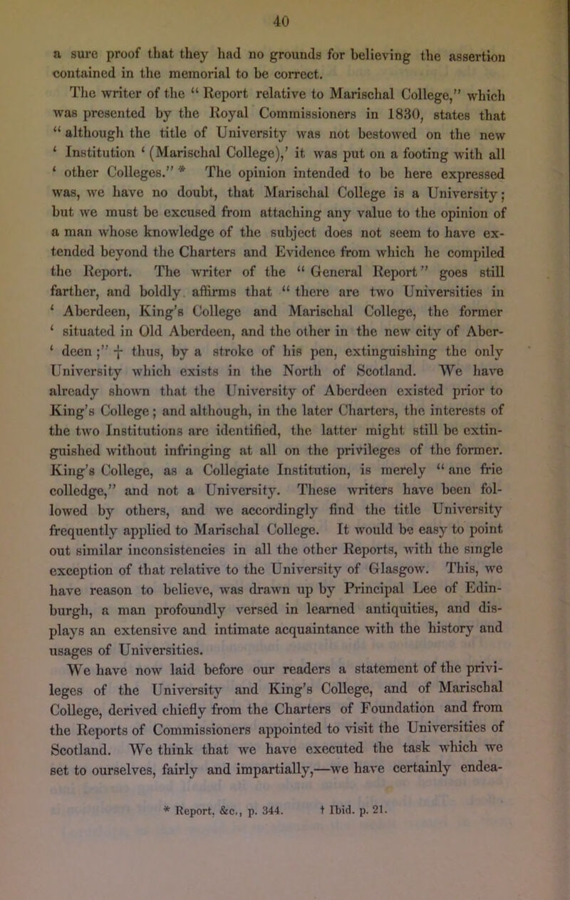 a sure proof that they had no grounds for believing the assertion contained in the memorial to be correct. The writer of the “ Report relative to Marischal College,” which was presented by the Royal Commissioners in 1830, states that “ although the title of University was not bestowed on the new ‘ Institution ‘ (Marischal College),’ it was put on a footing with all ‘ other Colleges.” * The opinion intended to be here expressed was, we have no doubt, that Marischal College is a University; but we must be excused from attaching any value to the opinion of a man whose knowledge of the subject does not seem to have ex- tended beyond the Charters and Evidence from which he compiled the Report. The writer of the “ General Report ” goes still farther, and boldly affirms that “ there are two Universities in ‘ Aberdeen, King’s College and Marischal College, the former ‘ situated in Old Aberdeen, and the other in the new city of Aber- ‘ deen -f- thus, by a stroke of his pen, extinguishing the only University which exists in the North of Scotland. We have already shown that the University of Aberdeen existed prior to King’s College; and although, in the later Charters, the interests of the two Institutions are identified, the latter might still be extin- guished without infringing at all on the privileges of the former. King’s College, as a Collegiate Institution, is merely “ ane frie colledge,” and not a University. These writers have been fol- lowed by others, and we accordingly find the title University frequently applied to Marischal College. It would be easy to point out similar inconsistencies in all the other Reports, with the single exception of that relative to the University of Glasgow. This, we have reason to believe, was drawn up by Principal Lee of Edin- burgh, a man profoundly versed in learned antiquities, and dis- plays an extensive and intimate acquaintance with the history and usages of Universities. We have now laid before our readers a statement of the privi- leges of the University and King’s College, and of Marischal College, derived chiefly from the Charters of Foundation and from the Reports of Commissioners appointed to visit the Universities of Scotland. We think that we have executed the task which we set to ourselves, fairly and impartially,—we have certainly endea- * Report, &c,, p. 344. t Ibid. p. 21.