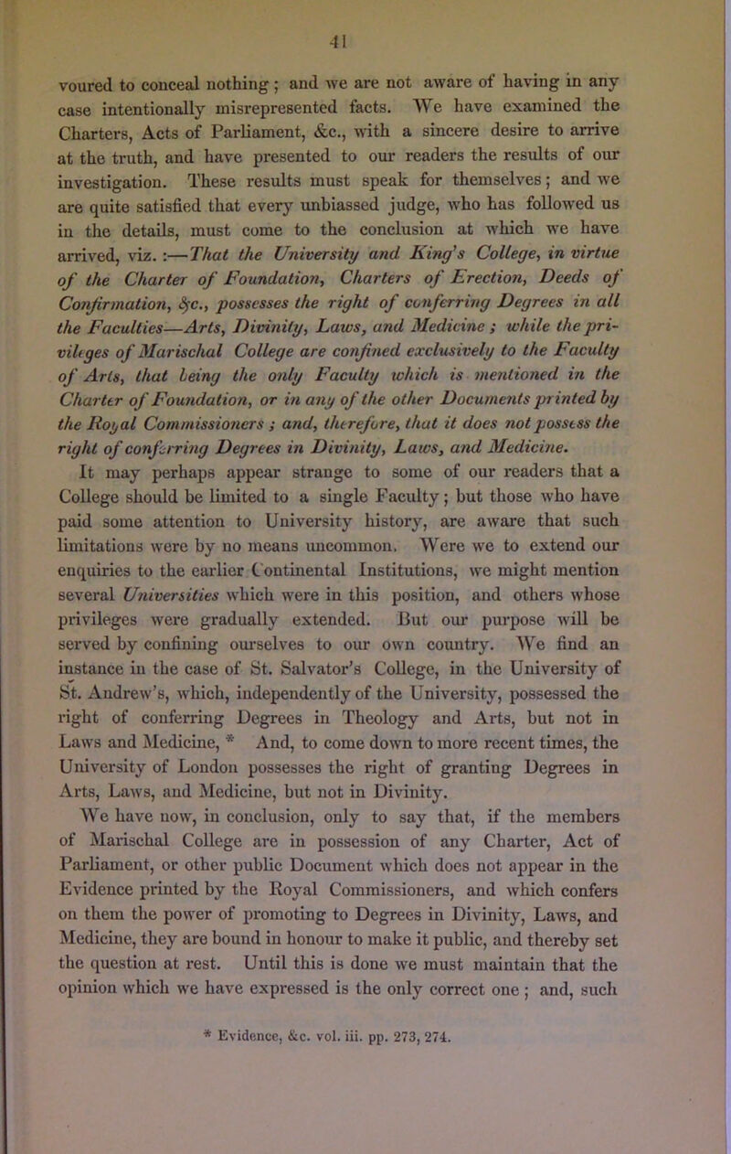 voured to conceal nothing; and we are not aware of having in any case intentionally misrepresented facts. We have examined the Charters, Acts of Parliament, &c., with a sincere desire to arrive at the truth, and have presented to our readers the results of our investigation. These results must speak for themselves; and we are quite satisfied that every unbiassed judge, who has followed us in tlie details, must come to the conclusion at which we have arrived, viz. :—That the University and King’s College, in virtue of the Charter of Foundation, Charters of Erection, Deeds of Confirmation, ^c., possesses the right of conferring Degrees in all the Faculties—Arts, Divinity, Laws, and Medicine ; while the pri- vihges of Marischal College are confined exclusively to the Faculty of Arts, that being the only Faculty xohich is mentioned in the Charter of Foundation, or in any of the other Documents printed by the Royal Commissioners ; and, therefore, that it does not possess the right of confuring Degrees in Divinity, Laws, and Medicine. It may perhaps appear strange to some of our readers that a College should be limited to a single Faculty; but those w'ho have paid some attention to University history, are aware that such limitations were by no means uncommon. Were we to extend our enquiries to the earlier Continental Institutions, we might mention several Uxiiversities which were in this position, and others whose privileges were gradually extended. But our purpose wiU be served by confining om-selves to our own country. We find an instance in the case of St. Salvator’s College, in the University of St. Andrew’s, which, independently of the University, possessed the right of conferring Degrees in Theology and Arts, but not in Laws and Medicine, * And, to come down to more recent times, the University of London possesses the right of granting Degrees in Arts, Laws, and Medicine, but not in Divinity. We have now, in conclusion, only to say that, if the members of Marischal College are in possession of any Charter, Act of Parliament, or other public Document which does not appear in the Evidence printed by the Royal Commissioners, and which confers on them the power of promoting to Degrees in Divinity, Laws, and Medicine, they are bound in honour to make it public, and thereby set the question at rest. Until this is done we must maintain that the opinion which we have expressed is the only correct one ; and, such * Evidence, &c. vol. iii. pp. 273, 274.