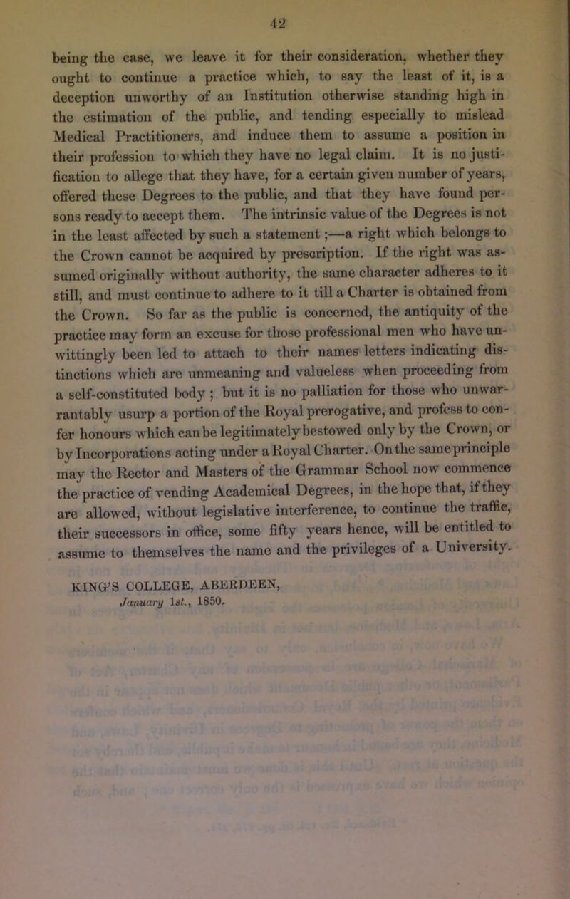 being the case, we leave it for their consideration, whether they ought to continue a practice which, to say the least of it, is a deception unworthy of an Institution otherwise standing high in the estimation of the public, and tending especially to mislead Medical Practitioners, and induce them to assume a position in their profession to which they have no legal claim. It is no justi- fication to allege that they have, for a certain given number of years, offered these Degrees to the public, and that they have found per- sons ready to accept them. The intrinsic value of the Degrees is not in the least affected by such a statement;—a right which belongs to the Crown cannot be acquired by presoription. If the right was as- sumed originally without authority, the same character adheres to it still, and must continue to adhere to it till a Charter is obtained from the Crown. So far as the public is concerned, the antiquity of the practice may form an excuse for those professional men who have un- wittingly been led to attach to their names letters indicating dis- tinctions which are unmeaning and valueless when proceeding from a self-constituted body | but it is no palliation for those who unwar- rantably usurp a portion of the Royal prerogative, and profess to con- fer honours which can be legitimately bestowed only by the Crown, or by Iiieorporations acting under a Royal Charter. On the sameprinciple may the Rector and Masters of the Grammar School now commence the practice of vending Academical Degrees, in the hope that, if they are allowed, without legislative interference, to continue the traffic, their successors in office, some fifty years hence, will be entitled to assume to themselves the name and the privileges of a University. KING’S COLLEGE, ABERDEEN, January iat., 1850.