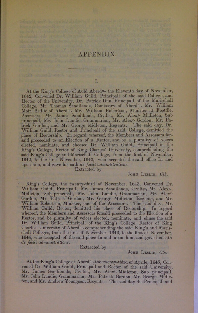 APPENDIX. 1. At the King’s College of Auld Aberd-> the Eleventh duy of November, 1642, Convened Dr. William Guild, Principall of the said College, ancl Rector of the University, Dr. Patrick Dun, Principall of the Marischall College, Mr. Thomas Sandilands, Comissary of Aberd'*-. Mr. William Moir, Buillie of Aberdi > Mr. William Robertson, Minister at Footdie, Assessors, Mr. James Sandilands, Civilist, Mr. Alex'- Midleton, Sub principall, Mr. John Lundie, Grammarian, Mr. Alex'- Gordon, Mr. Pa- trick Gordon, and Mr. George Midleton, Regents. The said day. Dr. William Guild, Rector and Principall of the said College, demitted the place of Rectorship. In regard wnereof, the Members and Assessors for- said proceeded to an Election of a Rector, and be a plurality of voices elected, nominate, and choosed Ur. William Guild, Principall in the King’s College, Rector of King Charles’ University, comprehending the said King’s College and Marischall College, from the first of November, 1642, to the first November, 1643, who accepted the said office In and upon him, and gave his oath de fideli administratione. Extracted by John Leslih, Clk. King’s College, the tsventy-third of November, 1643, Convened Dr. William Guild, Principall, Mr. James Sandilands, Civilist, Mr. Alex'-. Midleton, Sub principml, Mr. John Lundie, Grammarian, Mr. Alex'- Gordon, Mr. Patrick Gordon, Mr. George Midleton, Regents, and Mr. Wilbam Robertson, Minister, one of the Assessors. The said day, Mr. William Guild, Rector, demitted his place of Rectorship. In regard whereof, the Members and Assessors forsaid proceeded to the Election of a Rector, and bo plurality of voices elected, nominate, and chuse the said Dr. William Guild, Principall of the King’s College, Rector of King Charles’ University of Aberda-. comprehending the said King’s and Maris- chall Colleges, from the first of November, 1643, to the first of November, 1644, who accepted of the said place In and upon him, and gave his oath de fideli administratione. Extracted by John Leslie, Clk. At the King’s College of Aberd-. the twenty-third of Aprile, 1645, Con- vened Dr. William Guild, Principall and Rector of the said University, Mr. James Sandilands, Civilist, Mr. Alex'- Midleton, Sub principall, Mr. John Lundie, Grammarian, Mr. Patrick Gordon, Mr. George Midle- ton, and Mr. Andrew Youngson, Regents. The said day the Principall and