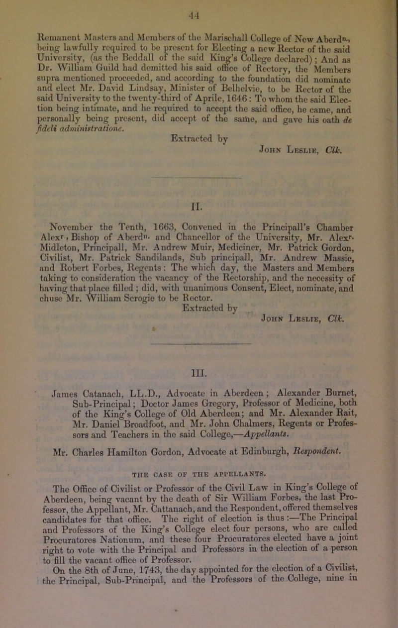 ‘14 Rvinuiicnt Masters and Members of tlie Marischall College of New Aberdn-. being lawfully required to be present for Electing a new Rector of the said University, (as the Beddall of tbe said King’s College declared); And as Dr, William Guild bad demitted bis said office of Rectory, the Members supra mentioned proceeded, and according to tbe foundation did nominate and elect Mr. David Lindsay, Minister of Belhelvie, to be Rector of the said University to the twenty-third of Aprile, 1646: To whom the said Elec- tion being intimate, and he required to accept the said office, he came, and personally being present, did accept of the saibc, and gave his oath de fiddi adminiftrationc. Extracted by John Leslie, Clk. II. November the Tenth, 1663, Convened in the Principall’s Chamber Alexr. Bishop of Aberdu- and Chancellor of the University, Mr. Alex'- Midleton, Principall, Mr. Andrew Muir, Medicincr, Mr. Patrick Gordon, Civilist, Mr. Patrick Sandilands, Sub principall, Mr. Andrew Massie, and Robert Forbes, Regents: The which day, the Masters and Members taking to consideration the vacancy of the Rectorship, and the necessity of having that place 611ed ; did, with unanimous Consent, Elect, nominate, and chusc Mr. AVilliam Scrogie to be Rector. Extracted by John Leslie, Clk. III. James Catanach, LL.D., Advocate in Aberdeen ; Alexander Burnet, Sub-Principal; Doctor James Gregory, Professor of Medicine, both of the King’s College of Old Aberdeen; and Mr. Alexander Rait, Mr. Daniel Broadfoot, and Mr. John Chalmers, Regents or Profes- sors and Teachers in the said College,—Appellantt. Mr. Charles Hamilton Gordon, Advocate at Edinburgh, Respondent. THE CASE OF THE APPELLANTS. The Office of Civilist or Professor of the Civil Law in King’s College of Aberdeen, being vacant by the death of Sir William ForbeSi the last Pro- fessor, the Appellant, Mr. Cattanach, and the Respondent, offered thenaselves candidates for that office. The right of election is thus :—The Princinal and Professors of the King’s College elect four persons, who are called Procuratores Nationum, and these mur Procuratores elected have a joint right to vote with the Principal and Professors in the election of a person to fill the vacant office of Professor. re -v On the 8th of June, 1743, the day appointed for the election of a Civilist, the Principal, Sub-Principal, and the Professors of the College, nine in