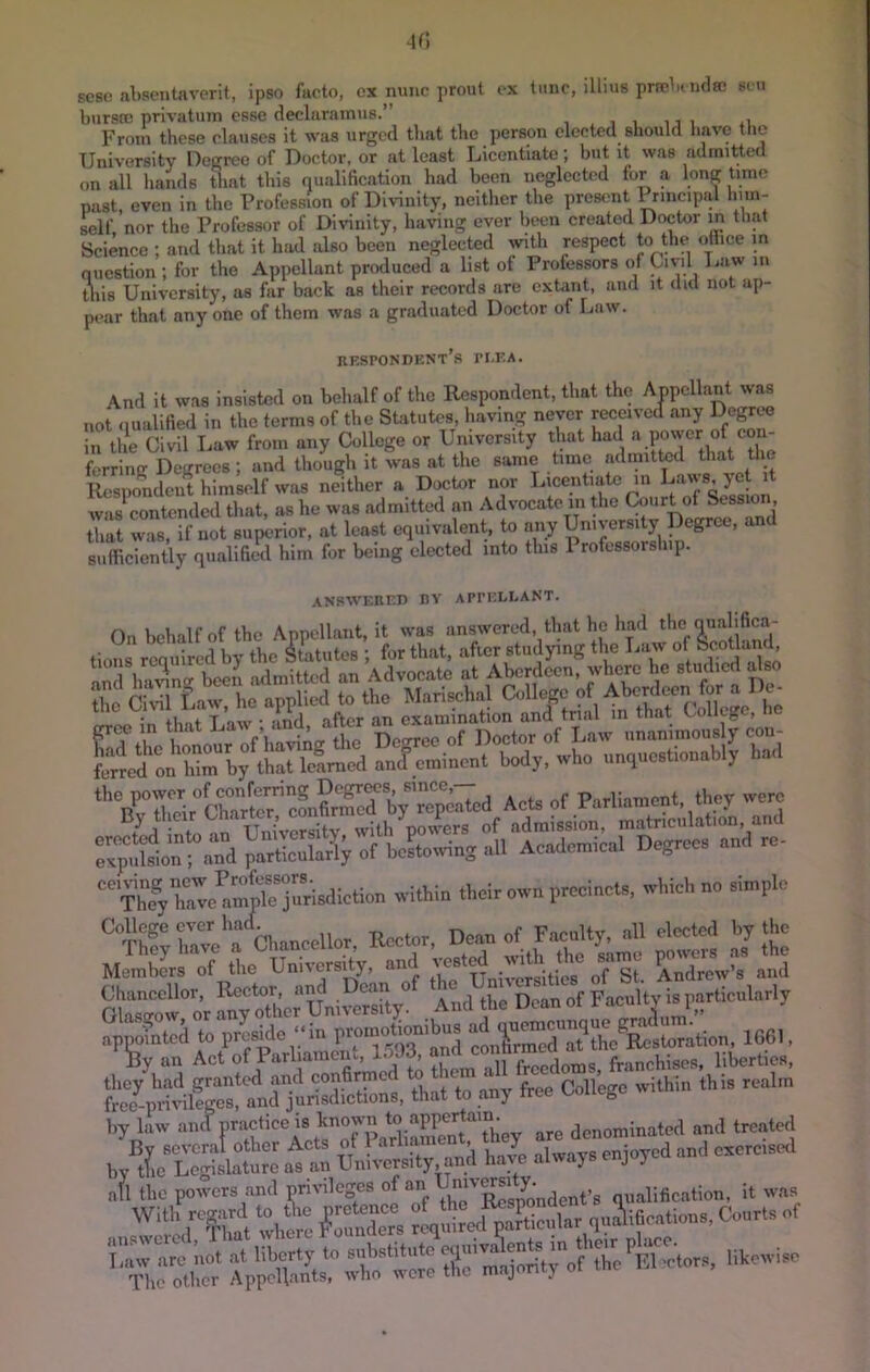 scsc! absentiivorit, ipso facto, ex nunc prout ex tunc, illius prsclpiuflai sen burste privatum esse declaramus.’’ , , ,, , .1 From these clauses it was urged that the person elected should have the University Degree of Doctor, or at least Licentiate; hut it was admitted on all liands Uiat this qualification had been neglected for a long time past, even in the Profession of Divinity, neither the present Principal him- self. nor the Professor of Diidnity, having ever been created Doctor in that Science ; and that it had also been neglected with respect to t«P «t“00 in oucstion; for the Appellant produced a list of Professors of Civil Tiuw in this University, as far back as their records are extant, and it did not ap- pear that anyone of them was a graduated Doctor of Law. JIESPONDKNT S PEEA. And it was insisted on behalf of the Respondent, that the Anpcllant was not qualified in the terms of the Statutes, having never received any Degree in the Civil Law from any College or University that had ferring Degrees ; and though it was at tlie same time admitted t^^t the 4>si)ondeiit himself was neither a Doctor nor Licentiate 111 Daws, jet it was^ontended that, as he was admitted an Advocate in the Court of Session, that was, if not superior, at least equivalent, to any University Degree, an sufficiently qualified him for being elected into this Professorship. ANswEiir.i) nv appellant. in tbnt T aw • and after an examination and trial in that College, he eP^onTand of Jwng ,J1 Academical Degree, and re- Cl.ancel.or, Rector. D-o^»..Uy, ^1 e.»t^ 100., By an Act of Parliament, l.>93, and co> ai j^. liberties, Ihi. rca.,n by law and nractice is known denominated and treated nil the qualification, it was „„r»a. CX ’■'JiirX' aVSX So X r mX.y of 0.C r.l '-t™'. '■'‘-i.e