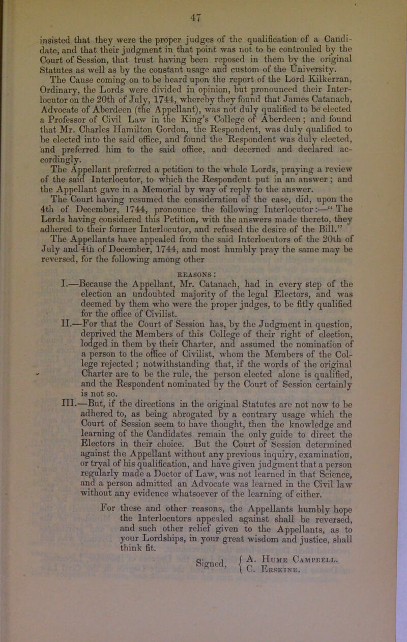 insisted that they were the proper judges of tlie qualihcation of a Candi- date, and that their judgment in that point was not to be confrouled by the Court of Session, that trust having been reposed in them by the original Statutes as well as by the constant usage and custom of tlie tlniversity. The Cause coming on to be heard upon the report of the Lord Kilkerran, Ordinary, the Lords were di\dded in opinion, but pronounced their Inter- locutor on the 20th of July, 1744, whereby they found that James Catanach, Advocate of Aberdeen (tne Appellant), was not duly qualified to be elected a Professor of Civil Law in the King’s College of Aberdeen; and found that Mr. Charles Hamilton Gordon, the Respondent, was duly qualified to be elected into the said office, and found the Respondent was duly elected, and preferred him to the said office, and decerned and declared ac- cordingly. Tlie Appellant preferred a petition to the whole Lords, praying a review of the said Interlocutor, to which the Respondent put in an answer ; and the Appellant gave in a Memorial by way of reply to tlie answer. The Court having resumed the consideration of the case, did, upon the 4th of December, 1744, pronounce the following Interlocutor:—“The Lords having considered tins Petition, with the answers made thereto, they adhered to their former Interlocutor, and refused the desire of the Bill.” The Appellants have appealed from the said Interlocutors of the 20ih of July and 4th of December, 1744, and most humbly pray the same may be reversed, for the following among other REASONS: I. —Because the Appellant, Mr. Catanach, had in every step of the election an undoubted majority of the legal Electors, and was deemed b^ them who were the proper judges, to be fitly qualified for the office of Ci\nlist. II. —For that the Court of Session has, by the Judgment in question, deprived tlie Members of this College of their right of election, lodged in them by their Charter, and assumed the nomination of a person to the office of Civilist, whom the Members of the Col- lege rejected ; notwithstanding that, if the words of the ori^nal Charter are to be the rule, the person elected alone is qualified, and the Respondent nominated by the Court of Session certainly is not so. III. —But, if the directions in tlie original Statutes are not now to be adhered to, as being abrogated by a contrary usage which the Court of Session seem to have thought, then the knowledge and learning of the Candidates remain the only guide to direct the Electors in their choice. But the Court of Session determined against the Appellant without any previous inquiry, examination, or tryal of his qualification, and have given judgment that a person regularly made a Doctor of Law, was not learned in that Science, and a person admitted an Advocate was learned in the Civil law without any evidence whatsoever of the learning of either. For those and other reasons, the Appellants humbly hope the Interlocutors appealed against shall be reversed, and such other relief given to the Appellants, as to your Lordships, in your great wisdom and justice, shall think fit. Signed, A. Hume Campeei.l. C. Ekskine.