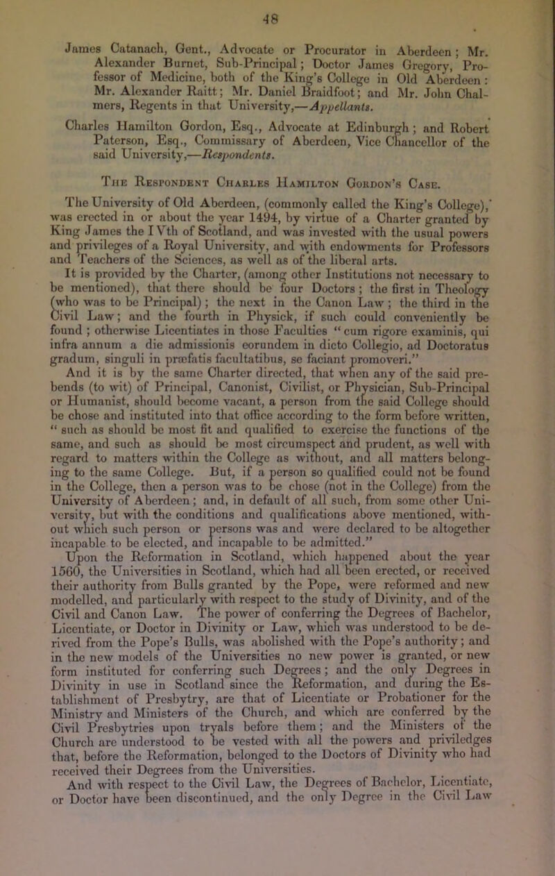 •18 James Catanacli, Gent., Advocate or Procurator in Aberdeen; Mr. Alexander Burnet, Sub-Principal; Doctor James Gregory, Pro- fessor of Medicine, both of the King’s College in Old Aberdeen : Mr. Alexander Raitt; Mr. Daniel Braidfoot; and Mr. John Chal- mers, Regents in that University,—Appellants. Charles Hamilton Gordon, Esq., Advocate at Edinburgh ; and Robert Paterson, Esq., Commissary of Aberdeen, Vice Chancellor of the said University,—Respondents. Tjie Respondent Charles Hamilton Gordon’s Case. The University of Old Aberdeen, (commonly called the King’s College),' M’as erected in or about the year 1494, by virtue of a Charter granted by King James the I Vth of Scotland, and was invested with the usual powers and pri\'ileges of a Royal University, and with endowments for Professors and Teachers of the Sciences, as well as of the liberal arts. It is provided by the Charter, (among other Institutions not necessary to be mentioned), that there should be four Doctors ; the first in Theology ^vho was to be Principal); the next in the Canon Law ; the third in the Civil Law; and the fourth in Physick, if such could conveniently be found ; otherwise Licentiates in those Faculties “cum rigore examinis, qui infra annum a die admissionis eorundcni in dicto Collegio, ad Doctoratus gradum, singuli in pnefatis facnltatibus, sc faciant promoveri.” And it is by the same Charter directed, that when any of the said pre- bends (to wit) of Principal, Canonist, Civilist, or Physician, Sub-Principal or Humanist, should become vacant, a person from the said College should be chose and instituted into that office according to the form before written, “ such as should be most fit and qualified to exercise the functions of the same, and such as should be most circumspect and prudent, as well with regard to matters within the College as without, anu all matters belong- ing to the same College. But, if a person so qualified could not be found in the College, then a person was to be chose (not in the College) from the University of Aberdeen; and, in default of all such, from some other Uni- versity, but with the conditions and qualifications above mentioned, with- out wliich such person or persons was and were declared to be altogether incapable to be elected, and incapable to be admitted.” Upon the Reformation in Scotland, which happened about tho year 15G0, tho Universities in Scotland, which had all been erected, or received tbeir authority from Bulls granted by the Pope, were reformed and new modelled, ana particularly with respect to the study of Divinity, and of the Civil and Canon Law. The power of conferring the Degrees of Hachelor, Licentiate, or Doctor in Divinity or Law, which was understood to be de- rived from the Pope’s Bulls, was abolished with the Pope’s authority; and in the new models of the Universities no new power is granted, or new form instituted for conferring such Degrees; and the only Degrees in Divinity in use in Scotland since the Reformation, and cluring the Es- tablishment of Presbytry, are that of Licentiate or Probationer for the Ministry and Ministers of tho Church, and which arc conferred by the Civil Presbytries upon tryals before them; and the Ministers of the Church arc understood to be vested with all the powers and priviledges that, before tbo Reformation, belonfjcd to tho Doctors of Divinity who had received their Degrees from the Universities. And with respect to the Ci^^l Law, the Degrees of Bachelor, Licentiate, or Doctor have been discontinued, and the only Degree in the Civil Law