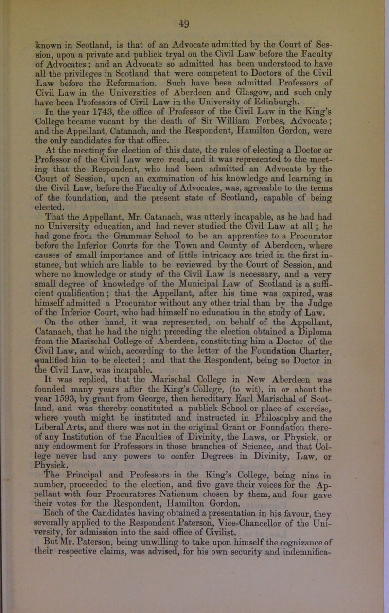 known in Scotland, is that of an Advocate admitted by the Court of Ses- sion, upon a private and publick tryal on the Civil Law before the Faculty of Advocates ; and an Advocate so admitted has been understood to have all the privileges in Scotland that were competent to Doctors of the Civil Law before the Reformation. Such have been admitted Professors of Civil Law in the Universities of Aberdeen and Glasgow, and such only have been Professors of Civil Law in the University of Edinburgh. In the year 1743, the office of Professor of the Civil Law in the King’s College became vacant by the death of Sir William Forbes, Advocate; and the Appellant, Catanach, and the Respondent, Hamilton Gordon, were the only candidates for that office. At the meeting for election of this date, the rules of electing a Doctor or Professor of the Civil Law were read, and it was represented, to the meet- ing that the Respondent, who had been admitted an Advocate by the Court of Session, upon an examination of his knowledge and learning in the Civil Law, before the Faculty of Advocates, was, agreeable to the terms of the foundation, and the present state of Scotland, capable of being elected. That the Appellant, Mr. Catanach, was utterly incapable, as he had had no University education, and had never studied the Civil Law at all; he had gone from the Grammar School to be an apprentice to a Procurator before the Inferior Courts for the Town and Coimty of Aberdeen, where causes of small importance and of little intricacy are tried in the first in- stance, but which are liable to be reviewed by the Court of Session, and where no knowledge or study of the Civil Law is necessary, and a very small degree of knowledge of the Municipal Law of Scotland is a suffi- cient qualification; that the Appellant, after his time was expired, was himself admitted a Procurator without any other trial than by the Judge of the Inferior Court, who had himself no education in the study of Law, On the other hand, it was represented, on behalf of the Appellant, Catanach, that he had the night preceding the election obtained a Diploma from the Marischal College of Aberdeen, constituting him a Doctor of the Civil Law, and which, according to the letter of the Foundation Charter, qualified him to be elected; and that the Respondent, being no Doctor in tbe Civil Law, was incapable. It was replied, that the Marischal College in New Aberdeen was founded many years after the King’s College, (to wit), in or about the Jrear 1593, by grant from George, then hereditary Earl Marischal of Scot- and, and was thereby constituted a publick School or place of exercise, where youth might be instituted and instructed in Philosophy and the Liberal Arts, and there was not in the original Grant or Fonndation there- of any Institution of the Faculties of Divinity, the Laws, or Physick, or any endowment for Professors in those branches of Science, and that Col- lege never had any powers to confer Degrees in Divinity, Law, or Pl^slck, The Principal and Professors in the King’s College, being nine in number, proceeded to tlie election, and five gave their voices for the Ap- pellant with four Procuratores Nationum chosen by them, and four gave their votes for the Respondent, Hamilton Gordon. Each of the Candidates having obtained a presentation in his favour, they severally applied to the Respondent Paterson, Vice-Chancellor of the Uni- versity, for admission into the said office of Civilist. But Mr. Paterson, being unwilling to take upon himself the cognizance of their respective claims, was advised, for his own security and indemnifica-