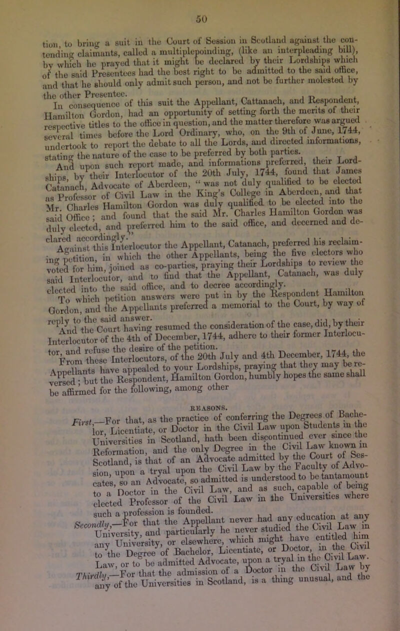 tion, to brin-- a suit in tlie Court of Bossion in Scotland against the con- tending claimants, called n multiplepoindiug, (like an interpleading biU), bv wliich he prayed that it might be declared by their Lordships which of tlie said Presentees had the best right to be admitted to the said office, and that he should only admit such person, and not be further molested by ^^IiftoLeJumice''of this suit the Appellant, Cattanach, and Respondent, Hamilton Gordon, had an opportunity of setting forth the merits of tlieir resnective titles to the office in question, and the matter therefore was argued several times before the Lord Ordinary, who, on the 9th of Jmie, 1744, undertook to report the debate to all the Lords, and directed informations, stating the nature of the case to be preferred b)T both parties. And upon such report made, and infonnations prelerred, their Lord- shit, by^their Interlocutor of the 20th July 1744, ffiund that James Cafanach, Advocate of Aberdeen, “was not duly qualihed to bo elected as Professor of Civil Law in the King’s College in Aberdeen, and tliat Mr^ Charles Hamilton Gordon was duly qualihed to be elected into the Office; and found that the said Mr. Charles Hami ton Gordon was duly elected, and preferred him to tlie said office, and decerned and dc- ^TgtrtTld^literlocutor the Appellant, Catanach, preferrtHl ini? netition, in which the other Appellants, being the hve electors who votell forhim,joint*d as co-parties, praying their Lordships to review the Lid Interlocuter, and to find that the AppeUant, Catanach, was duly elected into the said office, and to decree accordingly. To which petition answers were put in by the Respondent Hamilton Gordon?and the Appellants preferred a memorial to the Court, by way of '^'^^^l^ul°tli?Court having resumed the consideration of the case, did, by their of December, 1744, adhere to their former Interlocu- and 4th December, 1744 the A ill Ws have appealed to your Lordships, praying that they may be re- ?e?Ld bi the Respondent, Plamilton Gordon, humbTy hopes the same shaU be affirmed for the following, among other RE.IlSONS. r- , For that as the practice of conferring the Degrees of Baclie- ta LUnS;te!rJoctor in to Civil upon S.udcntn .n to Universities in Scotland, hath been discontinued ever since the Reformation, and the only Degree in the Civil Law ^fotland is that of an Advocate admitted by the Court of Ses- sion upon a tryal upon the Civil Law by the Faculty of Advo- Ltes s^o an AdLatl, so admitted is understood to be tantanmunt frl ’noetor in the Civil Law, and as such, capable of being SJ,erfie«orof to Civil Law in to UnivemUo. where ■mv Univmsity, or elsewhere, which might have entiRed him to^the Degree^of Bachelor, Licentiate, or Doctor, ^ Law or to^ be admitted Advocate, upon a tryal in the Civd Law. yyiird/v—For that the admission of a Doctor m the Ci\ y aif; of the Universities in Scothind, is a thing unusual, and the