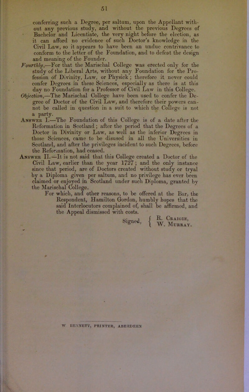 ■was erected only for the Foundation for the Pro- therefore it never could conferring such a Degree, per saltum, upon the Appellant with- out any pre'vious study, and without the pre^nous Degrees of Baclielor and Licentiate, the very night before the election, as it can afford no e'vidence of such Doctor’s knowledge in the Civil Law, so it appears to have been an undue contrivance to conform to the letter of the Foundation, and to defeat the design and meaning of the Founder. Fourthly,—For tliat the Marischal College study of the Liberal Arts, without any fession of Divinity, Law, or Physick ; confer Degrees in these Sciences, especially as there is at this day no Foundation for a Professor of Civil Law in this College. Objection,—The Marischal College have been used to confer the De- gree of Doctor of the Civil Law, and therefore their powers can- not be called in question in a suit to which the College is not a party. Answer I.—The Foundation of this College is of a date after the Reformation in Scotland; after the period that the Degrees of a Doctor in Divinity or Law, as well as the inferior Degrees in those Sciences, came to be disused in all the Universities in Scotland, and after the privileges incident to such Degrees, before the Reformation, had ceased. Answer II.—It is not said that this College created a Doctor of the Civil Law, earlier than the year 1727; and the only instance since that period, are of Doctors created without study or tryal by a Diploma given per saltum, and no privilege has ever been Claimed or enjoyed in Scotland under such Diploma, granted by the Mariscbal College. For which, and other reasons, to be oflFered at the Bar, the Respondent, Hamilton Gordon, humbly hopes that the said Interlocutors complained of, shall be affirmed, and the Appeal dismissed with costs. { w.mJk;.. W KENNETT, PRINTER, ABERDEEN \