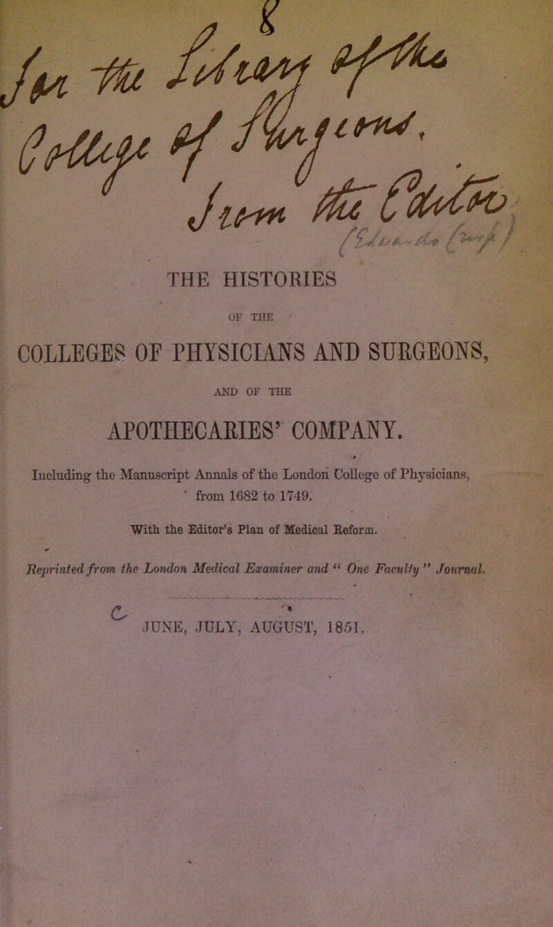 Jlf-m ^ ■' ^.r ^ THE HISTORIES OF THE COLLEGES OF PHYSICIANS AND SURGEONS, AND OF THE APOTHECARIES’ COMPANY. Including the Manuscript Annals of the London College of Physicians, • from 1682 to 1749. With the Editor’s Plan of Medical Beform. Reprinted from the London Medical Examiner and “ One Faculty ” Journal. JUNE, JULY, AUGUST, 1851,