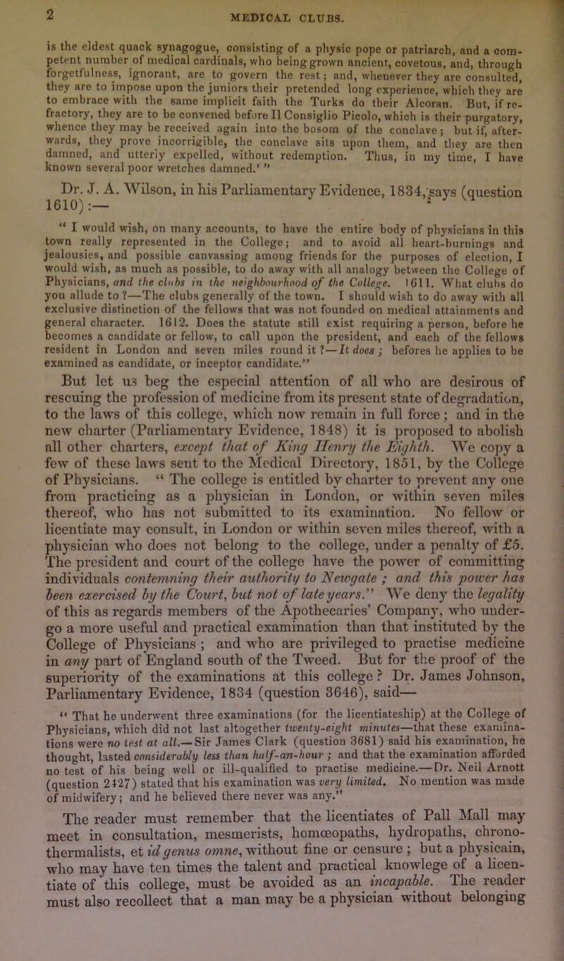 MEDICAL CLUBS. is the eldest quack synagogue, consisting of a physic pope or patriarch, and a com- petent number of medical cardinals, who being grown ancient, covetous, and, through forgetfulness, ignorant, are to govern the rest; and, whenever they are consulted, they are to impose upon the juniors their pretended long experience, which they are to embrace with the same implicit faith the Turks do their Alcoran. But, if re- fractory, they are to be convened before II Consiglio Picolo, which is their purgatory, whence they may be received again into the bosom of the conclave ; but if, after- wards, they prove incorriijible, the conclave sits upon them, and they are then damned, and utterly expelled, without redemption. Thus, in my time, I have known several poor wretches damned.’ ” Dn J. A. Wilson, in his Parliamentary Evidence, 1834, says (question “ I would wish, on many accounts, to have the entire body of physicians in this town really represented in the College; and to avoid all heart-burnings and jealousies, and possible canvassing among friends for tlie purposes of election, I would wish, as much as possible, to do away with all analogy between the College of Physicians, unrf the cluhs in the neighbourhood of the College, ICll. What clubs do you allude to ?—The clubs generally of the town. I should wish to do away with all exclusive distinction of the feliows that was not founded on medical attainments and general character. 1612. Does the statute still exist requiring a person, before he becomes a candidate or fellow, to call upon the president, and each of the fellows resident in London and seven miles round it ?—It does ; befores he applies to be examined as candidate, or inceptor candidate.” But let Its beg the especial attention of all who are desirous of rescuing the profession of medicine from its present state of degradation, to the laws of this college, which now remain in full force; and in the new charter (Parliamentary Evidence, 1848) it is proposed to abolish all other charters, except that of King Henry the Eighth. We copy a few of these laws sent to the Medical Directory, 1851, by the College of Physicians. “ The college is entitled by charter to prevent any one from practicing as a physician in London, or within seven miles thereof, who has not submitted to its examination. No fellow or licentiate may consult, in London or within seven miles thereof, with a physician who does not belong to the college, under a penalty of £5. The president and court of the college have the power of committing individuals contemning their authority to Neiogate ; and this power has been exercised by the Court, but not of late years. We deny the legality of this as regards members of the Apothecaries’ Company, who under- go a more useful and practical examination than that instituted by the College of Physicians ; and who are privileged to practise medicine in any part of England south of the Tweed. But for the proof of the superiority of the examinations at this college? Dr. James Johnson, Parliamentary Evidence, 1834 (question 3646), said— “ That he underwent three examinations (for the licentiateship) at the College of Physicians, which did not last altogether twenty-eight minutes—that these examina- tions were no lest at all.—Sir James Clark (question 3681) said his examination, he thought, lasted considerably less than hulf-an-hour ; and that the examination afforded no test of his being well or ill-qualified to practise medicine.— Dr. Neil Arnott (question 2427) stated that his examination was very limited. No mention was made of midwifery: and he believed there never was any.” The reader must remember that tlie licentiates of Pall Mall may meet in consultation, mesmerists, homoeopaths, hydropaths, chrono- thermalists, et id genus onine, without fine or censure ; but a physicain, who may have ten times the talent and practical knowlege of a licen- tiate of this college, must be avoided as an incapable. The reader must also recollect that a man may be a physician without belonging