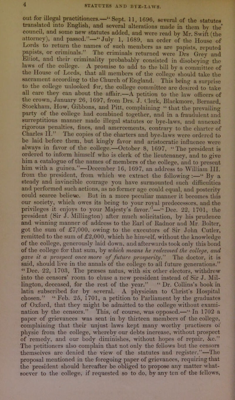 STATUTES AND IIVE-E.VWS. out for illegal practitioners.—“ Sept. 11, 1696, several of the statutes translated into tinglish, and several alterations made in them by the* council, and some new statutes added, and were read by Mr. Swift (the attorney), and passed.”—“ July 1, 1689, an order of the House of Lords to return the names of such members as are papist.s, reputed pa])ists, or criininals.” The criminals returned were Drs Grey and Elliot, and their criminality probabably consisted in disobeying the laus of the college. A promise to add to the bill by a committee of tlie House of Lords, that all members of the college should take the sacrament according to the Church of England. This being a surprise to the college unlooked for, the college committee are desired to take all care they can about the affair.—A petition to the law officers of the crown, January 26, 1697, from Drs. J. Clerk, Blackmorc, Bernard, Stockham, How, Gibbons, and Pitt, complaining “ that the prevailing party of the college had combined together, and in a frauduhmt and surreptitious manner made illegal statutes or bye-laws, and annexed rigorous penalties, fines, and amercements, contrary to the charter of Charles II.” I he copies of the charters and bye-laws were ordered to be laid before them, but kingly favor and aristocratic iiifluence were always in favor of the college.—October 8, 1697, The president is ordered to inform himself who is clerk of the lieutenancy, and to give him a catalogue of the names of members of the college, and to present him with a guinea.”—December 16, 1697, an address to William HI. from the president, from which we extract the following:—“ By a steady and invincible courage you have surmounted such difficulties and performed such actions, as no former age could equal, and posterity could scarce belieue. But in a more peculiar manner it becomes this our society, which owes its being to your royal predecessors, and the privileges it enjoys to your Majesty’s favor.’*’—“Dec. 22, 1701, the president (Sir J. Millington) after much solicitation, by his prudence and winning manner of address to the Earl of Iladnor and Mr Bolter, got the sura of £7,000, owing to the executors of Sir John Cutler, remitted to the sum of £2,000, which he himself, without the knowledge of the college, generously laid down, and afterwards took only this bond of the college for that sum, by tvhich means he redeemed the college^ and gave it a prospect once more of future prosperityThe doctor, it is said, should live in the annals of the college to all future generations.” “Dec. 22, 1703, The prccses natus, with six other electors, withdrew into the censors’ room to chu.se a new president instead of Sir J. Mil- lington, deceased, for the rest of the year.” “ Dr. Collins’s book in latin subscribed for by several. A physician to Christ’s Hospital chosen.” “ Eeb. 25, 1701, a petition to Parliament by the graduates of Oxford, that they might be admitted to the college without exami- nation by the censors.” This, of course, was opposed.—“ In 1702 a paper of grievances was .sent in by thirteen members of the college, complaining that their unjust laws kept many worthy practisers ot physic from the college, whereby our debts increase, without prospect of remedy, and our body diminishes, without hopes of repair, &c.” The petitioners also complain that not only the fellows but the cen.sors themselves are denied the view of the statutes and register.”—The proposal mentioned in the foregoing paper of grievanees, requiring that the president shoidd hereafter be obliged to propose any matter what- soever to the college, if requested so to do, by any ten of the fellows,