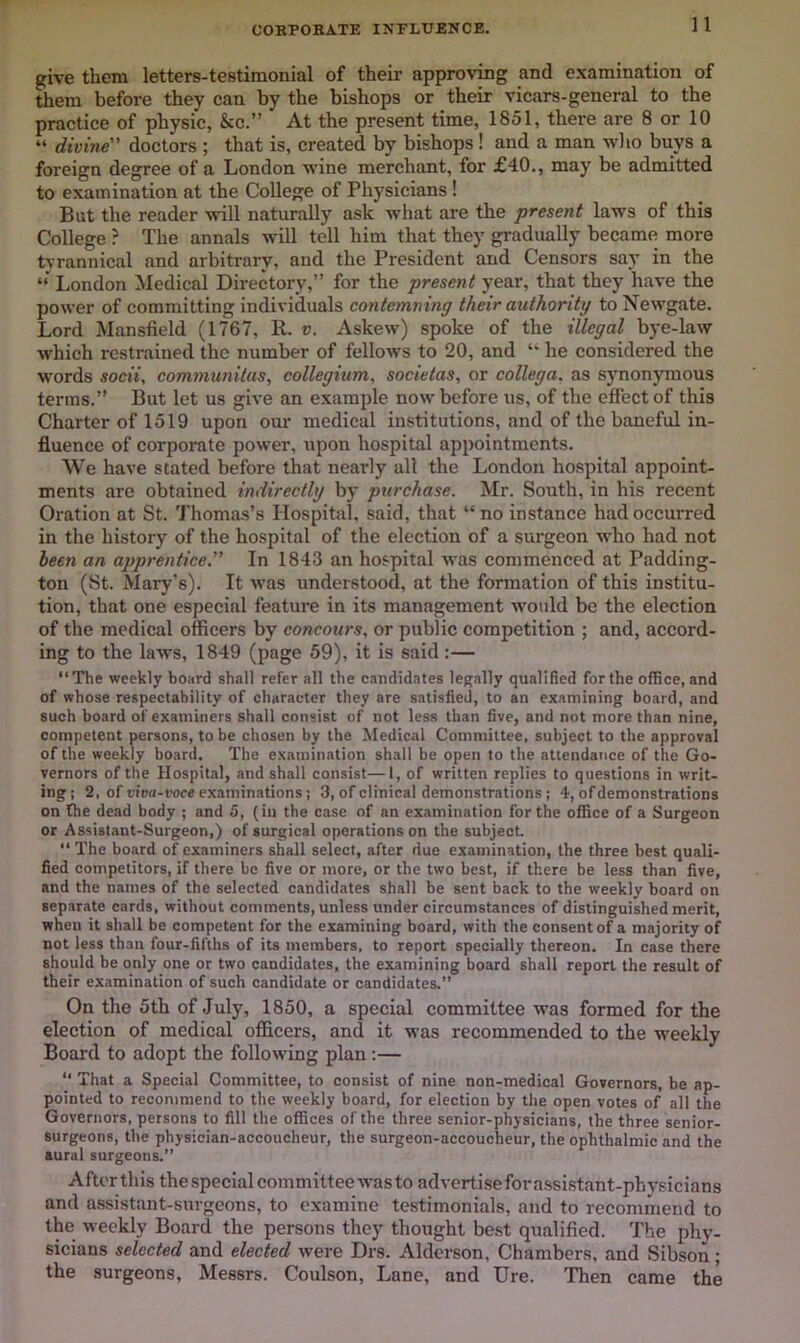 CORPOBATE INFLUENCE. give them letters-testimonial of their approving and examination of them before they can by the bishops or their vicars-general to the practice of physic, &c.” At the present time, 1851, there are 8 or 10 “ divine” doctors ; that is, created by bishops! and a man who buys a foreign degree of a London wine merchant, for £40., may be admitted to examination at the College of Physicians! But the reader will naturally ask what are the present laws of this College ? The annals will tell him that they gradually became more tvrannical and arbitrary, and the President and Censors say in the London Medical Directory,” for the present year, that they have the power of committing individuals contemning their authority to Newgate. Lord Mansfield (1767, R. v. Askew) spoke of the illegal bye-law which restrained the number of fellows to 20, and “ he considered the words socii, communitas, collegium, societas, or collega, as synonymous terms.” But let us give an example now before us, of the effect of this Charter of 1519 upon our medical institutions, and of the baneful in- fluence of corporate power, upon hospital appointments. We have stated before that nearly all the London hospital appoint- ments are obtained indirectly by purchase. Mr. South, in his recent Oration at St. Thomas’s Hospital, said, that “ no instance had occurred in the history of the hospital of the election of a surgeon who had not been an apprentice. In 1843 an hospital was commenced at Padding- ton (St. Mary’s). It was understood, at the formation of this institu- tion, that one especial feature in its management would be the election of the medical officers by concours, or public competition ; and, accord- ing to the laws, 1849 (page 59), it is said :— “The weekly board shall refer all the candidates legally qualified for the office, and of whose respectability of character they are satisfied, to an examining board, and such board of examiners shall consist of not less than five, and not more than nine, competent persons, to be chosen by the ^Medical Committee, subject to the approval of the weekly board. The examination shall be open to the attendance of the Go- vernors of the Hospital, and shall consist—1, of written replies to questions in writ- ing ; 2, of viva-voce examinations; 3, of clinical demonstrations ; 4, of demonstrations on the dead body ; and 5, (in the case of an examination for the office of a Surgeon or Assistant-Surgeon,) of surgical operations on the subject “ The board of examiners shall select, after due examination, the three best quali- fied competitors, if there be five or more, or the two best, if there be less than five, and the names of the selected candidates shall be sent back to the weekly board on separate cards, without comments, unless under circumstances of distinguished merit, when it shall be competent for the examining board, with the consent of a majority of not less than four-fifths of its members, to report specially thereon. In case there should be only one or two candidates, the examining board shall report the result of their examination of such candidate or candidates.” On the 5th of July, 1850, a special committee was formed for the election of medical officers, and it was recommended to the weekly Board to adopt the following plan;— “ That a Special Committee, to consist of nine non-medical Governors, be ap- pointed to recommend to the weekly board, for election by the open votes of all the Governors, persons to fill the offices of the three senior-physicians, the three senior- surgeons, the physician-accoucheur, the surgeon-accoucheur, the ophthalmic and the aural surgeons.” After this the special committee was to adverti.sefora.ssistant-physicians and assistant-surgeons, to examine testimonials, and to recommend to the weekly Board the persons they thought best qualified. The phy- sicians selected and elected were Drs. Aldcrson, Chambers, and Sibson ; the surgeons, Messrs. Coulson, Lane, and Ure. Then came the