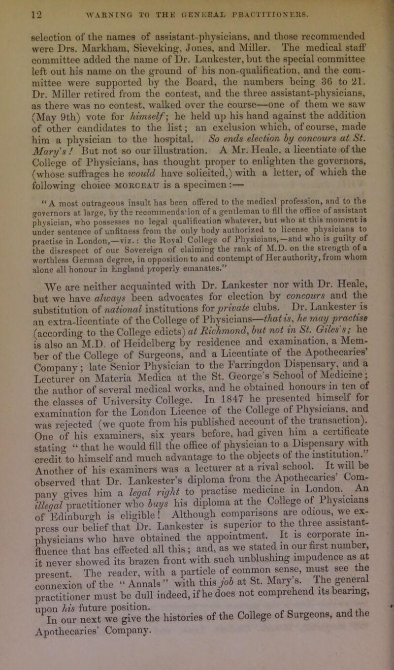 selection of the names of assistant-physicians, and those recommended were Drs. Markham, Sievekiug, Jones, and Miller. The medical stall’ committee added the name of Dr. Lankester, but the special committee left out his name on the ground of his non-qualification, and the com- mittee were supported by the Board, the numbers being 3G to 21. Dr. Miller retired from the contest, and the three assistant-physicians, as there was no contest, walked over the course—one of them we saw (May 9th) vote for himself-, he held up his hand against the addition of other candidates to the list; an exclusion which, of course, made him a physician to the hospital. So ends election by concours at St. Mary's ! But not so our illustration. A Mr. Ileale, a licentiate of the College of Physicians, has thought proper to enlighten the governors, (whose suffrages he would have solicited,) with a letter, of which the following choice morceau is a specimen :— “ A most outrageous insult has been ofTered to the medical profession, and to the governors at large, by the recommendanon of a geiuleinan to fill the office of assistant physician, who possesses no legal qualification whatever, but who at this moment is under sentence of unfitness from the only body authorized to license physicians to practise in London,—viz.: the Royal College of Physicians,-and who is guilty of the disrespect of our Sovereign of claiming the rank of M.D. on the strength of a worthless German degree, in opposition to and contempt of Her authority, from whom alone all honour in Lngland properly emanates.” We are neither acquainted with Dr. Lankester nor with Dr. Heale, but we have always been advocates for election by concours and the substitution of national institutions for private clubs. ^ Dr. Lankester is an extra-licentiate of the College of Physicians—that is, he may practise (according to the College cA\ci^) at Richmond, but not in St. Giles's; he IS also an M.D. of Heidelberg by residence and examination, a Mem- ber of the College of Surgeons, and a Licentiate of the Apothecaries’ Company; late Senior Physician to the laiTingdon Dispensary, and a Lecturer on Materia ^Icdica at the St. George’s School of Medicine; the author of several medical works, and he obtained honouis in ten of the classes of University College. In 1847 he presented himself for examination for the London Licence of the College of Physicians, and was rejected (we quote from his published aecount of the transaction). One of his examiners, six years before, had given him a certificate statin- “ that he would fill the office of physician to a Dispensary with crediAo himself and much advantage to the objects ot the institution. Another of his examiners was a lecturer at a rival school. “ tie observed that Dr. Lankester's diploma from the Apothecaries Com- pany gives him a leyal riyht to practise medicine in London. An illeqal iiractitioncr who buys hi.s diploma at the College of 1 hjsicians eligible of Edinburgh is eligible ! Although comparisons are odious, we ex- press our belief that Dr. Lankester is superior to the three assistant- physicians who have obtained the appointment. It is corporate in- fluence that has efiPected all this ; and, as we stated in our first number, it never showed its brazen front with such unblushing impudence as at present. The reader, with a particle of common sense, must see the Lnnexion of the “ Annals ” with this joi at St. Mary s. 1 he general practitioner must be dull indeed, if he does not comprehend its bearing, ‘X our histories of the College of Surgeons, and the Apothecaries' Company.