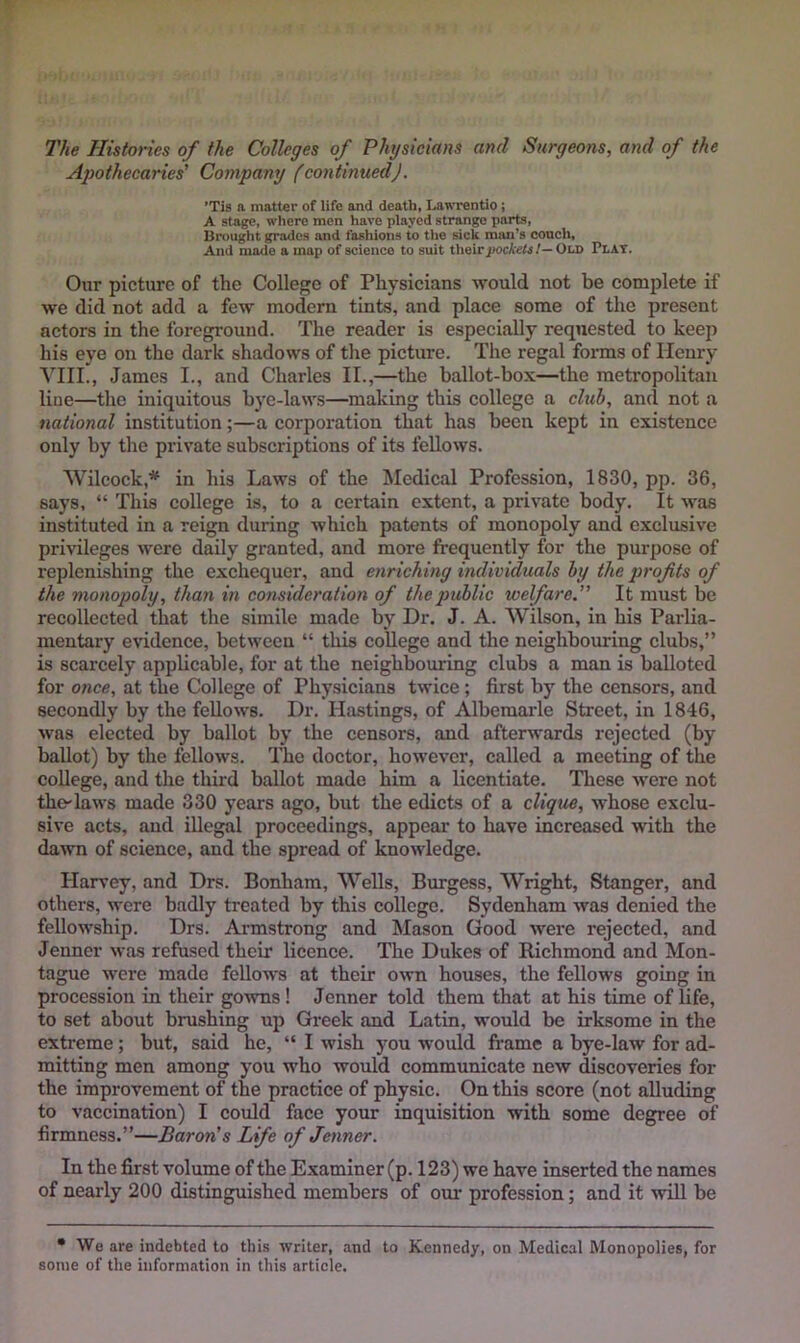 The Histones of the Colleges of Physicians and Surgeons, and of the Apothecaries' Company (continued). ’Tis a matter of life and death, LawTentio; A stage, where men have played strange parts, Brought grades and fashions to the sick man’s couch. And made a map of science to suit their/)ocA«ii/—Old Plat. Our picture of the College of Physicians would not be complete if we did not add a few modern tints, and place some of the present actors in the foreground. The reader is especially requested to keep his eye on the dark shadows of the picture. The regal forms of Henry VIII., James I., and Charles II.,—the ballot-box—the metropolitan line—the iniquitous bye-latvs—making this college a cluh, and not a national institution;—a corporation that has been kept in existence only by the private subscriptions of its fellows. Wilcock,* in his Laws of the Medical Profession, 1830, pp. 36, says, “ This college is, to a certain extent, a private body. It was instituted in a reign during which patents of monopoly and exclusive privileges were daily granted, and more frequently for the purpose of replenishing the exchequer, and enriching individuals hy the profits of the monopoly, than in consideration of the public welfare.” It must be recollected that the simile made by Dr. J. A. Wilson, in his Parlia- mentary evidence, between “ this college and the neighbouring clubs,” is scarcely applicable, for at the neighbouring clubs a man is balloted for once, at the College of Physicians twice; first by the censors, and secondly by the fellows. Dr. Hastings, of Albemarle Street, in 1846, was elected by ballot by the censors, and afterwards rejected (by ballot) by the fellows. The doctor, however, called a meeting of the college, and the third ballot made him a licentiate. These were not the-laws made 330 years ago, but the edicts of a clique, whose exclu- sive acts, and illegal proceedings, appear to have increased with the dawn of science, and the spread of knowledge. Harvey, and Drs. Bonham, Wells, Burgess, Wright, Stanger, and others, were badly treated by this college. Sydenham was denied the fellowship. Drs. Armstrong and Mason Good were rejected, and Jenner was refused their licence. The Dukes of Richmond and Mon- tague were made fellows at their own houses, the fellows going in procession in their gowns! Jenner told them that at his time of life, to set about brushing up Greek and Latin, would be irksome in the extreme; but, said he, “ I wish you would fi’amc a bye-law for ad- mitting men among you who would communicate new discoveries for the improvement of the practice of physic. On this score (not alluding to vaccination) I could face your inquisition with some degree of firmness.”—Baron's Life of Jenner. In the first volume of the Examiner (p. 123) we have inserted the names of nearly 200 distinguished members of our profession; and it will be • We are indebted to this writer, and to Kennedy, on Medical Monopolies, for some of tlie information in this article.