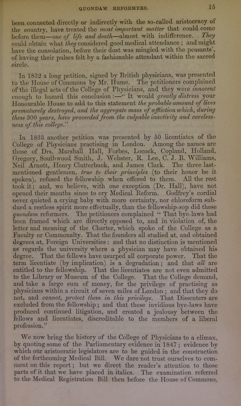 quondam REFOKMERS. been connected directly or indirectly with the so-called aristocracy of tlie country, have treated the tnost important matter that could come before them—one of life and death—almost with indifference. They could obtain what they considered good medical attendance ; and might have the consolation, before their dust was mingled with the peasants , of having their pulses felt by a fashionable attendant within the sacred circle. In 1832 a long petition, signed by British physicians, was presented to the House of Commons by Mr. Ilume. The petitioners complained of the illegal acts of the College of Physicians, and they were innocent enough to hazard this conclusion:—“ It would greatly distress your Honourable House to add to this statement the probable amount of lives prematurely destroyed, and the aggregate mass of affliction which, during these 300 years, have proceeded from the culpable inactivity and careless- ness of this college^ In 1833 another petition was presented by 50 licentiates of the College of Physicians practising in London. Among the names are those of Drs. Marshall Hall, Forbes, Locock, Copland, Holland, Gregory, Soutbwood Smith, J. Webster, R. Lee, C. J. B. Williams, Neil Arnott, Henry Clutterbuck, and James Clark. The three last- mentioned gentlemen, true to their principles (to their honor be it spoken), refused the fellowship when offered to them. All the rest took it; and, we believe, with one exception (Dr. Hall), have not opened their mouths since to crj' Medical Reform. Godfrey’s cordial never quieted a crying baby with more certainty, nor chloroform sub- dued a restless spirit more effectually, than the fellowship-sop did these quondam reformers. The petitioners complained “ That bye-laws had been framed which are direetly opposed to, and in violation of, the letter and meaning of the Charter, which spoke of the College as a Faculty or Commonalty. That the founders all studied at, and obtained degrees at. Foreign Universities: and that no distinction is mentioned as regards the university where a physician may have obtained his degree. That the fellows have usurped all corporate power. That the term licentiate (by implication) is a degi-adation; and that all are entitled to the fellowship. That the licentiates are not even admitted to the Library or ^luseum of the College. That the College demand, and take a large sum of money, for the privilege of practising as physicians within a circuit of seven miles of London ; and that they do not, and cannot, protect them in this privilege. That Dissenters are excluded from the fellowship; and that these invidious bye-laws have produced continued litigation, and created a jealousy between the fellows and licentiates, discreditable to the members of a liberal profession.” We now bring the history of the College of Physicians to a climax, by quoting some of the Parliamentary e\*idence in 1847 ; evidence by which our aristocratic legislators are to be guided in the construction of the forthcoming Medical Bill. We dare not trust ourselves to com- ment on this report; but we direct the reader’s attention to those parts of it that we have placed in italics. The examination refen’ed to the Medical Registration Bill then before the House of Commons.