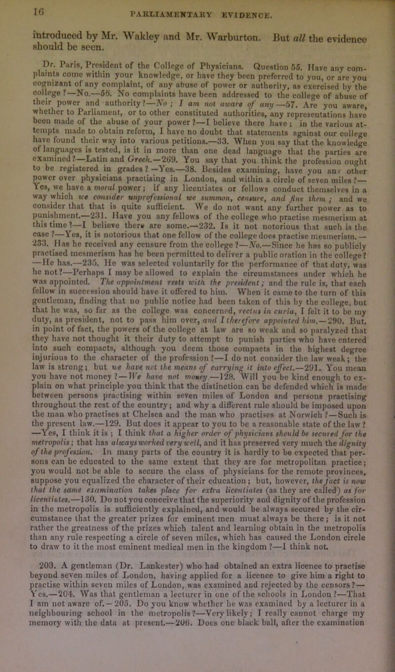 IG PAULrAMKNTA.I{V EVIDENCE. iutroduced by Mr. Wakley and Mr. Warburton. Hut all the evidence should be seen. Dr. Paris, President of the College of Physicians. Question 65. Have any com- plaints come witliin your knowledge, or have they been preferred to you, or are you cognizant of any complaint, of any abuse of power or authority, as exercised hy the college?—No.—56. No complaints have been addressed to the college of abuse of their power and authority?—No; J am not aware of any—57. Are you aware, whether to Parliament, or to Other constituted authorities, any representations have’ been made of the abuse of your power ?—I believe there have : in the various at- tempts made to obtain reform, I have no doubt that statements against our college have found their way into various petitions.—33. When you say that the knowledge of languages is tested, is it in more than one dead language that the parties are examined? Latin and Greek.—26i). You say that you think the profession ought to be registered in grades?—Yes.—38. Besides examining, have you anv other power over physicians practising in London, and within a circle of seven miles ?— Yes, we have a moral power; if any liceniiates or fellows conduct themselves in a way which we consider unprofessional we summon, censure, and fine them ; and we oon.sider that that is quite sufficient. We do not want any further power as to punishment.—231. Have you any fellows of the college who practise mesmerism at this time?—I believe there are some.—232. Is it not notorious that such is the case ? Yes, it is notorious that one fellow of the college does practise mesmerism.— 23.3. Has he received any censure from the college?—No.—Since he has so publicly practised mesmerism has he been permitted to deliver a public oration in the college? — He has.—235. He was selected voluntarily for the performance of that duty, was he not?—Perhaps I may be allowed to explain the circumstances under which he was appointed. The appointment rests with the president; and the rule is, that each fellow in succession should have it offered to him. When it came to the turn of this gentleman, finding that no public notice had been taken of this by the college, but that he was, so far as the college was concerned, rectus in curia, I felt it to be my duty, as president, not to pass him over, and 1 therefore appointed him.—2V0. But, in point of fact, the powers of the college at law are so weak and so paralyzed that they have not thought it their duty to attempt to punish parties who have entered into such compacts, although you deem those compacts in the highest degree injurious to the character of the profession?—I do not consider the law weak; the law is strong; but we have not the means of carrying it into effect.—291. You mean you have not money ? — We have not money.—128. Will you be kind enough to ex- plain on what principle you think that the distinction can be defended which is made between persons practising within seven miles of London and persons practising throughout the rest of the country; and why a different rule should be imposed upon the man who practises at Chelsea and the man who practises at Norwich ?—Such is the present law.—129. But does it appear to you to be a reasonable state of the law ? —Yes, I think it is ; I think that a higher order of physicians should he secured for the metropolis; that has always worked very well, and it has preserved very much the dignity of the p’-ofession. In many parts of the country it is hardly to bo expected that per- sons can be educated to the same extent that they are for metropolitan practice; you would not be able to secure the class of physicians for the remote provinces, suppose you equalized the character of their education ; but, however, the fact is now that the same eiamination takes place for extra licentiates (as they are called) as for licentiates.—130. Do not you conceive that the superiority and dignity of the profession in the metropolis is sufficiently explained, and would be always secured by the cir- cumstance that the greater prizes for eminent men must always be there ; is it not rather the greatness of the prizes which talent and learning obtain in the metropolis than any rule respecting a circle of seven miles, which has caused the London circle to draw to it the most eminent medical men in the kingdom ?—1 think not. 203. A gentleman (Dr. Lankester) who had obtained an extra licence to practise beyond seven miles of London, having applied for a licence to give him a right to practise within seven miles of London, was examined and rejected by the censors?— Yes.—204. Was that gentleman a lecturer in one of the schools in London ?—That I am not aware of. — 205. Do you know whether he was exan)ined by a lecturer in a neighbouring school in the metropolis?—Very likely; I really cannot charge my memory with the data at present.—200. Does one black ball, after the examination