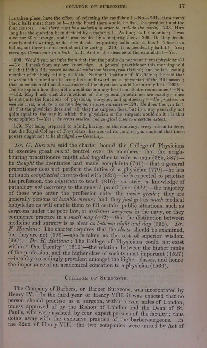 has taken place, have the effect of rejecting the candidate ?—No.—207. How many black balls must there be 1—At the board there would be five, the president and the four censors; and there must be a majority in order to exclude the party.—208. How long has the question been decided by a majority ?—As long as I remember; I was a censor 30 years ago, and it was decided by a majority then.—209. Do they decide openly and in writing, or do they decide by putting balls into a box 1—There is a ballot, but there is no secret about the voting.—210. It is decided by ballot ?—Yes; every gentleman puts in a ball.—211. And in the absence of the candidate ?—Yes, 308. Would you not infer from that, that the public do not want them (physicians) 1 —No ; I speak from my own knowledge. A general practitioner this morning told me that if this Bill passed he should withdraw his son from Oxford ; and he is a leading member of the body calling itself the National Institute of Medicine ; he said that it was not his intention to bring his son fonvard as a physician if the Bill passed ; that he considered that the character of the physician would be entirely lost.—309.— Did he explain how the public would sustain any loss from that circumstance ?—No. —132. May I ask what the functions of the general practitioner are exactly; does he not unite the functions of physician, surgeon, and apothecary ?—He practises in medical cases, and, to a certain degree, in surgical cases.—133. Fie does then, in fact, all that the physician does and all that the surgeon does, but in a way generally not quite equal to the way in which the physician or the surgeon would do it ; is that your opinion ?—Yes; he treats medical and surgical cases to a certain extent. 159. Not being prepared to admit, having, on the contrary, every reason to deny, that the Royal College of Physicians has abused its powers, you contend that those powers ought not to be abridged ? — Certainly. Dr. G. Burrows said the charter bound the College of Physicians to exercise great moral control over its members—that the neigh- bouring practitioners might club together to ruin a man (385, 387)— he the licentiates had made complaints (761)—that a general practitioner does not perform the duties of a physician (779)—he has not such complicated cases to deal with (823)—he is expected to practise his profession, the physician to teach (816)—so strict a knowledge of pathology not necessary to the general practitioner (822)—the majority of those who enter the profession enter the lower grade; they are generally persons of humble means; and they just get as much medical knowledge as wdll enable them to fill certain public situations, such as surgeons under the poor law, or assistant surgeons in the navy, or they commence practice in a small tcay (442)—that the distinction between medicine and surgery is as clear as betioeen night and day (952). Dr. F. Hawkins : The charter requires that the elects should be examined, but they are not (996)—age is taken as the test of superior wisdom (997). Dr. H. Holland: The College of Physicians could not exist with a “ One Faculty” (1510)—the relation between the higher ranks of the profession, and the higher class of society most important (1527) —insanity exceedingly prevalent amongst the higher classes, and hence the importance of an academical education to a physician (1530). College of Surgeons. The Company of Barbers, or Barber Surgeons, was incorporated by Henry IV. In the third year of Henry VHI. it was enacted that no pei-son should practise as a surgeon, within seven miles of London, unless approved of by the Bishop of London and the Dean of St. Paul’s, who were assisted by four expert persons of the faculty ; thus doing away with the c.xclusive practice of the' barber-surgeons. In the 32nd of Henry ^ HI. the two companies were united by Act of