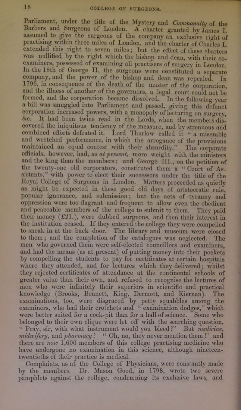 Parliament, under tlie title of the Mystery and Commonalty of the Barbers and Surgeons of London. A charter granted by James I. assumed to give the surgeons of the company an exclusive right of practising within three miles of London, and the charter of Charles I. extended this right to seven miles; but the effect of these charters was nullified by the right which the bishop and dean, with their co- exaniincrs, possessed of examining all practisers of surger)' in I.ondon. In the 18th of George II. the surgeons were constituted a separate company, and the power of the bishop and dean was repealed. In 1796, in consequence of the death of the master of the corporation, and the illness of another of the governors, a legal court could not be formed, and the corporation became dissolved. In the following yeai- a bill wiw srnuggled into Parliament and pa.ssed, giving this defunct corporation increased powers, with a monopoly of lecturing on surgery, &c. It had been twice read in the Lords, when the members dis- covered the iniquitous tendency of the measure, and by strenuous and combined efforts defeated it. Lord Thurlow called it a miserable and wretched performance, in which the arrogance of the provisions maintained an equal contest with their absurdity.” The corporate officials, however, had, as at present, more weight with the ministers and the king than the members ; and George III., on the petition of the twenty-one old corporators, constituted them a “ Court of As- sistants,” with power to elect their successors under the title of the Royal College of Surgeons in London. Matters proceeded as quietly ns might be expected in these good old days of aristocratic rule, popular ignorance, and submission; but the acts of tyranny and oppression were too flagrant and frequent to allow even the obedient and peaceable members of the college to submit to them. They paid their money (£21.), were dubbed surgeons, and then their interest in the institution ceased. If they entered the college they were compelled to sneak in at the back door. The library and museum were closed to them; and the completion of the catalogues was neglected. The men who governed them -were self-elected councillors and c.xaminers, and had the means (as at present) of putting money into their pockets by compelling the students to pay for certificates at certain hospitals where they attended, and for lectures which they delivered; -whilst they rejected certificates of attendance at the continental schools of greater value than their own, and refused to recognise the lectures of men who were infinitely their superiors in scientific and practical knowledge (Brooks, Bennett, King, Dermott, and Kiernan). The e.xaminations, too, were disgraced by petty sqmibbles among the examiners, who had their crotchets and “ examination dodges,” which were better suited for a cock-pit than for a hall of science. Some who belonged to their own clique were let off with the searching question, ” Pray, sir, with what instrument would you bleed ?” But medicine, midicifcry, pharmacy^. “ Oh, no, they never mention them !” and there are note 1,600 members of this college practising medicine who have undergone no examination in this science, although nineteen- twentieths of their practice is medical. Complaints, as at the College of Physicians, were constantly made by the members. Dr. Mason Good, in 1798, wrote two severe pamphlets against the college, condemning its exclusive laws, and