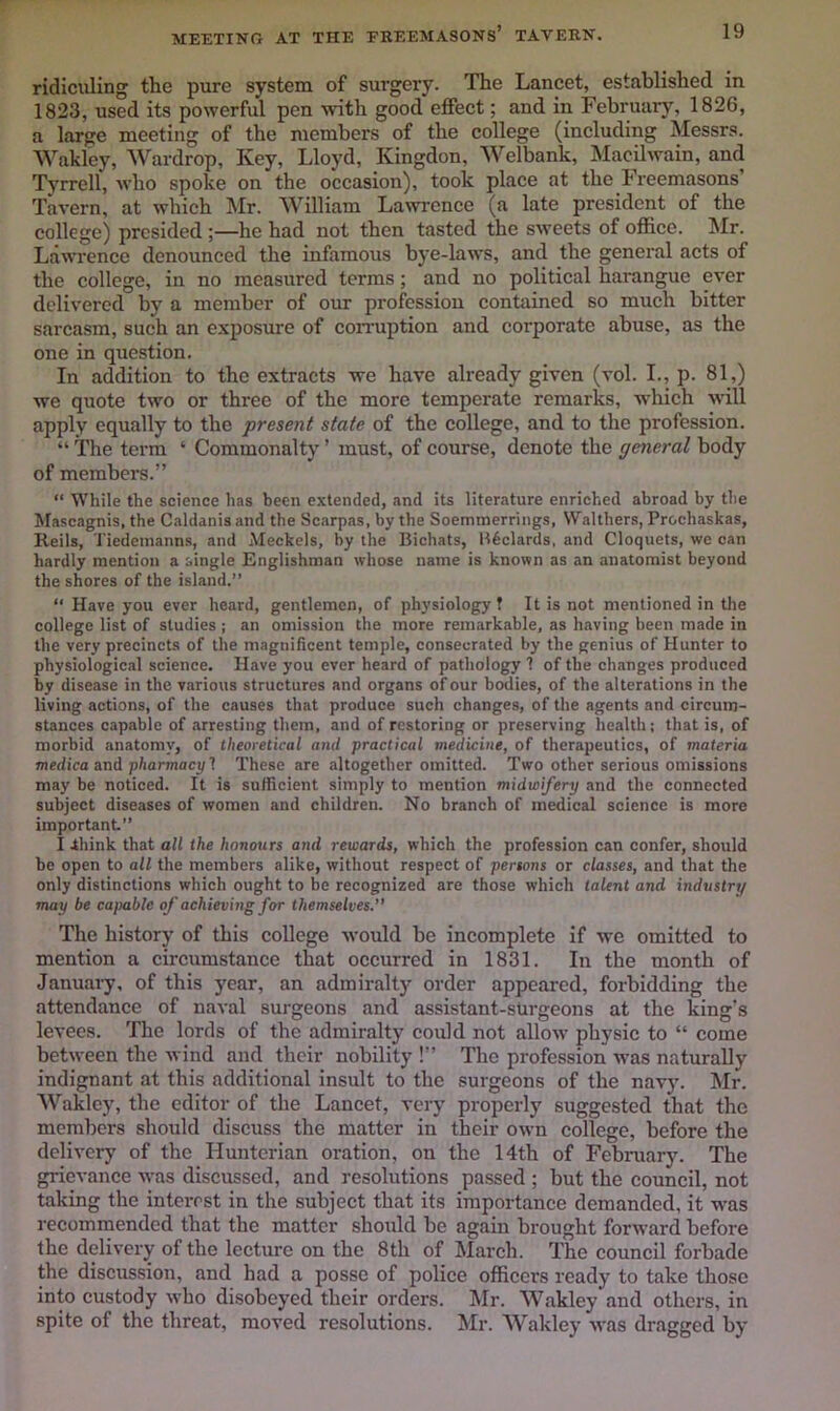 MEETIKG AT THE FREEMASONS* TAVERN. ridiculing the pure system of surgery. The Lancet, established in 1823, used its powerful pen wnth good effect; and in February, 1826, a large meeting of the members of the college (including Messrs. Wakley, AVardrop, Key, Lloyd, Kingdon, AVelbank, Macilwain, and Tyrrell, who spoke on the occasion), took place at the Freemasons’ Tavern, at which Mr. AVilliam Lawrence (a late president of the college) presided ;—he had not then tasted the sweets of office. Mr. Lawrence denounced the infamous bye-laws, and the general acts of the college, in no measured terms; and no political harangue ever delivered by a member of our profession contained so much bitter sarcasm, such an exposure of con-uption and corporate abuse, as the one in question. In addition to the extracts we have already given (vol. I., p. 81,) we quote two or three of the more temperate remarks, which will apply equally to the present state of the college, and to the profession. “ The term ‘ Commonalty ’ must, of course, denote the general body of members.” “ While the science has been extended, and its literature enriched abroad by the Mascagnis, the Caldanis and the Scarpas, by the Soemmerrings, Walthers, Prochaskas, Reils, Tiedemanns, and Meekels, by the Bichats, B6clards, and Cloquets, we can hardly mention a single Englishman whose name is known as an anatomist beyond the shores of the island.” “ Have you ever heard, gentlemen, of physiology ? It is not mentioned in the college list of studies ; an omission the more remarkable, as having been made in the very precincts of the magnificent temple, consecrated by the genius of Hunter to physiological science. Have you ever heard of pathology 1 of the chiinges produced by disease in the various structures and organs of our bodies, of the alterations in the living actions, of the causes that produce such changes, of the agents and circum- stances capable of arresting them, and of restoring or preserving health; that is, of morbid anatomy, of theoretical and practical medicine, of therapeutics, of materia medica and pharmacy 1 These are altogether omitted. Two other serious omissions may be noticed. It is sufficient simply to mention midwifery and the connected subject diseases of women and children. No branch of medical science is more important” I ihink that all the honours and rewards, which the profession can confer, should be open to all the members alike, without respect of persons or classes, and that the only distinctions which ought to be recognized are those which talent and industry may be capable of achieving for themselves. The history of this college Avould be incomplete if we omitted to mention a circumstance that occurred in 1831. In the month of January, of this year, an admiralty order appeared, forbidding the attendance of naval surgeons and assistant-sUrgeons at the king’s levees. Tlie lords of the admiralty could not allow physic to “ come between the wind and their nobility !” The profession was naturally indignant at this additional insult to the surgeons of the navy. Mr. AVakley, the editor of the Lancet, very properly suggested that the members should discuss the matter in their own college, before the delivery of the Hunterian oration, on the 14th of February. The grievance was discussed, and resolutions passed ; but the council, not taking the interest in the subject that its importance demanded, it was recommended that the matter shoidd be again brought forward before the delivery of the lecture on the 8th of March. The council forbade the discussion, and had a posse of police officers ready to take those into custody who disobeyed their orders. Mr. AA^akley and others, in spite of the threat, moved resolutions. Mr. AA^akley was dragged by