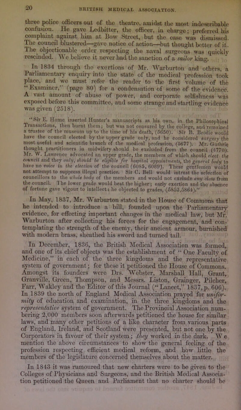 BRITrSU MEDICAL ASSOCIATION. tbreo police officers out of tlio theutre. uiuidst the most indescribable confusion. He gave Ledbitter, the officer, in charge; preferred his complaint against him at l3ow htreet, but the case was dismissed. The council blustered—gave notice of action—^Imt thought better of it. The^ objectionable order respecting the naval surgeons was quickly rescinded. U'e believe it never had the sanction of a sailor kin. In 1834 through the exertions of Mr. Warburton and others, a Parliamentary enquiry into the state of the medical profession took place, and we must refer the render to the first volume of the “ Pxnminer,” (page 80) for a condensation of some of the evidence. A vast amount of abuse of power, and corpoi-atc selfishness was exposed before this committee, and some strange and startling evidence was given (2518). Sir E. Home inserted Hanter’s manuscripts as his own, in the Philosophical Transactions, then burnt them; but was not censured by the college, and remained a trustee of the musemn up to the time of his death, (5C50). Sir IJ. Brodie would have the council elected by the upper grade only, and he considered surgery the most u.seful and scientific branch of the medical profession, (5(j77). Mr. Guthrie thought practitioners iu midwifery should be excluded from the council (4770). Mr. W. Lawrence advocated an upper grade, the members of which should elect the cnuncil and they ont>/, »hould be eliyibte for hospUal appointinetits, the general body to have no voice in the election of the council ((5085, 6083). These gentlemen would not attempt to suppress illegal practice. Sir C. Bell would intrust the selection of councillors to the whole body of the members and would not exclude any class from the council. 'Hie lower grade would beat the higher; early exertion and the absence of fortune gave vigour to intellect; he objected to grades, (6852,58<)4).’’ In May, 1837, Mr. Warburton stated in the House of Commons that he intended to introduce a bill, founded upon the Parliamentary evidence, for effecting important changes in the medical law, but Mr. Warburton after collecting his forces for the engagement, and con- templating the strength of the enemy, their ancient armour, burnished with modern brass, sheathed his sword and turned tail. In December, 1836, the British Medical Association was formed, and one of its chief objects was the establishment of “ One Faculty of Medicine,” in each of the three kingdoms and the representative system of government; for these it petitioned the House of Commons. Amongst its founders were Drs. Webster, [Marshall Hall, Grant, Granville, Green, Thompson, and Messrs. Liston, Grainger, Pilcher, Farr, Wakley and the Editor of this Journal (“Lancet,” 1837, p. 606). In 1839 the north of England Medical Association prayed for unifor- mity of education and examination, in the three kingdoms and the representative system of government. The Provincial Association num- bering 2,000 members soon afterwards petitioned the house for similar laws, and many other petitions of a like character from various parts of England. Ireland, and Scotland were presented, but not one by the Corporators in favour of their system; they worked in the dark, W e mention the above circumstances to show the general feeling of the profession respecting efficient medical reform, and how little the members of the legi^ature concerned themselves about the matter. In 1843 it was rumoured that new charters were to be given to the Colleges of Physicians and Surgeons, and the British Medical Associa- tion petitioned the Queen and Parliament that no charter should be