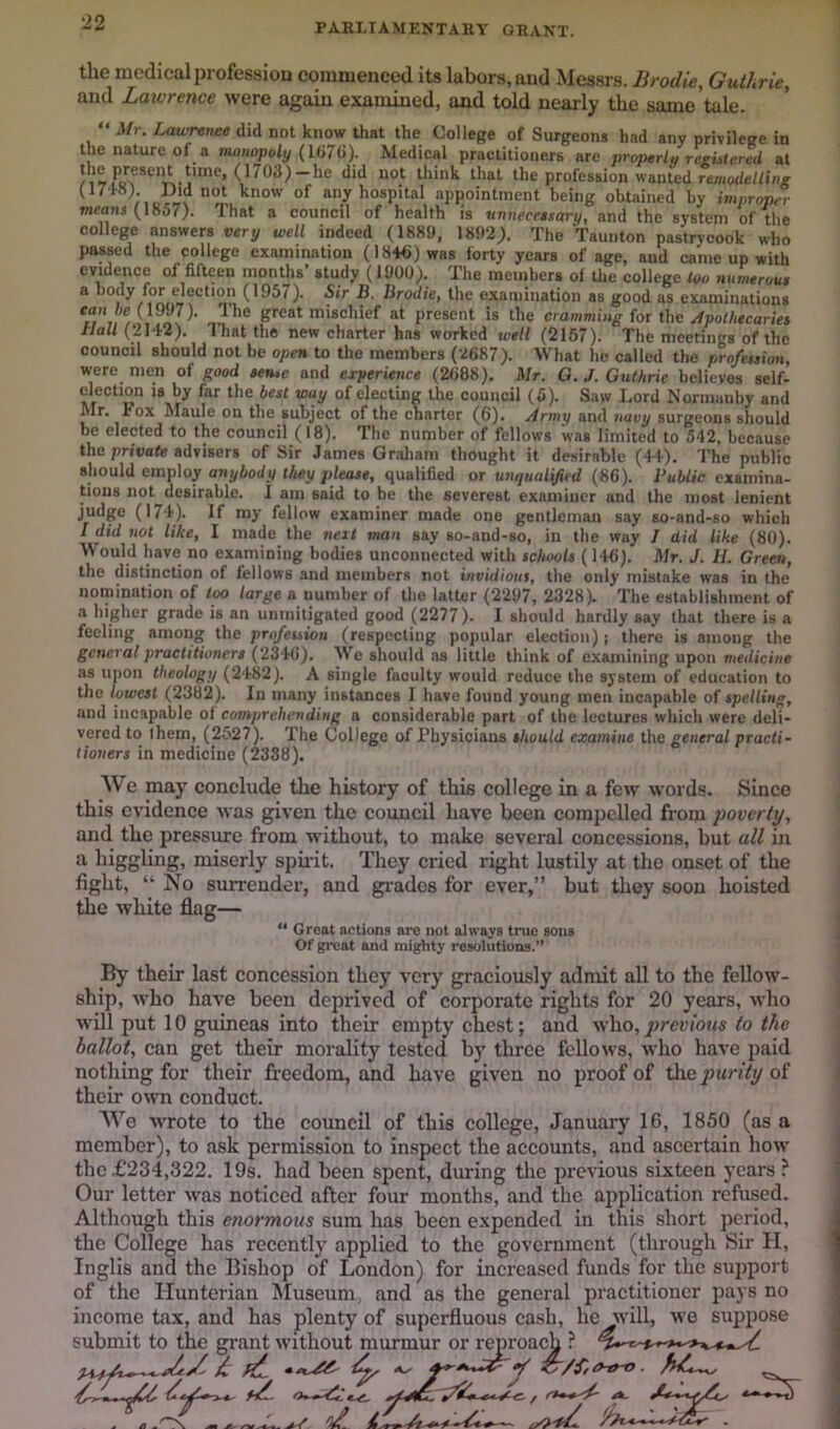 PARLIAMENTARY GRANT. the medical profession eommeuced its labors, aud Messrs. Brodie, Guthrie, and Lawrence were again examined, and told nearly the same tale.  Mr. Laxvrtnee did not know that the College of Surgeons had any privilege in the nature of a manopoly {l(i7(i). Medical practitioners are properia reeutered at think that the profession wanted any hospital apjiointment being obtained by improper weans (1857). That a council of health is unnecnsary, and the system of the college answers very well indeed (1889, 1892), The Taunton pastrycook who passed the college examination (1846) was forty years of age, aud came up with evidence of fifteen months’ study (1900). The members of Uie college tvo mimerou* a body for election (1957). Sir B. Brodie, the examination as good as examinations can be (1997). Ihe great miscliief at present is the cramming for the Apolhecariet Hall (2142). That the new charter has worked well (2157). The meetings of the council should not be open to the members (V687). What he called the profession, were men of good sen,e and experience (2688), Mr. G. J. Guthrie believes self- election is by far the best way of electmg the council (5). Saw Lord Normanby and Mr, Fox Maule on the subject of the cnarter (6). Army and navy surgeons should be elected to the council (18). The number of fellows was limited to 542, because the private advisers of Sir James Graham thought it desirable (4+). The public should employ anybody they please, qualified or unqualified (86). Public examina- tions not desirable. 1 am said to be the severest examiner and the most lenient judge (174). If my fellow examiner made one gentleman say so-and-so which I did not like, I made the neit man say so-and-so, in the way 7 did like (80). Would have no examining bodies unconnected with schools (146). Mr. J. H. Green, the distinction of fellows and members not invidious, the only mistake was in the nomination of too large a number of the latter (2297, 2328). The establishment of a higher grade is an unmitigated good (2277). I should hardly say that there is a feeling among the profession (respecting popular election) j there is among the general practitioners (2346). We should as little think of examining upon medicine as upon theology (2482). A single faculty would reduce the system of education to the lowest (2382). In many instances I have found young men incapable of spelling, and incapable of comprehending a considerable part of the lectures which were deli- vered to them, (2527). The College of Thysicians should examine the general practi- tioners in medicine (2338). We may conclude the history of this college in a few words. Since this evidence was given the council have been compelled from poverty, and the pressmre from without, to make several concessions, but all in liiggiing, miserly spirit. They cried right lustily at the onset of the fight, “ No surrender, and grades for ever,” but they soon hoisted the white flag— “ Great actions arc not always true sons Of great and mighty resolutions.” By their last concession they very graciously admit all to the fellow- ship, who have been deprived of corporate rights for 20 years, M’ho w'Lll put 10 guineas into their empty chest; aud who,/jreri'oKs to the ballot, can get their morality tested by three fellows, who have paid nothing for their freedom, and have given no proof of the purity of their own conduct. We W'rote to the council of this college, January 16, 1850 (as a member), to ask permission to inspect the accounts, and ascertain how the £234,322. 19s. had been spent, during the previous sixteen years ? Our letter was noticed after four months, and the application refused. Although this enormous sum has been expended in this short period, the College has recently applied to the government (through Sir H, Inglis and the Bishop of London) for increased funds for the support of the Hunterian Museum., and as the general practitioner jiays no income tax, and has plenty of superfluous cash, he will, we suppose submit to the grant without murmur or reproach ? ^ fC.. Z^/ffO-tro.