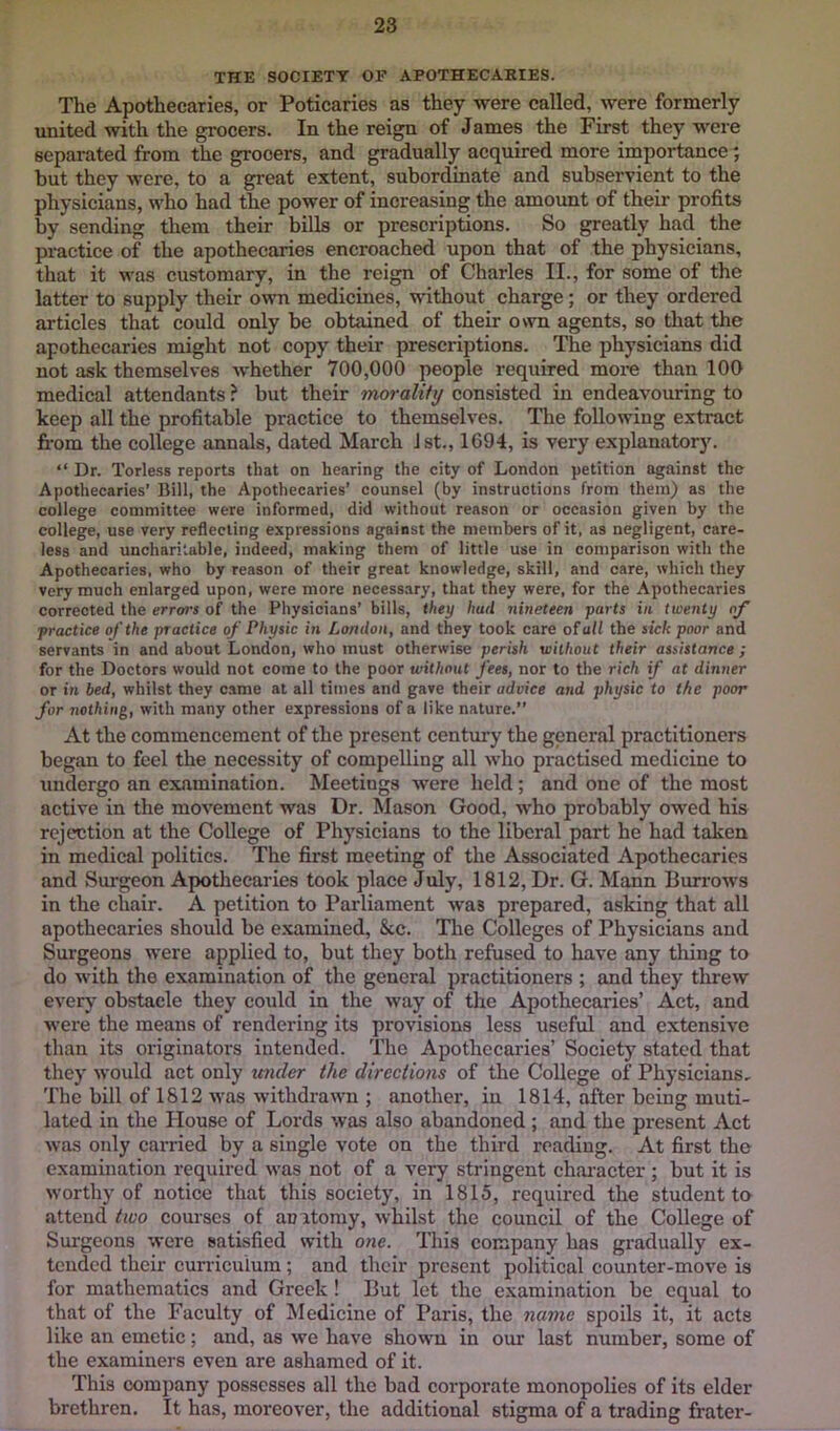 THE SOCIETY OP APOTHECARIES. The Apothecaries, or Poticaries as they were called, were formerly united with the grocers. In the reign of James the First they were separated from the grocers, and gradually acquired more importance; but they were, to a great extent, subordinate and subservient to the physicians, who had the power of increasing the amount of their profits by sending tliem their bills or prescriptions. So greatly had the practice of the apothecaries encroached upon that of the physicians, that it was customary, in the reign of Charles II., for some of the latter to supply their own medicines, without charge; or they ordered articles that could only be obtained of their own agents, so that the apothecaries might not copy their prescriptions. The physicians did not ask themselves whether 700,000 people required more than 100 medical attendants ? but their morality consisted in endeavouring to keep all the profitable practice to themselves. The following extract fi-om the college annals, dated March 1st., 1694, is very explanatory. “ Dr. Torless reports that on hearing the city of London petition against the Apothecaries’ Bill, the Apothecaries’ counsel (by instructions from them) as the college committee were informed, did without reason or occasion given by the college, use very reflecting expressions against the members of it, as negligent, care- less and uncharitable, indeed, making them of little use in comparison with the Apothecaries, who by reason of their great knowledge, skill, and care, which they very much enlarged upon, were more necessary, that they were, for the Apothecaries corrected the errors of the Physicians’ bills, they bad nineteen parts in twenty of practice of the practice of Physic in London, and they took care oTall the sick poor and servants in and about London, who must otherwise perish without their assistance; for the Doctors would not come to the poor without fees, nor to the rich if at dinjier or in bed, whilst they came at all times and gave their advice and physic to the poor for nothing, with many other expressions of a like nature.” At the commencement of tbe present century the general practitioners began to feel the necessity of compelling all who practised medicine to undergo an examination. Meetings were held; and one of the most active in the movement was Dr. Mason Good, who probably owed his rejection at the College of Physicians to the liberal part he had taken in medical politics. The first meeting of the Associated Apothecaries and Surgeon Apothecaries took place July, 1812, Dr. G. Mann Burrows in the chair. A petition to Parliament was prepared, asking that all apothecaries should be e.xamined, &c. Tire Colleges of Physicians and Surgeons were applied to, but they both refused to have any thing to do with the examination of the general practitioners ; and they threw everj' obstacle they could in the way of the Apothecaries’ Act, and were the means of rendering its provisions less useful and extensive than its originators intended. The Apothecaries’ Society stated that they would act only mider the directions of the College of Physicians, The bill of 1812 was withdrawn ; another, in 1814, after being muti- lated in the House of Lords was also abandoned ; and the present Act was only carried by a single vote on the third reading. At first the examination required was not of a very stringent chaiucter; but it is worthy of notice that this society, in 1815, required the student to attend tiuo courses of anatomy, whilst the council of the College of Surgeons were satisfied with one. This company has gradually ex- tended their curriculum; and their present political counter-move is for mathematics and Greek ! But let the examination be equal to that of the Faculty of ^ledicine of Paris, the name spoils it, it acts like an emetic; and, as we have shown in our last number, some of the examiners even are ashamed of it. This company possesses all the bad corporate monopolies of its elder brethren. It has, moreover, the additional stigma of a trading frater-