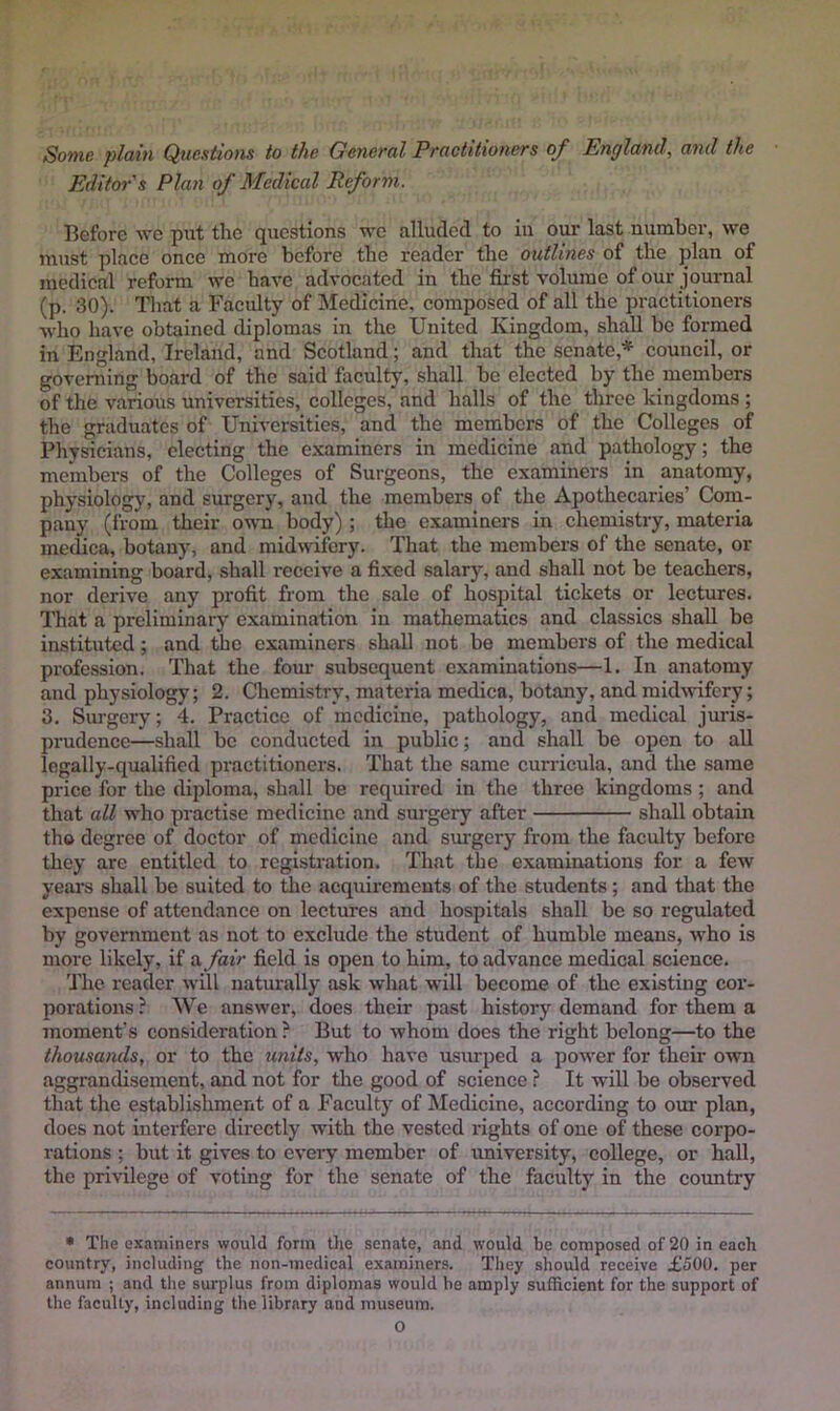 Sonic plain Quexiions to the General Practitioners oj^ England, and the Editor's Plan of Medical Reform. Before we put the questions wo alluded to in our last number, we must ])lace once more before the reader the outlines of the plan of medical reform we have advocated in the first volume of our journal (p. 30). That a Faculty of Medicine, composed of all the jwactitioners who have obtained diplomas in the United Kingdom, shall be formed in England, Ireland, and Scotland; and that the senate,* council, or governing board of the said faculty, shall be elected by the members of the various universities, colleges, and halls of the three kingdoms ; the graduates of Universities, and the members of the Colleges of Physicians, electing the examiners in medicine and pathology; the melnbers of the Colleges of Surgeons, the examiners in anatomy, physiology, and surgery, and the members of the Apothecaries’ Com- pany (from their own body) ; the examiners in chemistry, materia medica, botany, and midwifery. That the members of the senate, or examining board, shall receive a fixed salary, and shall not be teachers, nor derive any profit from the sale of hospital tickets or lectures. That a preliminary examination in mathematics and classics shall be instituted; and the examiners shall not be members of the medical profession. That the four subsequent examinations—1. In anatomy and physiology; 2. Chemistry, materia medica, botany, and midwifery; 3. Siu-gery; 4. Practice of medicine, pathology, and medical juris- prudence—shall be conducted in public; and shall be open to all legally-qualified practitioners. That the same curricula, and the same price for the diploma, shall be required in the three kingdoms ; and that all who practise medicine and surgery after shall obtain tho degree of doctor of medicine and sm’gcry from the faculty before they are entitled to registration. That the examinations for a few years shall be suited to the acquirements of the students; and that the expense of attendance on lectures and hospitals shall be so regulated by government as not to exclude the student of humble means, who is more likely, if a fair field is open to him, to advance medical science. The reader will naturally ask what will become of the existing cor- porations ? We answer, does their past history demand for them a moment’s consideration ? But to whom does the right belong—to the thousands, or to the units, who have usurped a power for their own aggrandisement, and not for tire good of science ? It will be observed that the establishment of a Faculty of Medicine, according to our plan, does not interfere directly with the vested rights of one of these corpo- rations ; but it gives to every member of university, college, or hall, the privilege of voting for the senate of the faculty in the country • The examiners would form tlie senate, and would be composed of 20 in each country, including the non-medical examiners. They should receive £500. per annum ; and the surplus from diplomas would be amply sulheient for the support of the faculty, including the library and museum.