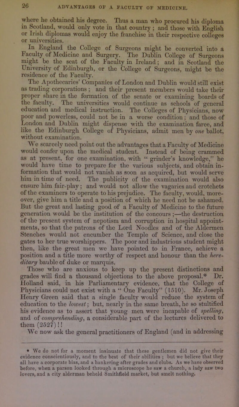 ADVANTAGES OF A FACULTY OF MEDICINE, where he obtained his degree. Thus a man who procured his diploma in Scotland, would duly vote in that country ; and those with English or Irish diplomas would enjoy the franchise in their respective colleges or universities. In England the College of Surgeons might be converted into a Faculty of Medicine and Surgery. The Dublin College of Surgeons might be the seat of the Faculty in Ireland; and in Scotland the University of Edinburgh, or the College of Surgeons, might be the residence of the Faculty. The Apothecaries’ Companies of London and Dublin w'ould still exist as trading corporations ; and their present members would take their proper share in the fonnation of the senate or examining boards of the faculty. The universities w'ould continue as schools of general education and medical instruction. The Colleges of Physicians, now poor and powerless, could not be in a worse condition; and those of London and Dublin might dispense with the examination farce, and like the Edinburgh College of Physicians, admit men by one ballot, without examination. A\''c scarcely need point out the advantages that a Faculty of Medicine would confer upon the medical student. Instead of being crammed as at present, for one examination, with “ grinder's knowledge,” he would have time to prepare for the various subjects, and obtain in- formation that would not vanish as soon as acquired, but would serve him in time of need. The publicity of the examination would also ensure him fair-play; and w’ould not allow the vagaries and crotchets of the examiners to operate to his prejudice. The faculty, w'ould, more- over, give him a title and a position of which he need not be ashamed. But the great and lasting good of a Faculty of Medicine to the future generation would be the institution of the concours ;—the destruction of the present system of nepotism and corruption in hospital appoint- ments, so that the patrons of the Lord Noodles and of the Aldermen Stenches wmuld not encumber the Temple of Science, and close the gates to her true worshippers. The poor and industrious student might then, like the great men we have pointed to in France, achieve a position and a title more worthy of respect and honour than the here- ditary bauble of duke or marquis. Those who are anxious to keep up the present distinctions and grades will find a thousand objections to the above proposal.* Dr. Holland said, in his Parliamentary evidence, that the College of Physicians could not exist with a “ One Faculty” (1510). Mr. Joseph Henry Green said that a single faculty would reduce the system of education to the lowest; but, nearly in the same breath, he so stultified his evidence as to assert that young men w'cre incapable of spelling, and of cornpj'ehending, a considerable part of the lectures delivered to them(2527)!! We now ask the general practitioners of England (and in addressing • We do not for a moment insinuate that these gentlemen did not give their evidence conscientiously, and to the best of their abilities ; but we believe that they all have a corporate bias, and a hankering after grades and clubs. As we have observed before, when a parson looked through a microscope he saw a church, a lady saw two lovers, and a city alderman beheld Smithfield market, but smelt nothing.