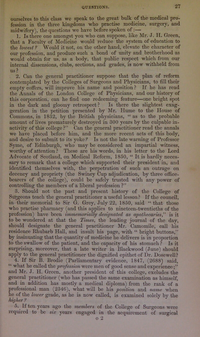 QUESTIONS. ourselves to this class we speak to the great bulk of the medical pro- fession in the three kingdoms who practise medicine, surgery, and midwifery), the questions we have before spoken of:— 1. Is there one amongst you who can suppose, like Mr. J. H. Green, that a Faculty of Medicine would reduce the system of education to the loioest ? Would it not, on the other hand, elevate the character of our profession, and produce such a bond of unity and brotherhood as would obtain for us, as a body, that public respect which from our internal dissensions, clubs, sections, and grades, is now withheld from us ? 2. Can the general practitioner suppose that the plan of reform contemplated by the Colleges of Surgeons and Physicians, to fill their empty coffers, will improve his name and position ? If he has read the Annals of the London College of Physicians, and our history of this corporation, can he find one redeeming feature—one bright spot in the dark and gloomy retrospect? Is there the slightest exag- geration in the petition presented by Mr. Hume to the House of Commons, in 1832, by the British physicians, “ as to the probable amount of lives prematurely destroyed in 300 years by the culpable in- activity of this college ?” Can the general practitioner read the annals we have plaeed before him, and the more recent acts of this body, and desire to submit to its yoke ? Is not the late warning of Professor Syme, of Edinburgh, who may be considered an impartial witness, worthy of attention ? These are his words, in his letter to the Lord Advocate of Scotland, on Medical Reform, 1850, “ It is hardly neces- sary to remark that a college which supported their president in, and identified themselves with, the perpetration of such an outrage on decency and propriety (the Swiney Cup adjudication, by three office- bearers of the college), could be safely tnisted with any power of controlling the members of a liberal profession ?” 3. Should not the past and present history of the College of Su^eons teach the general practitioner a useful lesson ? If the council, in their memorial to Sir G. Grey, July 22, 1850, said “ that those who practise pharmacy (and this applies to nineteen-twentieths of the profession) have been immemorially designated as apothecaries,” is it to be wondered at that the Times, the leading journal of the day, should designate the general practitioner Mr. Camomile, call his residence Rhubarb Hall, and insult his page, with “ bright buttons,” by insinuating that the quantity of medicine he delivers is in proportion to the swallow of the patient, and the capacity of his stomach ? Is it surprising, moreover, that a late writer in Blackwood (June) should apply to the general practitioner the dignified epithet of Dr. Dose well? 4. If Sir B. Brodie (Parliamentary evidence, 1847, (2688^ said, “ what he called the profession were men of good sense and experience and Mr. J. H. Green, another president of this college, excludes the general practitioner (who has passed the same examination as himself, and in addition has mostly a medical diploma) from the rank of a professional man (2346), what will be his position and name when he of the lower grade, as he is now called, is examined solely by the higher ? 5. If ten years ago the members of the College of Surgeons were required to be six years engaged in the acquirement of surgical 0 2