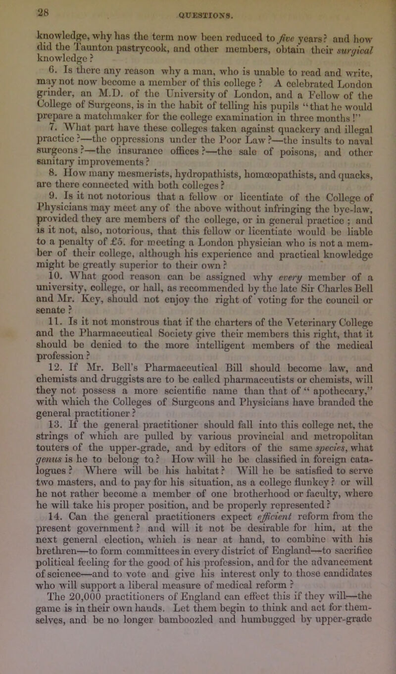 QUESTIONS. knowledge, why has the term now been redueed io five years? and how did tlie Taunton pastryeook, and other members, obtain their surgical knowdedgc ? 6. Is tliere any reason why a man, who is unable to read and write, may not now beeome a member of this college ? A eelebratcd London grinder, an M.D. of the University of London, and a Fellow of the College of Surgeons, is in the habit of telling his pupils “that he would prepare a matchmaker for the college examination in three mouths !” 7. What part have these colleges taken against quackery and illegal practice ?—the oppressions under the Poor Law ?—the insults to naval surgeons ?—the insurance offices ?—the sale of poisons, and other sanitary improvements ? 8. IIow many mesmerists, hydropathists, homoeopathists, and quacks, are there connected Avith both colleges ? 9. Is it not notorious tliat a follow or licentiate of the College of Physicians may meet any of the above without infringing the bye-law, provided they are members of the college, or in general practice ; and is it not, also, notorious, that this fellow or licentiate would be liable to a penalty of £5. for meeting a London physician who is not a mem- ber of their college, although his experience and practical knowledge might be greatly superior to their own ? 10. What good reason can be assigned why every member of a university, college, or hall, as recommended by the late Sir Charles Bell and Mr. Key, should not enjoy the right of voting for the council or senate ? 11. Is it not monstrous that if the charters of the Veterinary College and the Pharmaceutical Society give their members this right, that it shoidd be denied to the more intelligent members of the medical profession ? 12. If Mr. Bell’s Pharmaceutical Bill should become law, and chemists and druggists are to be called pharmaceutists or chemists, will they not possess a more scientific name than that of “ apothecary,” with which the Colleges of Surgeons and Physicians have branded the general practitioner ? 13. If the general practitioner should fall into this college net, the strings of Avhich are pulled by various provincial and metropolitan touters of the upper-grade, and by editors of the same species, what geims is he to belong to ? IIoav will he be classified in foreign cata- logues ? Where Avill bo his habitat ? Will he be satisfied to serve two masters, and to pay for his situation, as a college flunkey ? or will he not rather become a member of one brotherhood or facidty, Avhero he will take his proper position, and be properly represented ? 14. Can the general practitioners expect efficient reform from the present goveniment ? and will it not be desirable for him, at the next general election, which is near at hand, to combine with his brethren—to form committees in every district of England—to sacrifice political feeling for the good of his profession, and for the advancement of science—and to A'ote and give his interest only to those candidates who Avill support a liberal measure of medical reform ? The 20,000 practitionei’S of England can effect this if they will—the game is in their own bauds. Let them begin to think and act for them- selves, and be no longer bamboozled and humbugged by upper-grade