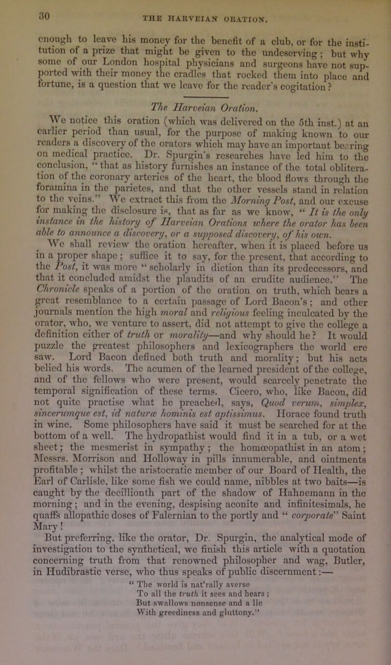 THE HAKVEIAK ORATION. enough to leave his money for the benefit of a club, or for the insti- tution of a prize that might be given to the undeserving; but why some of our London hospital physicians and surgeons have not sup- ported with their money the cradles that rocked them into jdace and fortune, is a question that wo leave for the reader's cogitation ? The Ilarveian Oration. ^ye notice this oration (which was delivered on the 5th inst.) at an earlier period than usual, for the purpose of making known to our readers a discovery of the orators which may have an important be.'ring on medical practice. Dr. Spurgin’s researches have led him to the conclusion, “ that as history furnishes an instance of the total oblitera- tion of the coronarj' arteries of the heart, the blood flows through the foramina in ^le parietes, and that the other vessels stand in relation to the veins. ’ We extract this from the iMorning Post, and our excuse for making the disclosure is, that as far as we know, “ It is the only instance m the history of Ilarveian Orations ivherc the orator has been able to announce a discovery, or a supposed discovery, of his own. We shall review tlic oration hereafter, when it is placed before us in a proper shajie ; suffice it to say, for the present, that according to the l^st, it was more “ scholarly in diction than its predecessors, and that it concluded amidst the plaudits of an erudite audience.” The Chronicle speaks of a portion of the oi'ation on truth, which bears a great resemblance to a certain passage of Lord Bacon's; and other journals mention the high moral and religious feeling inculcated by the orator, who, wo venture to assert, did not attempt to give the college a definition cither of truth or morality—and why should he ? It would jnizzle the greatest philosophers and lexicographers the M-orld ere saAV. Lord Bacon defined both truth and morality; but his acts belied his words. The acumen of the learned president of the college, and of the fellows who were present, would scarcely penetrate tlio temporal signification of these terms. Cicero, who, like Bacon, did not quite practise Avhat he preached, says. Quod verum, simplex, sincerumque est, id natura hominis est aptissimus. Horace found truth in wine. Some philosophers have said it must be searched for at the bottom of a avcII. The hydropathist would find it in a tub, or a wet sheet; the mesmerist in sympathy ; the homccojrathist in an atom; Messrs. Morrison and Holloway in pills innumerable, and ointments profitable ; whilst the aristocratic member of our Board of Health, the Earl of Carlisle, like some fish Ave could name, nibbles at two baits—is caught by the dccillionth part of the shadow of Hahnemann in the morning; and in the evening, despising aconite and infinitesimals, he quaffs allopathic doses of Falernian to the portly and “ corporate Saint Mary! But prefemng, like the orator. Dr. Spurgin, the analytical mode of investigation to the synthetical, avc finish this article Avith a quotation concerning truth from that renoAvned philosopher and Avag, Butler, in Hudibrastic verse, who thus speaks of jiublic discernment:— “ The world is nat’rally averse To all the truth it sees and hears j But sAvallows nonsense and a lie With greediness and gluttony.”