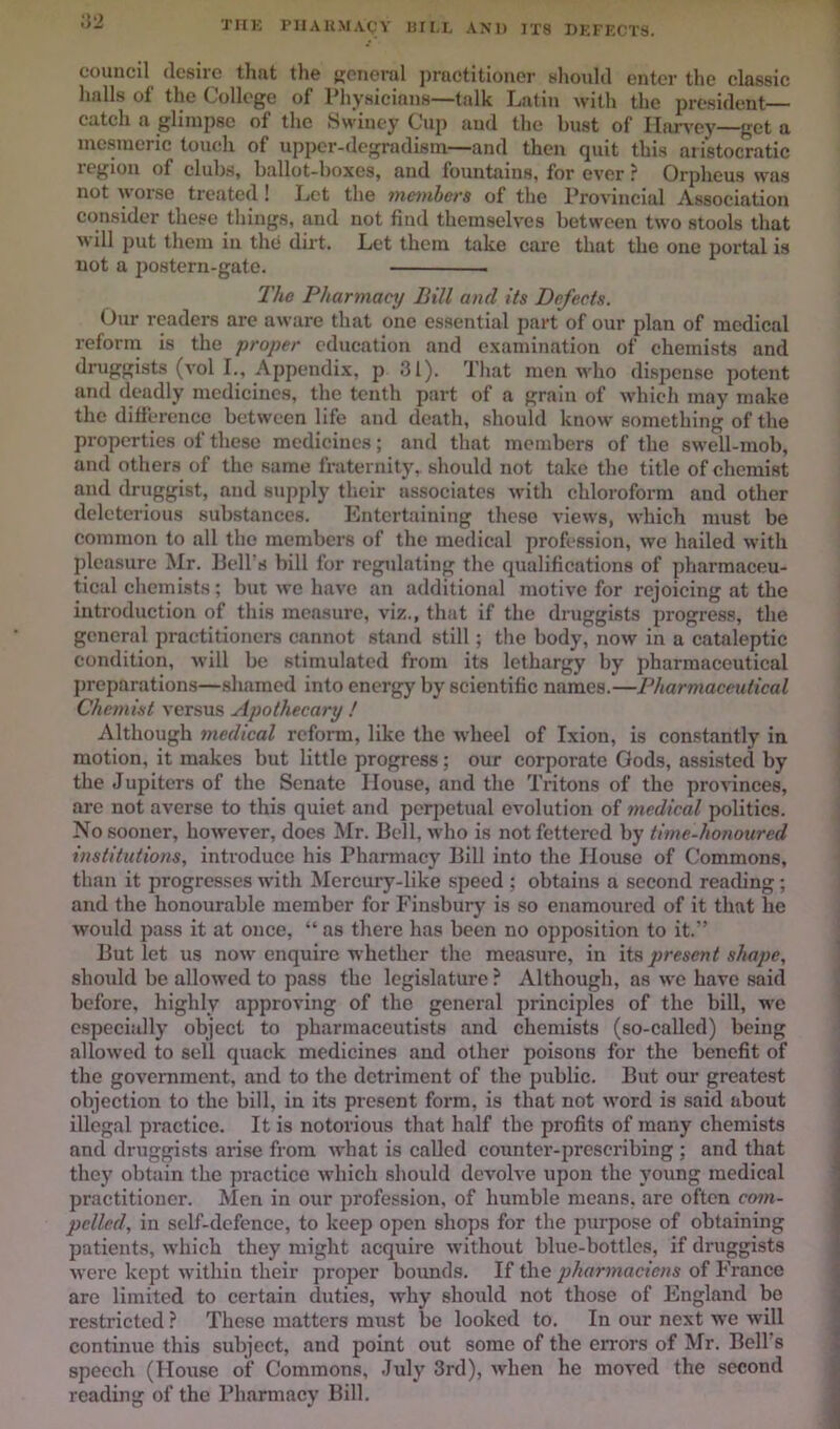 'i'HK PIIAUMACY UII.I, AND JT8 DKFECTS. council desire that tlie KOiierul j)rnctitioner shoidd enter the classie lialls of the College of Physicians—talk Latin with the president— catch a glimpse of the Swiney Cup and the bust of Harvey—get a mesmeric touch of upper-degradism—and then quit this aristocratic region of clubs, ballot-boxes, and fountains, for ever ? Orpheus was not worse treated ! Let the 7nembers of the Provincial Association consider these things, and not find themselves between two stools that M ill put them in the dirt. Let them take care that the one portal is not a jrosteru-gate. The Pharmacy Bill and its Defects. Our readers are aware that one essential part of our plan of medical reform is the proper education and examination of chemists and druggists (vol L, Appendix, p 31). That men v'ho di.spense potent and deadly medicines, the tenth part of a grain of which may make the ditference between life and death, should know something of the properties of these medicines; and that members of the swell-mob, and others of the same fraternity, should not take the title of chemist and druggist, and sup^dy their associates with chloroform and other deleterious substances. Entertaining these views, which must be common to all the members of the medical profession, we hailed with pleasure Mr. Ijell’s bill for regidating the qualifications of pharmaceu- tical chemists; but we have an additional motive for rejoicing at the introduction of this measure, viz., that if the druggists progress, the general practitioners cannot stand still; the body, now in a cataleptic condition. Mill be stimulated from its lethargy by pharmaceutical preparations—.shamed into energy by scientific names.—Pharmaceutical Chemist versus Apothecary ! Although medical reform, like the wheel of Ixion, is constantly in motion, it makes but little progress; our corporate Gods, assisted by the Jupiters of the Senate House, and the Tritons of the provinces, are not averse to this quiet and perpetual evolution of medical politics. No sooner, however, does Mr. Bell, m Iio is not fettered by time-honoured institutions, introduce his Pharmacy Bill into the House of Commons, than it progresses with Mercury-like speed ; obtains a second reacUng; and the honourable member for Finsbury is so enamoured of it that he would pass it at once, “ as there has been no opposition to it.” But let us now enquire M’hether the measure, in its present shape, should be allo\ved to pass the legislature ? Although, as we have said before, highly approving of the general principles of the bill, wc especially object to pharmaceutists and chemists (so-called) being allowed to sell quack medicines and other poisons for the benefit of the government, and to the detriment of the public. But our greatest objection to the bill, in its present form, is that not \vord is said about illegal practice. It is notorious that half the profits of many chemists and druggists arise from what is called counter-prescribing ; and that they obtain the practice which should devolve upon the young medical practitioner. Men in our profession, of humble means, are often com- pelled, in self-defence, to keep open shops for the purpose of obtaining patients, M’hich they might acquire M’ithout blue-bottles, if druggists M’erc kept within their proper bounds. If the phamnaciens of France are limited to certain duties, M'hy shoidd not those of England bo restricted ? These matters must be looked to. In our next we will continue this subject, and point out some of the errors of Mr. Bell’s speech (House of Commons, July 3rd), when he moved the second reading of the Pharmacy Bill.