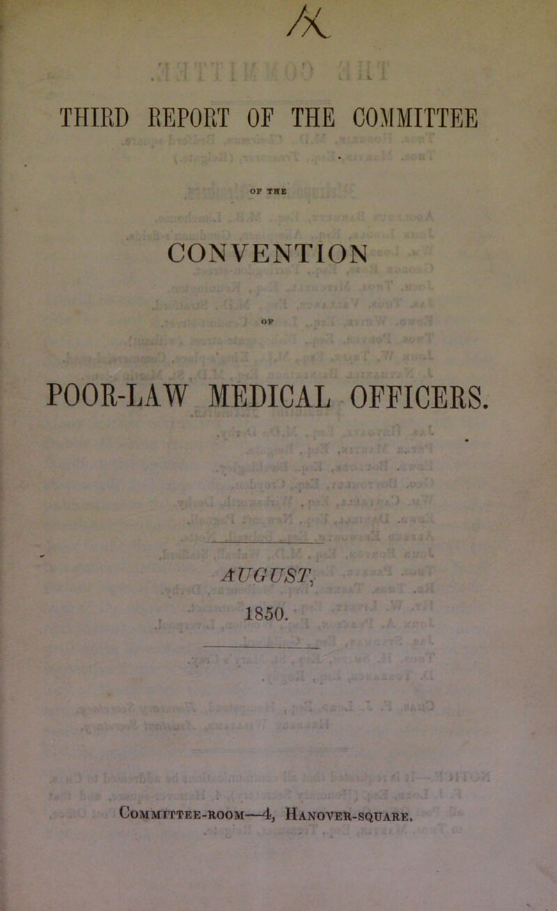 //V THIRD REPORT OF THE COMMITTEE OP THE CONVENTION POOR-LAW MEDICAL OFFICERS. AUGUST, 1850. Committee-room—4, Hanover-square.